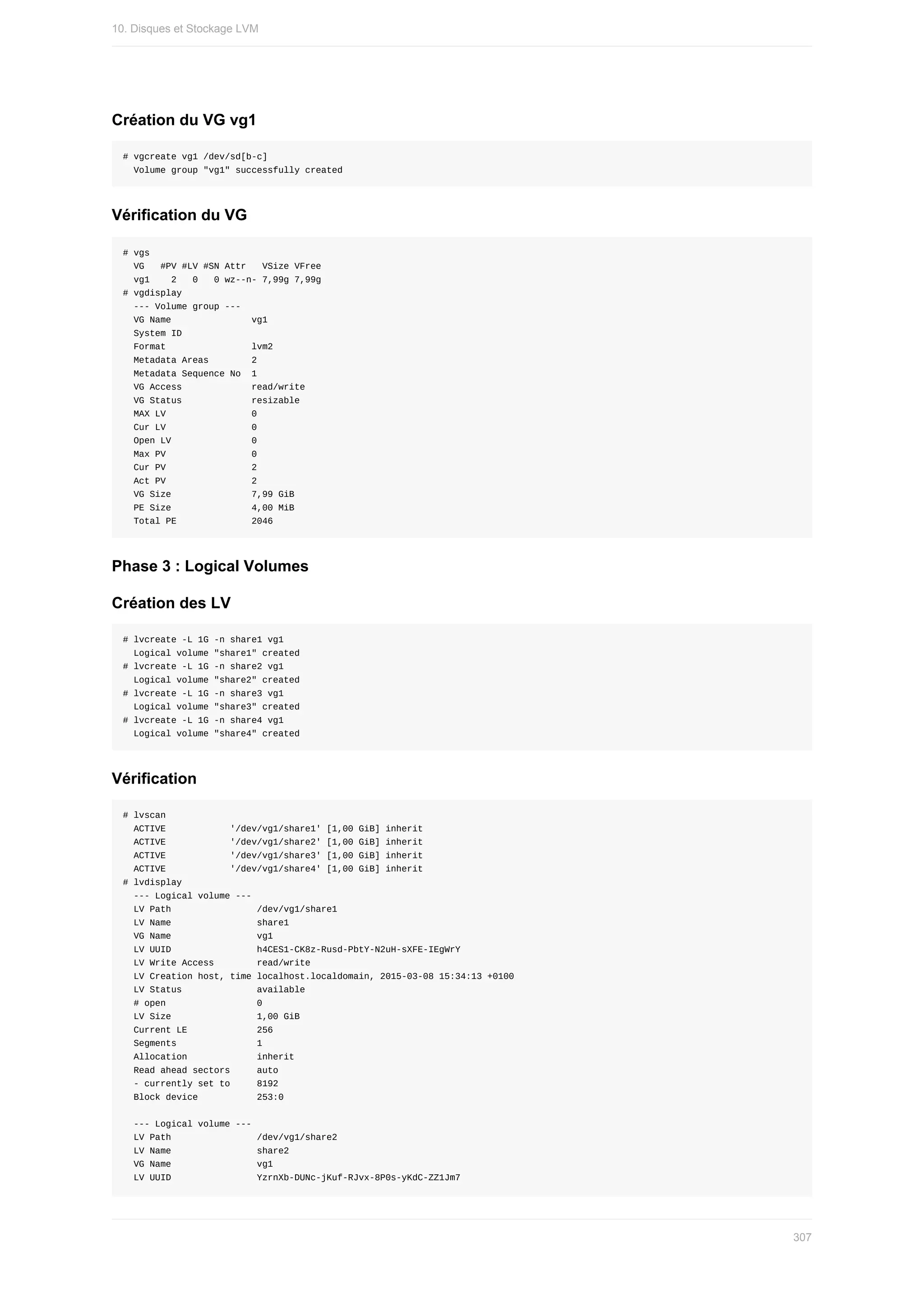 Création	du	VG	vg1
#	vgcreate	vg1	/dev/sd[b-c]
		Volume	group	"vg1"	successfully	created
Vérification	du	VG
#	vgs
		VG			#PV	#LV	#SN	Attr			VSize	VFree
		vg1				2			0			0	wz--n-	7,99g	7,99g
#	vgdisplay
		---	Volume	group	---
		VG	Name															vg1
		System	ID													
		Format																lvm2
		Metadata	Areas								2
		Metadata	Sequence	No		1
		VG	Access													read/write
		VG	Status													resizable
		MAX	LV																0
		Cur	LV																0
		Open	LV															0
		Max	PV																0
		Cur	PV																2
		Act	PV																2
		VG	Size															7,99	GiB
		PE	Size															4,00	MiB
		Total	PE														2046
Phase	3	:	Logical	Volumes
Création	des	LV
#	lvcreate	-L	1G	-n	share1	vg1
		Logical	volume	"share1"	created
#	lvcreate	-L	1G	-n	share2	vg1
		Logical	volume	"share2"	created
#	lvcreate	-L	1G	-n	share3	vg1
		Logical	volume	"share3"	created
#	lvcreate	-L	1G	-n	share4	vg1
		Logical	volume	"share4"	created
Vérification
#	lvscan
		ACTIVE												'/dev/vg1/share1'	[1,00	GiB]	inherit
		ACTIVE												'/dev/vg1/share2'	[1,00	GiB]	inherit
		ACTIVE												'/dev/vg1/share3'	[1,00	GiB]	inherit
		ACTIVE												'/dev/vg1/share4'	[1,00	GiB]	inherit
#	lvdisplay
		---	Logical	volume	---
		LV	Path																/dev/vg1/share1
		LV	Name																share1
		VG	Name																vg1
		LV	UUID																h4CES1-CK8z-Rusd-PbtY-N2uH-sXFE-IEgWrY
		LV	Write	Access								read/write
		LV	Creation	host,	time	localhost.localdomain,	2015-03-08	15:34:13	+0100
		LV	Status														available
		#	open																	0
		LV	Size																1,00	GiB
		Current	LE													256
		Segments															1
		Allocation													inherit
		Read	ahead	sectors					auto
		-	currently	set	to					8192
		Block	device											253:0
		---	Logical	volume	---
		LV	Path																/dev/vg1/share2
		LV	Name																share2
		VG	Name																vg1
		LV	UUID																YzrnXb-DUNc-jKuf-RJvx-8P0s-yKdC-ZZ1Jm7
10.	Disques	et	Stockage	LVM
307
 