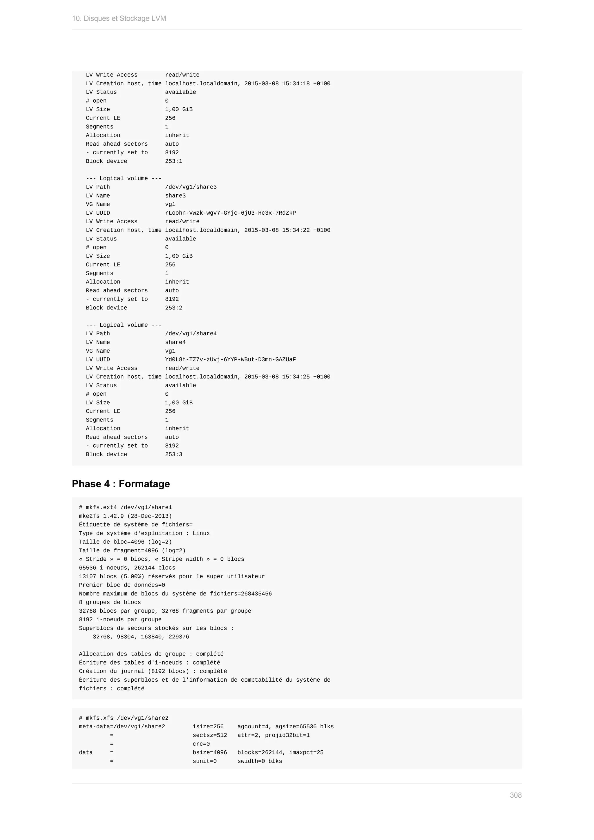LV	Write	Access								read/write
		LV	Creation	host,	time	localhost.localdomain,	2015-03-08	15:34:18	+0100
		LV	Status														available
		#	open																	0
		LV	Size																1,00	GiB
		Current	LE													256
		Segments															1
		Allocation													inherit
		Read	ahead	sectors					auto
		-	currently	set	to					8192
		Block	device											253:1
		---	Logical	volume	---
		LV	Path																/dev/vg1/share3
		LV	Name																share3
		VG	Name																vg1
		LV	UUID																rLoohn-Vwzk-wgv7-GYjc-6jU3-Hc3x-7RdZkP
		LV	Write	Access								read/write
		LV	Creation	host,	time	localhost.localdomain,	2015-03-08	15:34:22	+0100
		LV	Status														available
		#	open																	0
		LV	Size																1,00	GiB
		Current	LE													256
		Segments															1
		Allocation													inherit
		Read	ahead	sectors					auto
		-	currently	set	to					8192
		Block	device											253:2
		---	Logical	volume	---
		LV	Path																/dev/vg1/share4
		LV	Name																share4
		VG	Name																vg1
		LV	UUID																Yd0L8h-TZ7v-zUvj-6YYP-WBut-D3mn-GAZUaF
		LV	Write	Access								read/write
		LV	Creation	host,	time	localhost.localdomain,	2015-03-08	15:34:25	+0100
		LV	Status														available
		#	open																	0
		LV	Size																1,00	GiB
		Current	LE													256
		Segments															1
		Allocation													inherit
		Read	ahead	sectors					auto
		-	currently	set	to					8192
		Block	device											253:3
Phase	4	:	Formatage
#	mkfs.ext4	/dev/vg1/share1
mke2fs	1.42.9	(28-Dec-2013)
Étiquette	de	système	de	fichiers=
Type	de	système	d'exploitation	:	Linux
Taille	de	bloc=4096	(log=2)
Taille	de	fragment=4096	(log=2)
«	Stride	»	=	0	blocs,	«	Stripe	width	»	=	0	blocs
65536	i-noeuds,	262144	blocs
13107	blocs	(5.00%)	réservés	pour	le	super	utilisateur
Premier	bloc	de	données=0
Nombre	maximum	de	blocs	du	système	de	fichiers=268435456
8	groupes	de	blocs
32768	blocs	par	groupe,	32768	fragments	par	groupe
8192	i-noeuds	par	groupe
Superblocs	de	secours	stockés	sur	les	blocs	:
				32768,	98304,	163840,	229376
Allocation	des	tables	de	groupe	:	complété																								
Écriture	des	tables	d'i-noeuds	:	complété																								
Création	du	journal	(8192	blocs)	:	complété
Écriture	des	superblocs	et	de	l'information	de	comptabilité	du	système	de
fichiers	:	complété
#	mkfs.xfs	/dev/vg1/share2
meta-data=/dev/vg1/share2								isize=256				agcount=4,	agsize=65536	blks
									=																							sectsz=512			attr=2,	projid32bit=1
									=																							crc=0
data					=																							bsize=4096			blocks=262144,	imaxpct=25
									=																							sunit=0						swidth=0	blks
10.	Disques	et	Stockage	LVM
308
 