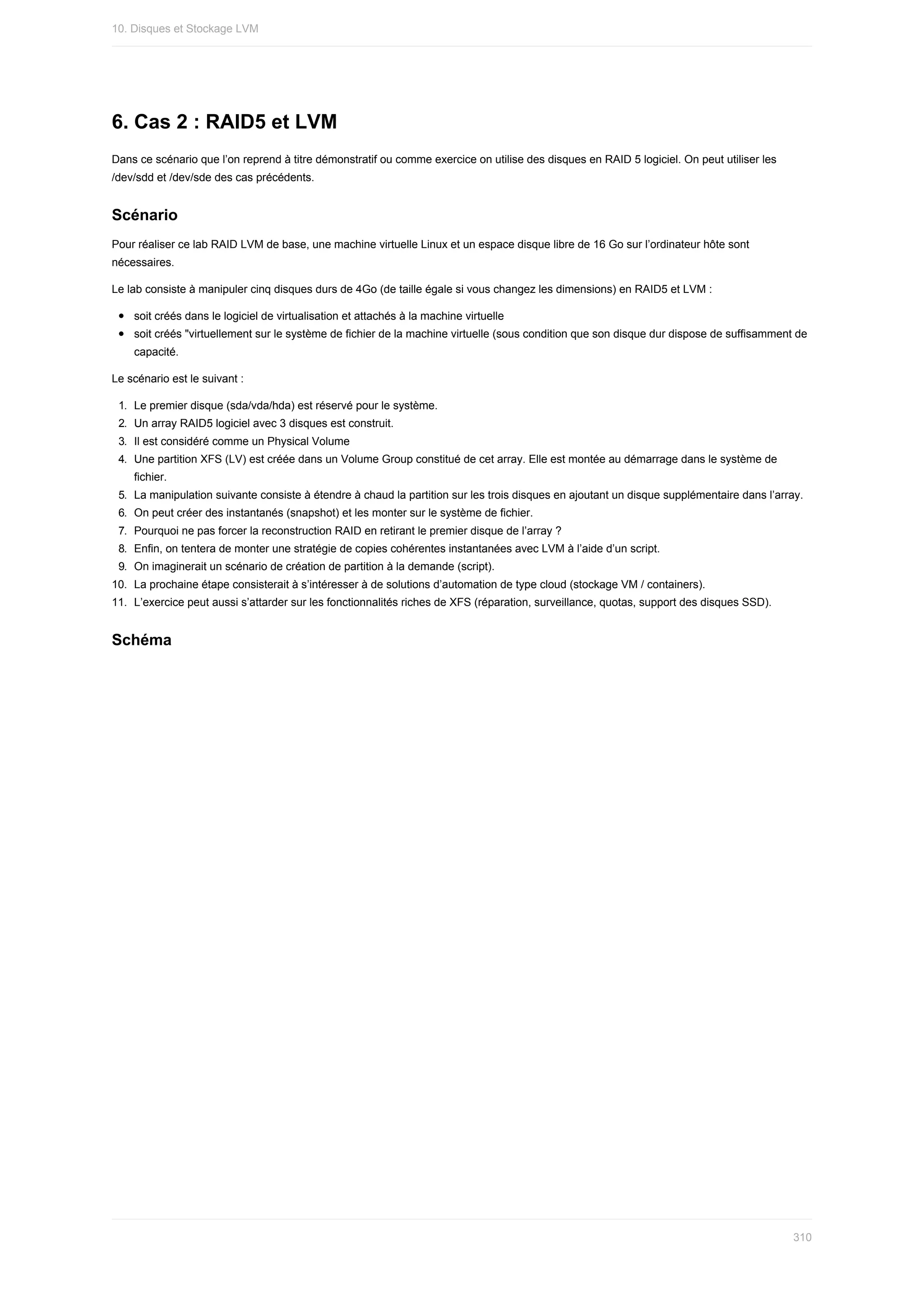 6.	Cas	2	:	RAID5	et	LVM
Dans	ce	scénario	que	l’on	reprend	à	titre	démonstratif	ou	comme	exercice	on	utilise	des	disques	en	RAID	5	logiciel.	On	peut	utiliser	les
/dev/sdd	et	/dev/sde	des	cas	précédents.
Scénario
Pour	réaliser	ce	lab	RAID	LVM	de	base,	une	machine	virtuelle	Linux	et	un	espace	disque	libre	de	16	Go	sur	l’ordinateur	hôte	sont
nécessaires.
Le	lab	consiste	à	manipuler	cinq	disques	durs	de	4Go	(de	taille	égale	si	vous	changez	les	dimensions)	en	RAID5	et	LVM	:
soit	créés	dans	le	logiciel	de	virtualisation	et	attachés	à	la	machine	virtuelle
soit	créés	"virtuellement	sur	le	système	de	fichier	de	la	machine	virtuelle	(sous	condition	que	son	disque	dur	dispose	de	suffisamment	de
capacité.
Le	scénario	est	le	suivant	:
1.	 Le	premier	disque	(sda/vda/hda)	est	réservé	pour	le	système.
2.	 Un	array	RAID5	logiciel	avec	3	disques	est	construit.
3.	 Il	est	considéré	comme	un	Physical	Volume
4.	 Une	partition	XFS	(LV)	est	créée	dans	un	Volume	Group	constitué	de	cet	array.	Elle	est	montée	au	démarrage	dans	le	système	de
fichier.
5.	 La	manipulation	suivante	consiste	à	étendre	à	chaud	la	partition	sur	les	trois	disques	en	ajoutant	un	disque	supplémentaire	dans	l’array.
6.	 On	peut	créer	des	instantanés	(snapshot)	et	les	monter	sur	le	système	de	fichier.
7.	 Pourquoi	ne	pas	forcer	la	reconstruction	RAID	en	retirant	le	premier	disque	de	l’array	?
8.	 Enfin,	on	tentera	de	monter	une	stratégie	de	copies	cohérentes	instantanées	avec	LVM	à	l’aide	d’un	script.
9.	 On	imaginerait	un	scénario	de	création	de	partition	à	la	demande	(script).
10.	 La	prochaine	étape	consisterait	à	s’intéresser	à	de	solutions	d’automation	de	type	cloud	(stockage	VM	/	containers).
11.	 L’exercice	peut	aussi	s’attarder	sur	les	fonctionnalités	riches	de	XFS	(réparation,	surveillance,	quotas,	support	des	disques	SSD).
Schéma
10.	Disques	et	Stockage	LVM
310
 