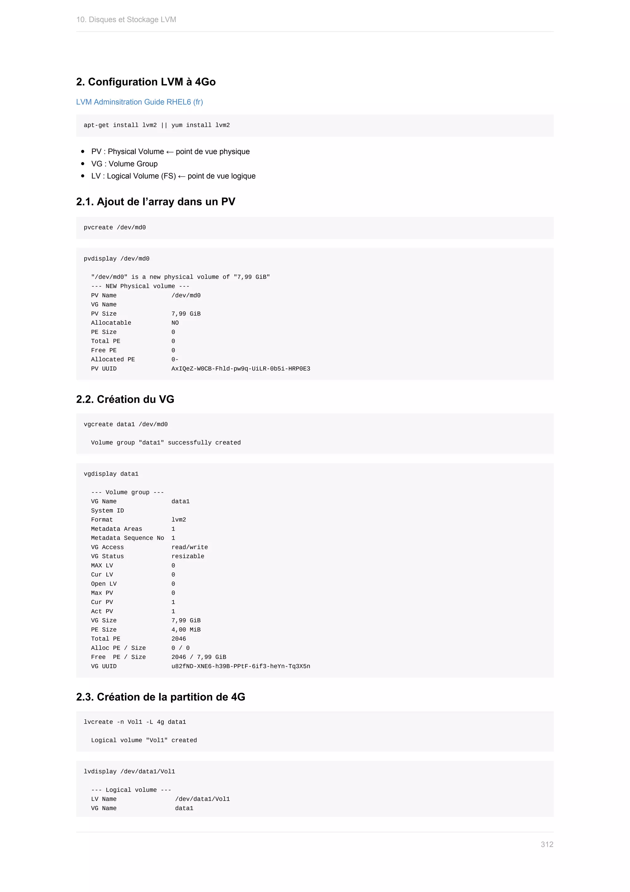 2.	Configuration	LVM	à	4Go
LVM	Adminsitration	Guide	RHEL6	(fr)
apt-get	install	lvm2	||	yum	install	lvm2
PV	:	Physical	Volume	←	point	de	vue	physique
VG	:	Volume	Group
LV	:	Logical	Volume	(FS)	←	point	de	vue	logique
2.1.	Ajout	de	l’array	dans	un	PV
pvcreate	/dev/md0
pvdisplay	/dev/md0
		"/dev/md0"	is	a	new	physical	volume	of	"7,99	GiB"
		---	NEW	Physical	volume	---
		PV	Name															/dev/md0
		VG	Name															
		PV	Size															7,99	GiB
		Allocatable											NO
		PE	Size															0			
		Total	PE														0
		Free	PE															0
		Allocated	PE										0-
		PV	UUID															AxIQeZ-W0CB-Fhld-pw9q-UiLR-0b5i-HRP0E3
2.2.	Création	du	VG
vgcreate	data1	/dev/md0
		Volume	group	"data1"	successfully	created
vgdisplay	data1
		---	Volume	group	---
		VG	Name															data1
		System	ID													
		Format																lvm2
		Metadata	Areas								1
		Metadata	Sequence	No		1
		VG	Access													read/write
		VG	Status													resizable
		MAX	LV																0
		Cur	LV																0
		Open	LV															0
		Max	PV																0
		Cur	PV																1
		Act	PV																1
		VG	Size															7,99	GiB
		PE	Size															4,00	MiB
		Total	PE														2046
		Alloc	PE	/	Size							0	/	0			
		Free		PE	/	Size							2046	/	7,99	GiB
		VG	UUID															u82fND-XNE6-h39B-PPtF-6if3-heYn-Tq3X5n
2.3.	Création	de	la	partition	de	4G
lvcreate	-n	Vol1	-L	4g	data1
		Logical	volume	"Vol1"	created
lvdisplay	/dev/data1/Vol1
		---	Logical	volume	---
		LV	Name																/dev/data1/Vol1
		VG	Name																data1
10.	Disques	et	Stockage	LVM
312
 
