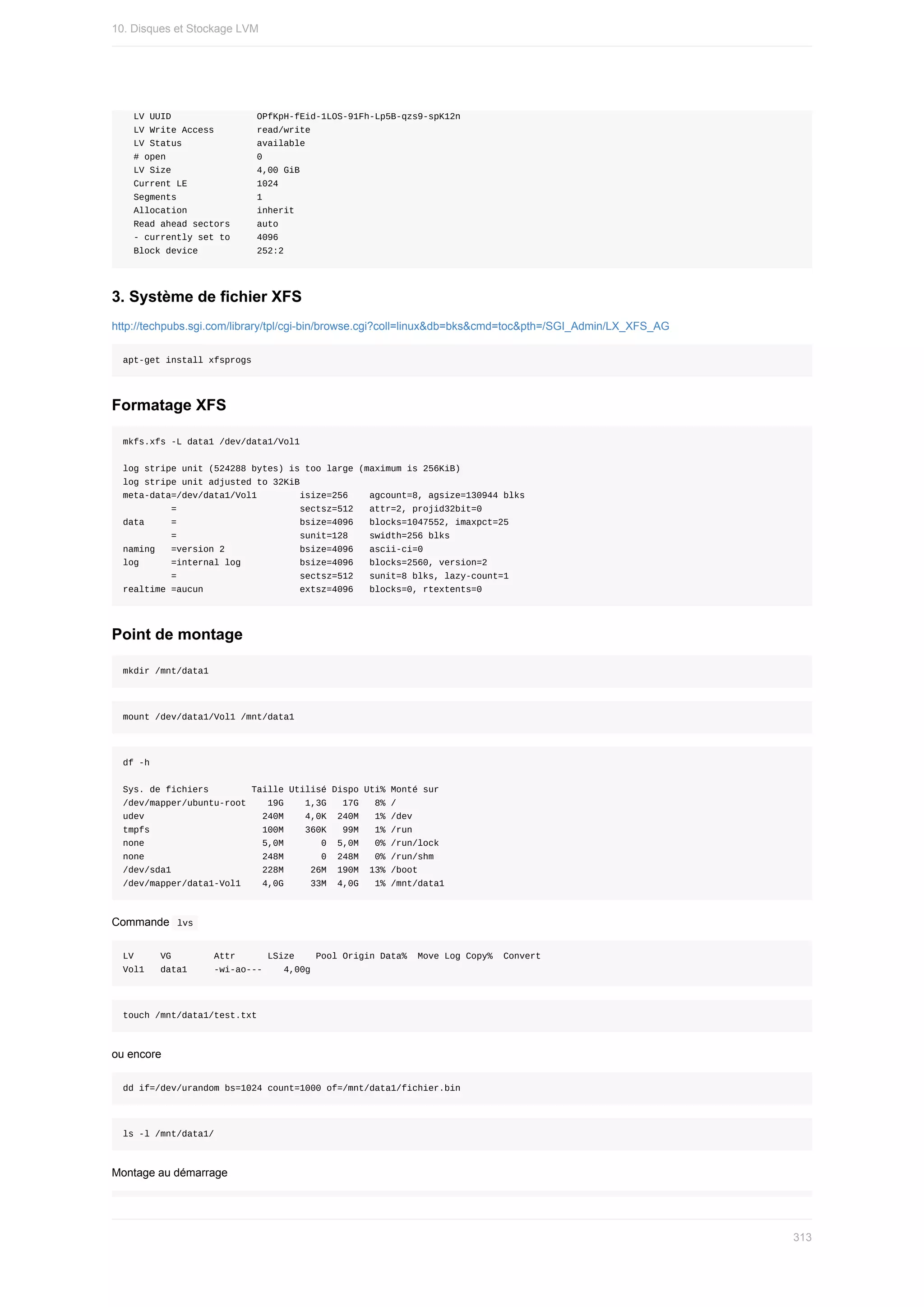 LV	UUID																OPfKpH-fEid-1LOS-91Fh-Lp5B-qzs9-spK12n
		LV	Write	Access								read/write
		LV	Status														available
		#	open																	0
		LV	Size																4,00	GiB
		Current	LE													1024
		Segments															1
		Allocation													inherit
		Read	ahead	sectors					auto
		-	currently	set	to					4096
		Block	device											252:2
3.	Système	de	fichier	XFS
http://techpubs.sgi.com/library/tpl/cgi-bin/browse.cgi?coll=linux&db=bks&cmd=toc&pth=/SGI_Admin/LX_XFS_AG
apt-get	install	xfsprogs
Formatage	XFS
mkfs.xfs	-L	data1	/dev/data1/Vol1
log	stripe	unit	(524288	bytes)	is	too	large	(maximum	is	256KiB)
log	stripe	unit	adjusted	to	32KiB
meta-data=/dev/data1/Vol1								isize=256				agcount=8,	agsize=130944	blks
									=																							sectsz=512			attr=2,	projid32bit=0
data					=																							bsize=4096			blocks=1047552,	imaxpct=25
									=																							sunit=128				swidth=256	blks
naming			=version	2														bsize=4096			ascii-ci=0
log						=internal	log											bsize=4096			blocks=2560,	version=2
									=																							sectsz=512			sunit=8	blks,	lazy-count=1
realtime	=aucun																		extsz=4096			blocks=0,	rtextents=0
Point	de	montage
mkdir	/mnt/data1
mount	/dev/data1/Vol1	/mnt/data1
df	-h
Sys.	de	fichiers								Taille	Utilisé	Dispo	Uti%	Monté	sur
/dev/mapper/ubuntu-root				19G				1,3G			17G			8%	/
udev																						240M				4,0K		240M			1%	/dev
tmpfs																					100M				360K			99M			1%	/run
none																						5,0M							0		5,0M			0%	/run/lock
none																						248M							0		248M			0%	/run/shm
/dev/sda1																	228M					26M		190M		13%	/boot
/dev/mapper/data1-Vol1				4,0G					33M		4,0G			1%	/mnt/data1
Commande		
lvs	
LV					VG								Attr						LSize				Pool	Origin	Data%		Move	Log	Copy%		Convert
Vol1			data1					-wi-ao---				4,00g
touch	/mnt/data1/test.txt
ou	encore
dd	if=/dev/urandom	bs=1024	count=1000	of=/mnt/data1/fichier.bin
ls	-l	/mnt/data1/
Montage	au	démarrage
10.	Disques	et	Stockage	LVM
313
 