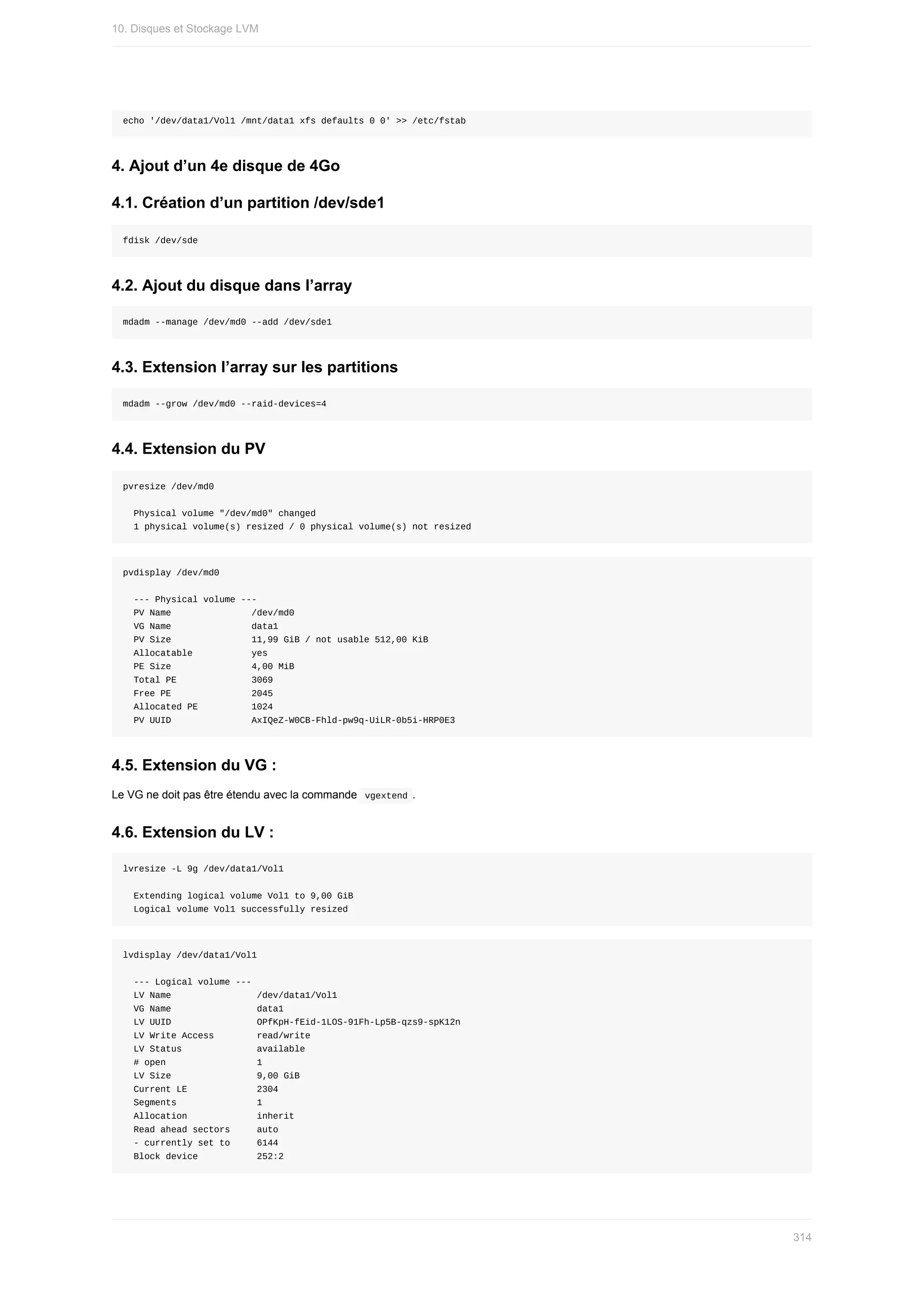 echo	'/dev/data1/Vol1	/mnt/data1	xfs	defaults	0	0'	>>	/etc/fstab
4.	Ajout	d’un	4e	disque	de	4Go
4.1.	Création	d’un	partition	/dev/sde1
fdisk	/dev/sde
4.2.	Ajout	du	disque	dans	l’array
mdadm	--manage	/dev/md0	--add	/dev/sde1
4.3.	Extension	l’array	sur	les	partitions
mdadm	--grow	/dev/md0	--raid-devices=4
4.4.	Extension	du	PV
pvresize	/dev/md0
		Physical	volume	"/dev/md0"	changed
		1	physical	volume(s)	resized	/	0	physical	volume(s)	not	resized
pvdisplay	/dev/md0
		---	Physical	volume	---
		PV	Name															/dev/md0
		VG	Name															data1
		PV	Size															11,99	GiB	/	not	usable	512,00	KiB
		Allocatable											yes
		PE	Size															4,00	MiB
		Total	PE														3069
		Free	PE															2045
		Allocated	PE										1024
		PV	UUID															AxIQeZ-W0CB-Fhld-pw9q-UiLR-0b5i-HRP0E3
4.5.	Extension	du	VG	:
Le	VG	ne	doit	pas	être	étendu	avec	la	commande		
vgextend	.
4.6.	Extension	du	LV	:
lvresize	-L	9g	/dev/data1/Vol1
		Extending	logical	volume	Vol1	to	9,00	GiB
		Logical	volume	Vol1	successfully	resized
lvdisplay	/dev/data1/Vol1
		---	Logical	volume	---
		LV	Name																/dev/data1/Vol1
		VG	Name																data1
		LV	UUID																OPfKpH-fEid-1LOS-91Fh-Lp5B-qzs9-spK12n
		LV	Write	Access								read/write
		LV	Status														available
		#	open																	1
		LV	Size																9,00	GiB
		Current	LE													2304
		Segments															1
		Allocation													inherit
		Read	ahead	sectors					auto
		-	currently	set	to					6144
		Block	device											252:2
10.	Disques	et	Stockage	LVM
314
 