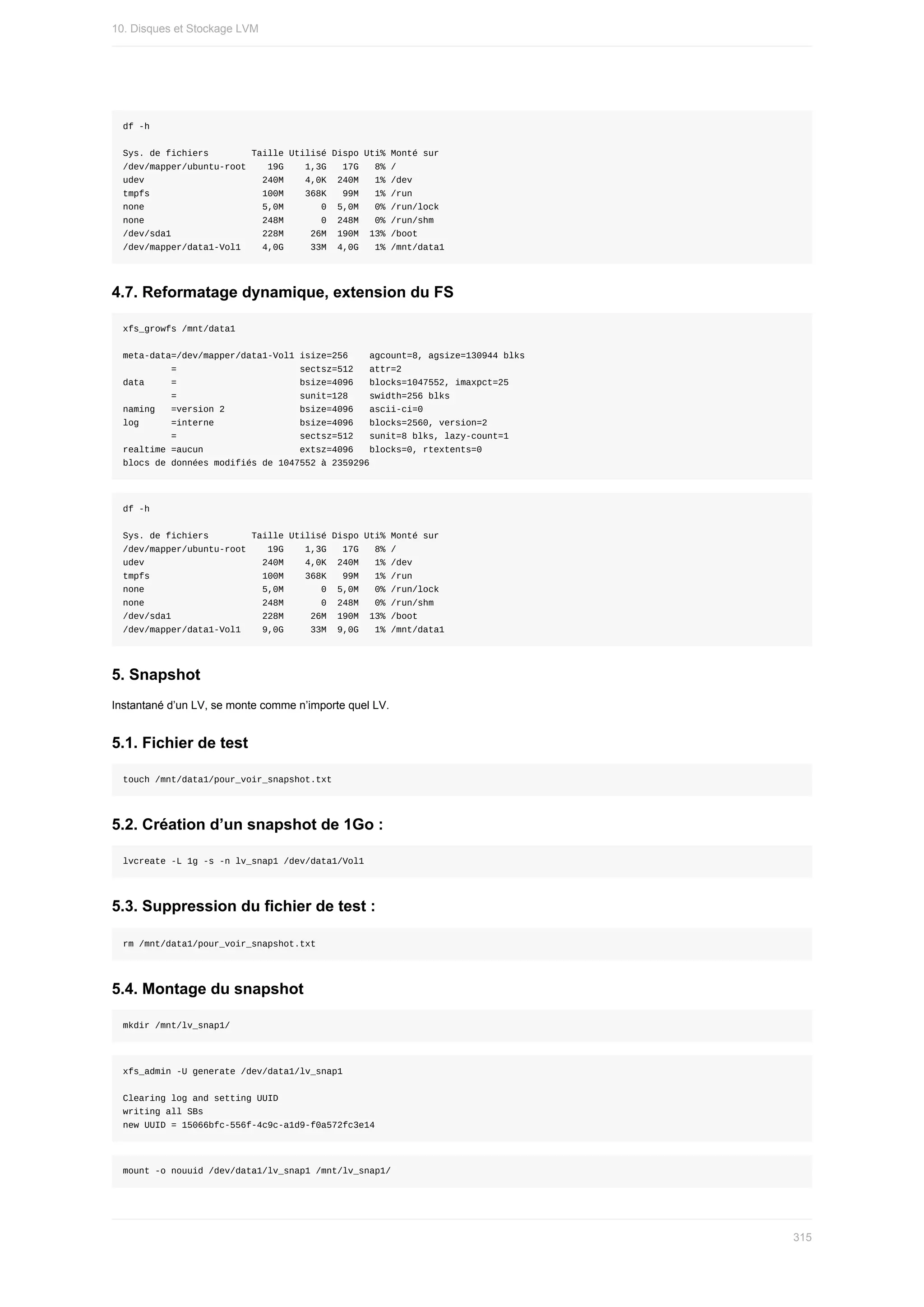 df	-h
Sys.	de	fichiers								Taille	Utilisé	Dispo	Uti%	Monté	sur
/dev/mapper/ubuntu-root				19G				1,3G			17G			8%	/
udev																						240M				4,0K		240M			1%	/dev
tmpfs																					100M				368K			99M			1%	/run
none																						5,0M							0		5,0M			0%	/run/lock
none																						248M							0		248M			0%	/run/shm
/dev/sda1																	228M					26M		190M		13%	/boot
/dev/mapper/data1-Vol1				4,0G					33M		4,0G			1%	/mnt/data1
4.7.	Reformatage	dynamique,	extension	du	FS
xfs_growfs	/mnt/data1
meta-data=/dev/mapper/data1-Vol1	isize=256				agcount=8,	agsize=130944	blks
									=																							sectsz=512			attr=2
data					=																							bsize=4096			blocks=1047552,	imaxpct=25
									=																							sunit=128				swidth=256	blks
naming			=version	2														bsize=4096			ascii-ci=0
log						=interne																bsize=4096			blocks=2560,	version=2
									=																							sectsz=512			sunit=8	blks,	lazy-count=1
realtime	=aucun																		extsz=4096			blocks=0,	rtextents=0
blocs	de	données	modifiés	de	1047552	à	2359296
df	-h
Sys.	de	fichiers								Taille	Utilisé	Dispo	Uti%	Monté	sur
/dev/mapper/ubuntu-root				19G				1,3G			17G			8%	/
udev																						240M				4,0K		240M			1%	/dev
tmpfs																					100M				368K			99M			1%	/run
none																						5,0M							0		5,0M			0%	/run/lock
none																						248M							0		248M			0%	/run/shm
/dev/sda1																	228M					26M		190M		13%	/boot
/dev/mapper/data1-Vol1				9,0G					33M		9,0G			1%	/mnt/data1
5.	Snapshot
Instantané	d’un	LV,	se	monte	comme	n’importe	quel	LV.
5.1.	Fichier	de	test
touch	/mnt/data1/pour_voir_snapshot.txt
5.2.	Création	d’un	snapshot	de	1Go	:
lvcreate	-L	1g	-s	-n	lv_snap1	/dev/data1/Vol1
5.3.	Suppression	du	fichier	de	test	:
rm	/mnt/data1/pour_voir_snapshot.txt
5.4.	Montage	du	snapshot
mkdir	/mnt/lv_snap1/
xfs_admin	-U	generate	/dev/data1/lv_snap1
Clearing	log	and	setting	UUID
writing	all	SBs
new	UUID	=	15066bfc-556f-4c9c-a1d9-f0a572fc3e14
mount	-o	nouuid	/dev/data1/lv_snap1	/mnt/lv_snap1/
10.	Disques	et	Stockage	LVM
315
 