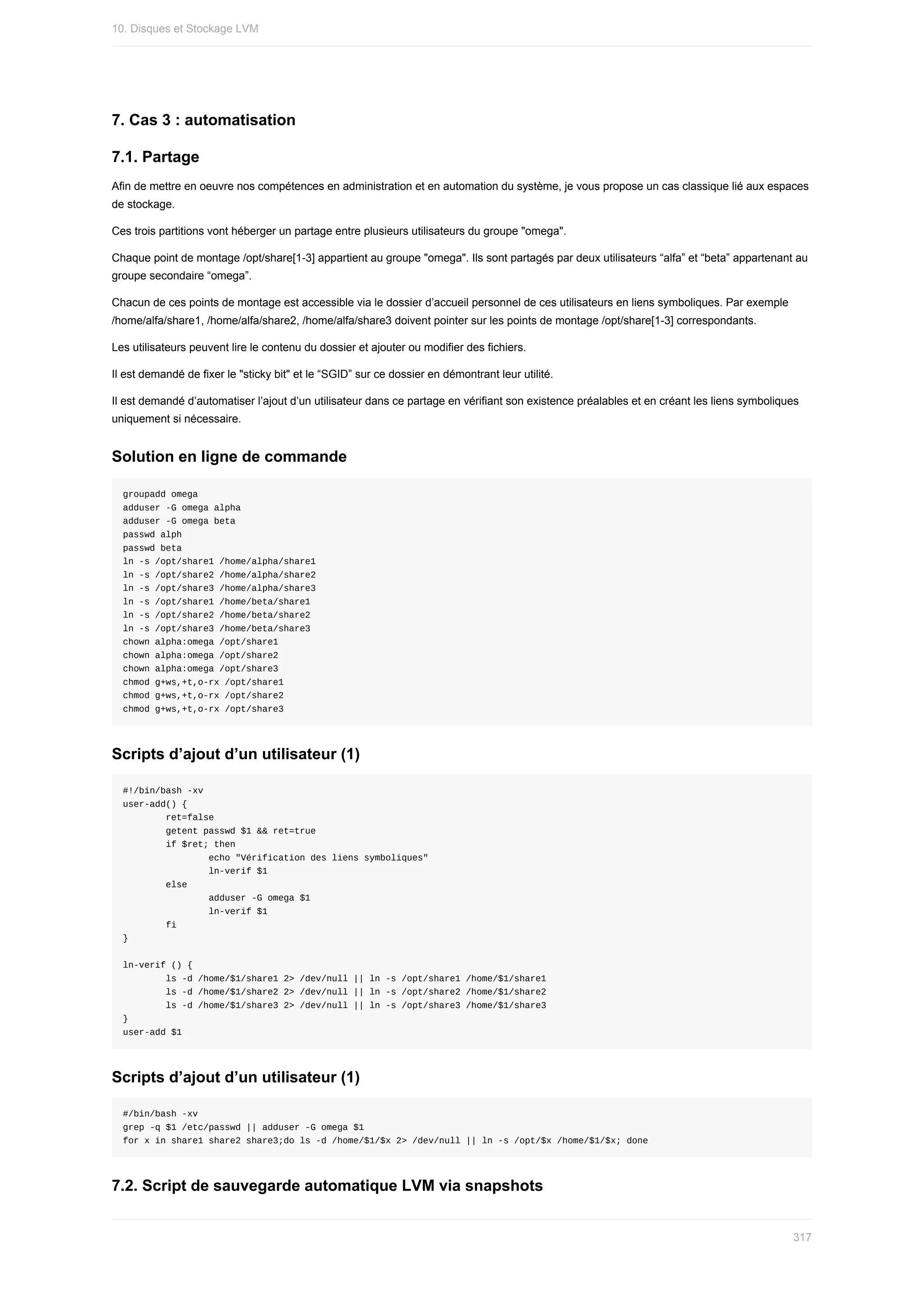 7.	Cas	3	:	automatisation
7.1.	Partage
Afin	de	mettre	en	oeuvre	nos	compétences	en	administration	et	en	automation	du	système,	je	vous	propose	un	cas	classique	lié	aux	espaces
de	stockage.
Ces	trois	partitions	vont	héberger	un	partage	entre	plusieurs	utilisateurs	du	groupe	"omega".
Chaque	point	de	montage	/opt/share[1-3]	appartient	au	groupe	"omega".	Ils	sont	partagés	par	deux	utilisateurs	“alfa”	et	“beta”	appartenant	au
groupe	secondaire	“omega”.
Chacun	de	ces	points	de	montage	est	accessible	via	le	dossier	d’accueil	personnel	de	ces	utilisateurs	en	liens	symboliques.	Par	exemple
/home/alfa/share1,	/home/alfa/share2,	/home/alfa/share3	doivent	pointer	sur	les	points	de	montage	/opt/share[1-3]	correspondants.
Les	utilisateurs	peuvent	lire	le	contenu	du	dossier	et	ajouter	ou	modifier	des	fichiers.
Il	est	demandé	de	fixer	le	"sticky	bit"	et	le	“SGID”	sur	ce	dossier	en	démontrant	leur	utilité.
Il	est	demandé	d’automatiser	l’ajout	d’un	utilisateur	dans	ce	partage	en	vérifiant	son	existence	préalables	et	en	créant	les	liens	symboliques
uniquement	si	nécessaire.
Solution	en	ligne	de	commande
groupadd	omega
adduser	-G	omega	alpha
adduser	-G	omega	beta
passwd	alph
passwd	beta
ln	-s	/opt/share1	/home/alpha/share1
ln	-s	/opt/share2	/home/alpha/share2
ln	-s	/opt/share3	/home/alpha/share3
ln	-s	/opt/share1	/home/beta/share1
ln	-s	/opt/share2	/home/beta/share2
ln	-s	/opt/share3	/home/beta/share3
chown	alpha:omega	/opt/share1
chown	alpha:omega	/opt/share2
chown	alpha:omega	/opt/share3
chmod	g+ws,+t,o-rx	/opt/share1
chmod	g+ws,+t,o-rx	/opt/share2
chmod	g+ws,+t,o-rx	/opt/share3
Scripts	d’ajout	d’un	utilisateur	(1)
#!/bin/bash	-xv
user-add()	{
								ret=false
								getent	passwd	$1	&&	ret=true
								if	$ret;	then
																echo	"Vérification	des	liens	symboliques"
																ln-verif	$1
								else
																adduser	-G	omega	$1
																ln-verif	$1
								fi
}
ln-verif	()	{
								ls	-d	/home/$1/share1	2>	/dev/null	||	ln	-s	/opt/share1	/home/$1/share1
								ls	-d	/home/$1/share2	2>	/dev/null	||	ln	-s	/opt/share2	/home/$1/share2
								ls	-d	/home/$1/share3	2>	/dev/null	||	ln	-s	/opt/share3	/home/$1/share3
}
user-add	$1
Scripts	d’ajout	d’un	utilisateur	(1)
#/bin/bash	-xv
grep	-q	$1	/etc/passwd	||	adduser	-G	omega	$1
for	x	in	share1	share2	share3;do	ls	-d	/home/$1/$x	2>	/dev/null	||	ln	-s	/opt/$x	/home/$1/$x;	done
7.2.	Script	de	sauvegarde	automatique	LVM	via	snapshots
10.	Disques	et	Stockage	LVM
317
 