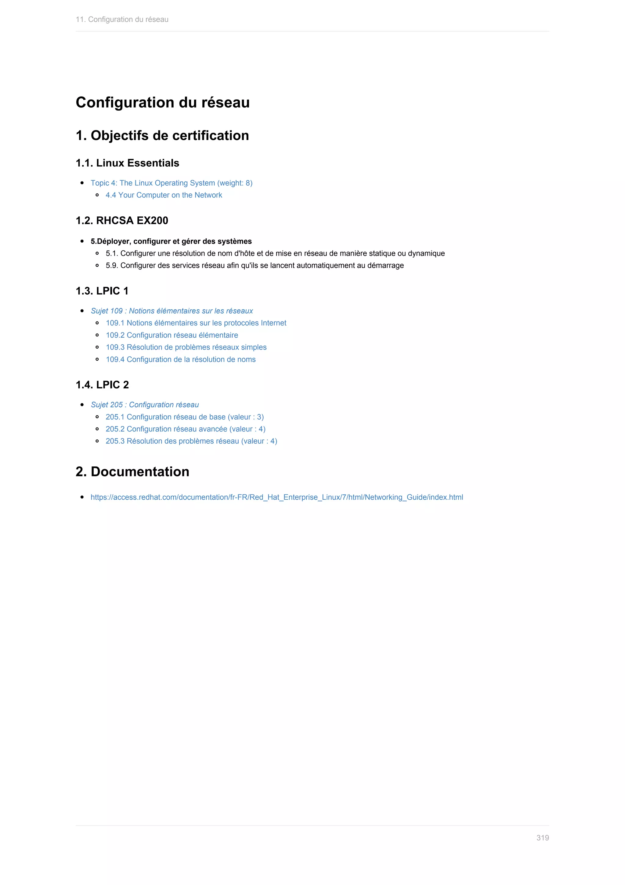 Configuration	du	réseau
1.	Objectifs	de	certification
1.1.	Linux	Essentials
Topic	4:	The	Linux	Operating	System	(weight:	8)
4.4	Your	Computer	on	the	Network
1.2.	RHCSA	EX200
5.Déployer,	configurer	et	gérer	des	systèmes
5.1.	Configurer	une	résolution	de	nom	d'hôte	et	de	mise	en	réseau	de	manière	statique	ou	dynamique
5.9.	Configurer	des	services	réseau	afin	qu'ils	se	lancent	automatiquement	au	démarrage
1.3.	LPIC	1
Sujet	109	:	Notions	élémentaires	sur	les	réseaux
109.1	Notions	élémentaires	sur	les	protocoles	Internet
109.2	Configuration	réseau	élémentaire
109.3	Résolution	de	problèmes	réseaux	simples
109.4	Configuration	de	la	résolution	de	noms
1.4.	LPIC	2
Sujet	205	:	Configuration	réseau
205.1	Configuration	réseau	de	base	(valeur	:	3)
205.2	Configuration	réseau	avancée	(valeur	:	4)
205.3	Résolution	des	problèmes	réseau	(valeur	:	4)
2.	Documentation
https://access.redhat.com/documentation/fr-FR/Red_Hat_Enterprise_Linux/7/html/Networking_Guide/index.html
11.	Configuration	du	réseau
319
 