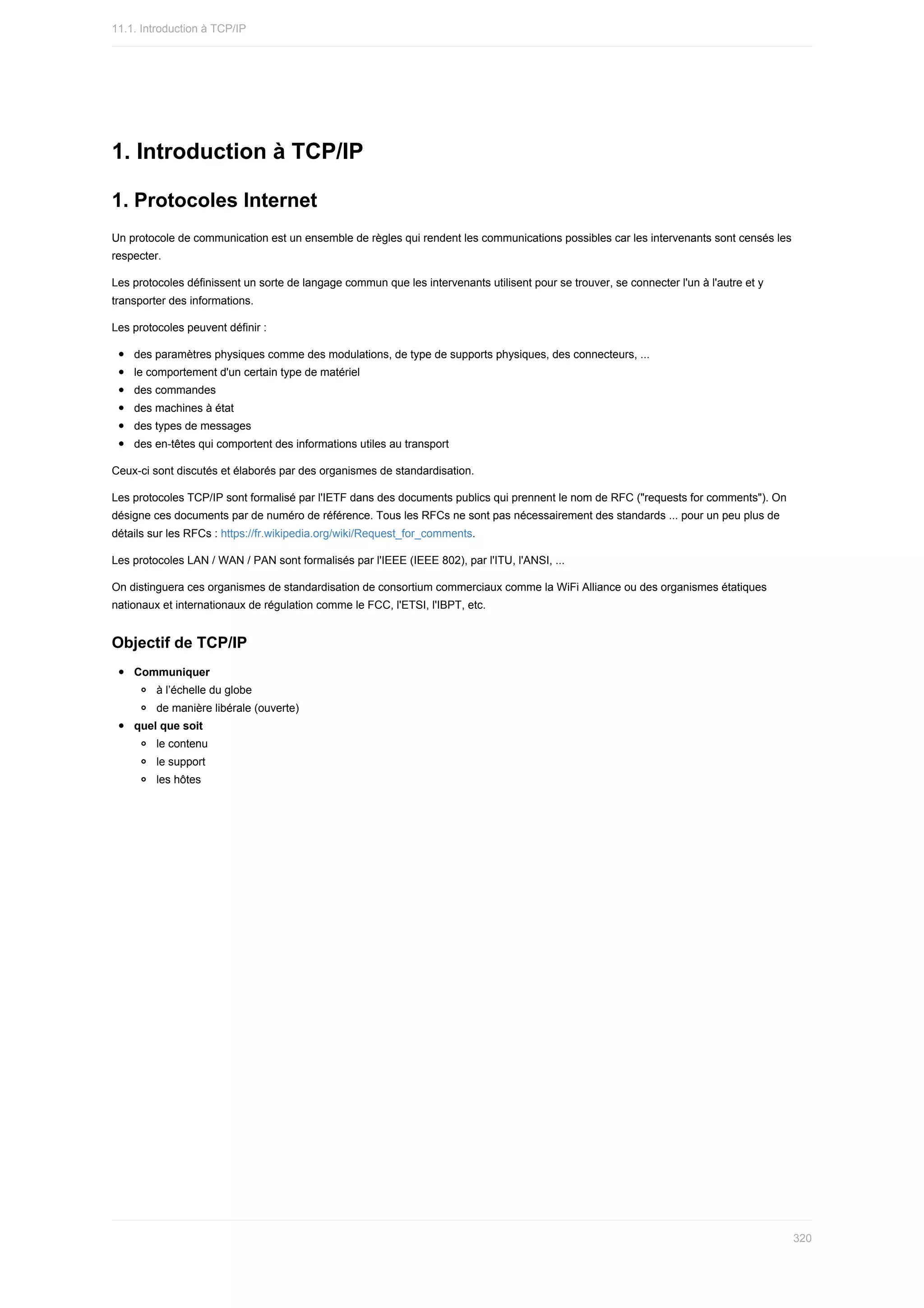 1.	Introduction	à	TCP/IP
1.	Protocoles	Internet
Un	protocole	de	communication	est	un	ensemble	de	règles	qui	rendent	les	communications	possibles	car	les	intervenants	sont	censés	les
respecter.
Les	protocoles	définissent	un	sorte	de	langage	commun	que	les	intervenants	utilisent	pour	se	trouver,	se	connecter	l'un	à	l'autre	et	y
transporter	des	informations.
Les	protocoles	peuvent	définir	:
des	paramètres	physiques	comme	des	modulations,	de	type	de	supports	physiques,	des	connecteurs,	...
le	comportement	d'un	certain	type	de	matériel
des	commandes
des	machines	à	état
des	types	de	messages
des	en-têtes	qui	comportent	des	informations	utiles	au	transport
Ceux-ci	sont	discutés	et	élaborés	par	des	organismes	de	standardisation.
Les	protocoles	TCP/IP	sont	formalisé	par	l'IETF	dans	des	documents	publics	qui	prennent	le	nom	de	RFC	("requests	for	comments").	On
désigne	ces	documents	par	de	numéro	de	référence.	Tous	les	RFCs	ne	sont	pas	nécessairement	des	standards	...	pour	un	peu	plus	de
détails	sur	les	RFCs	:	https://fr.wikipedia.org/wiki/Request_for_comments.
Les	protocoles	LAN	/	WAN	/	PAN	sont	formalisés	par	l'IEEE	(IEEE	802),	par	l'ITU,	l'ANSI,	...
On	distinguera	ces	organismes	de	standardisation	de	consortium	commerciaux	comme	la	WiFi	Alliance	ou	des	organismes	étatiques
nationaux	et	internationaux	de	régulation	comme	le	FCC,	l'ETSI,	l'IBPT,	etc.
Objectif	de	TCP/IP
Communiquer
à	l’échelle	du	globe
de	manière	libérale	(ouverte)
quel	que	soit
le	contenu
le	support
les	hôtes
11.1.	Introduction	à	TCP/IP
320
 