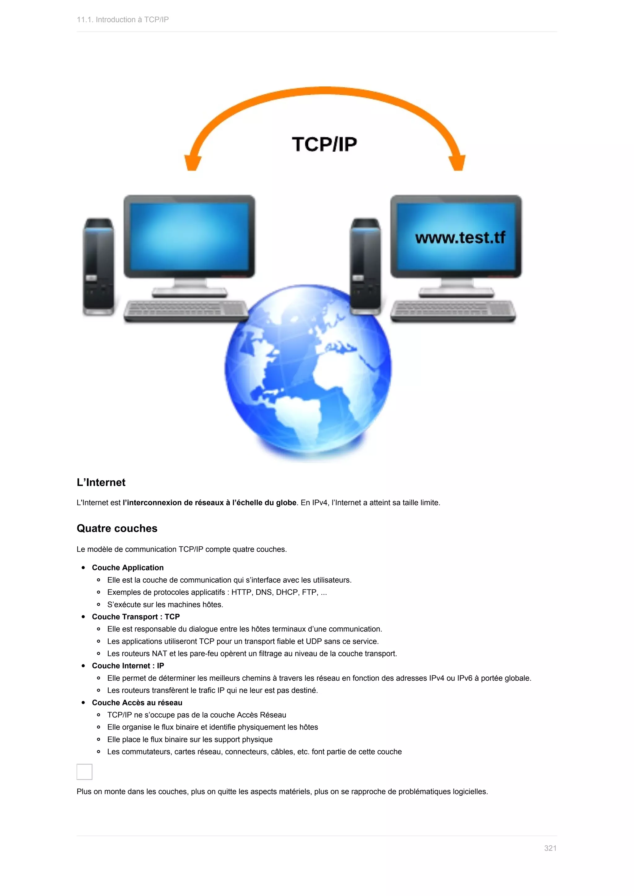 L’Internet
L'Internet	est	l’interconnexion	de	réseaux	à	l’échelle	du	globe.	En	IPv4,	l’Internet	a	atteint	sa	taille	limite.
Quatre	couches
Le	modèle	de	communication	TCP/IP	compte	quatre	couches.
Couche	Application
Elle	est	la	couche	de	communication	qui	s’interface	avec	les	utilisateurs.
Exemples	de	protocoles	applicatifs	:	HTTP,	DNS,	DHCP,	FTP,	...
S’exécute	sur	les	machines	hôtes.
Couche	Transport	:	TCP
Elle	est	responsable	du	dialogue	entre	les	hôtes	terminaux	d’une	communication.
Les	applications	utiliseront	TCP	pour	un	transport	fiable	et	UDP	sans	ce	service.
Les	routeurs	NAT	et	les	pare-feu	opèrent	un	filtrage	au	niveau	de	la	couche	transport.
Couche	Internet	:	IP
Elle	permet	de	déterminer	les	meilleurs	chemins	à	travers	les	réseau	en	fonction	des	adresses	IPv4	ou	IPv6	à	portée	globale.
Les	routeurs	transfèrent	le	trafic	IP	qui	ne	leur	est	pas	destiné.
Couche	Accès	au	réseau
TCP/IP	ne	s’occupe	pas	de	la	couche	Accès	Réseau
Elle	organise	le	flux	binaire	et	identifie	physiquement	les	hôtes
Elle	place	le	flux	binaire	sur	les	support	physique
Les	commutateurs,	cartes	réseau,	connecteurs,	câbles,	etc.	font	partie	de	cette	couche
Plus	on	monte	dans	les	couches,	plus	on	quitte	les	aspects	matériels,	plus	on	se	rapproche	de	problématiques	logicielles.
11.1.	Introduction	à	TCP/IP
321
 