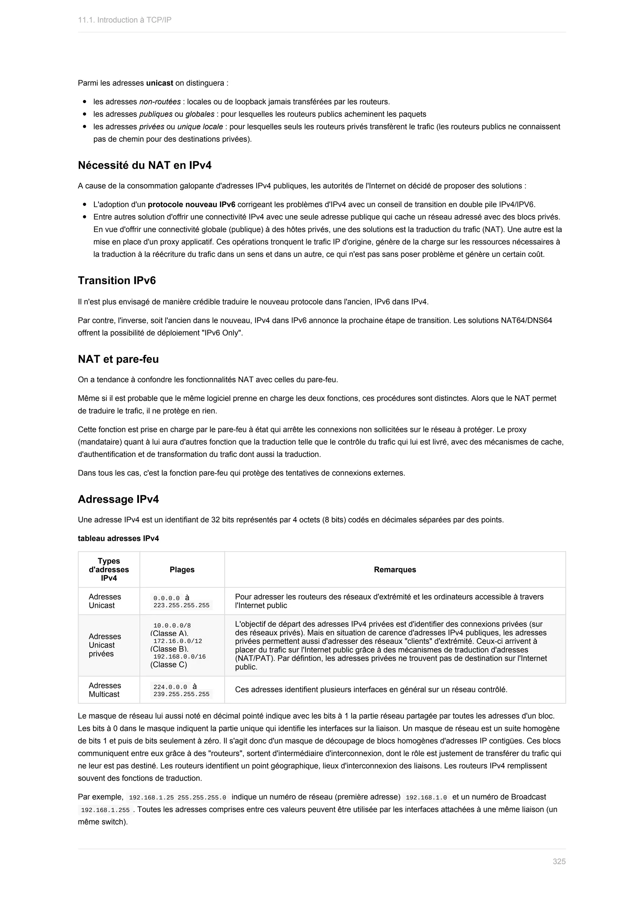 Parmi	les	adresses	unicast	on	distinguera	:
les	adresses	non-routées	:	locales	ou	de	loopback	jamais	transférées	par	les	routeurs.
les	adresses	publiques	ou	globales	:	pour	lesquelles	les	routeurs	publics	acheminent	les	paquets
les	adresses	privées	ou	unique	locale	:	pour	lesquelles	seuls	les	routeurs	privés	transfèrent	le	trafic	(les	routeurs	publics	ne	connaissent
pas	de	chemin	pour	des	destinations	privées).
Nécessité	du	NAT	en	IPv4
A	cause	de	la	consommation	galopante	d'adresses	IPv4	publiques,	les	autorités	de	l'Internet	on	décidé	de	proposer	des	solutions	:
L'adoption	d'un	protocole	nouveau	IPv6	corrigeant	les	problèmes	d'IPv4	avec	un	conseil	de	transition	en	double	pile	IPv4/IPV6.
Entre	autres	solution	d'offrir	une	connectivité	IPv4	avec	une	seule	adresse	publique	qui	cache	un	réseau	adressé	avec	des	blocs	privés.
En	vue	d'offrir	une	connectivité	globale	(publique)	à	des	hôtes	privés,	une	des	solutions	est	la	traduction	du	trafic	(NAT).	Une	autre	est	la
mise	en	place	d'un	proxy	applicatif.	Ces	opérations	tronquent	le	trafic	IP	d'origine,	génère	de	la	charge	sur	les	ressources	nécessaires	à
la	traduction	à	la	réécriture	du	trafic	dans	un	sens	et	dans	un	autre,	ce	qui	n'est	pas	sans	poser	problème	et	génère	un	certain	coût.
Transition	IPv6
Il	n'est	plus	envisagé	de	manière	crédible	traduire	le	nouveau	protocole	dans	l'ancien,	IPv6	dans	IPv4.
Par	contre,	l'inverse,	soit	l'ancien	dans	le	nouveau,	IPv4	dans	IPv6	annonce	la	prochaine	étape	de	transition.	Les	solutions	NAT64/DNS64
offrent	la	possibilité	de	déploiement	"IPv6	Only".
NAT	et	pare-feu
On	a	tendance	à	confondre	les	fonctionnalités	NAT	avec	celles	du	pare-feu.
Même	si	il	est	probable	que	le	même	logiciel	prenne	en	charge	les	deux	fonctions,	ces	procédures	sont	distinctes.	Alors	que	le	NAT	permet
de	traduire	le	trafic,	il	ne	protège	en	rien.
Cette	fonction	est	prise	en	charge	par	le	pare-feu	à	état	qui	arrête	les	connexions	non	sollicitées	sur	le	réseau	à	protéger.	Le	proxy
(mandataire)	quant	à	lui	aura	d'autres	fonction	que	la	traduction	telle	que	le	contrôle	du	trafic	qui	lui	est	livré,	avec	des	mécanismes	de	cache,
d'authentification	et	de	transformation	du	trafic	dont	aussi	la	traduction.
Dans	tous	les	cas,	c'est	la	fonction	pare-feu	qui	protège	des	tentatives	de	connexions	externes.
Adressage	IPv4
Une	adresse	IPv4	est	un	identifiant	de	32	bits	représentés	par	4	octets	(8	bits)	codés	en	décimales	séparées	par	des	points.
tableau	adresses	IPv4
Types
d'adresses
IPv4
Plages Remarques
Adresses
Unicast
	
0.0.0.0		à
	
223.255.255.255	
Pour	adresser	les	routeurs	des	réseaux	d'extrémité	et	les	ordinateurs	accessible	à	travers
l'Internet	public
Adresses
Unicast
privées
	
10.0.0.0/8	
(Classe	A),
	
172.16.0.0/12	
(Classe	B),
	
192.168.0.0/16	
(Classe	C)
L'objectif	de	départ	des	adresses	IPv4	privées	est	d'identifier	des	connexions	privées	(sur
des	réseaux	privés).	Mais	en	situation	de	carence	d'adresses	IPv4	publiques,	les	adresses
privées	permettent	aussi	d'adresser	des	réseaux	"clients"	d'extrémité.	Ceux-ci	arrivent	à
placer	du	trafic	sur	l'Internet	public	grâce	à	des	mécanismes	de	traduction	d'adresses
(NAT/PAT).	Par	défintion,	les	adresses	privées	ne	trouvent	pas	de	destination	sur	l'Internet
public.
Adresses
Multicast
	
224.0.0.0		à
	
239.255.255.255	
Ces	adresses	identifient	plusieurs	interfaces	en	général	sur	un	réseau	contrôlé.
Le	masque	de	réseau	lui	aussi	noté	en	décimal	pointé	indique	avec	les	bits	à	1	la	partie	réseau	partagée	par	toutes	les	adresses	d'un	bloc.
Les	bits	à	0	dans	le	masque	indiquent	la	partie	unique	qui	identifie	les	interfaces	sur	la	liaison.	Un	masque	de	réseau	est	un	suite	homogène
de	bits	1	et	puis	de	bits	seulement	à	zéro.	Il	s'agit	donc	d'un	masque	de	découpage	de	blocs	homogènes	d'adresses	IP	contigües.	Ces	blocs
communiquent	entre	eux	grâce	à	des	"routeurs",	sortent	d'intermédiaire	d'interconnexion,	dont	le	rôle	est	justement	de	transférer	du	trafic	qui
ne	leur	est	pas	destiné.	Les	routeurs	identifient	un	point	géographique,	lieux	d'interconnexion	des	liaisons.	Les	routeurs	IPv4	remplissent
souvent	des	fonctions	de	traduction.
Par	exemple,		
192.168.1.25	255.255.255.0		indique	un	numéro	de	réseau	(première	adresse)		
192.168.1.0		et	un	numéro	de	Broadcast
	
192.168.1.255	.	Toutes	les	adresses	comprises	entre	ces	valeurs	peuvent	être	utilisée	par	les	interfaces	attachées	à	une	même	liaison	(un
même	switch).
11.1.	Introduction	à	TCP/IP
325
 