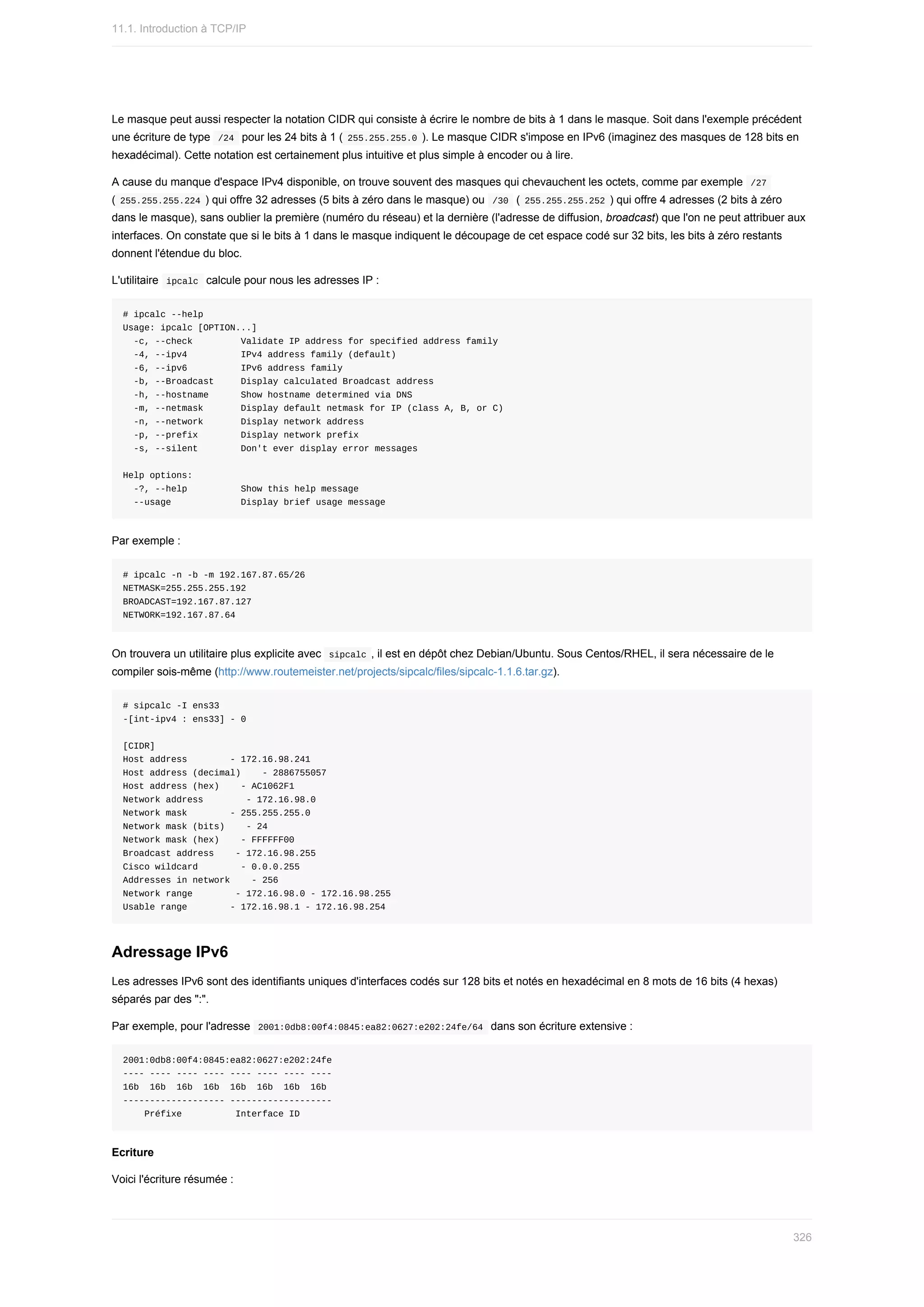 Le	masque	peut	aussi	respecter	la	notation	CIDR	qui	consiste	à	écrire	le	nombre	de	bits	à	1	dans	le	masque.	Soit	dans	l'exemple	précédent
une	écriture	de	type		
/24		pour	les	24	bits	à	1	(	
255.255.255.0	).	Le	masque	CIDR	s'impose	en	IPv6	(imaginez	des	masques	de	128	bits	en
hexadécimal).	Cette	notation	est	certainement	plus	intuitive	et	plus	simple	à	encoder	ou	à	lire.
A	cause	du	manque	d'espace	IPv4	disponible,	on	trouve	souvent	des	masques	qui	chevauchent	les	octets,	comme	par	exemple		
/27	
(	
255.255.255.224	)	qui	offre	32	adresses	(5	bits	à	zéro	dans	le	masque)	ou		
/30		(	255.255.255.252	)	qui	offre	4	adresses	(2	bits	à	zéro
dans	le	masque),	sans	oublier	la	première	(numéro	du	réseau)	et	la	dernière	(l'adresse	de	diffusion,	broadcast)	que	l'on	ne	peut	attribuer	aux
interfaces.	On	constate	que	si	le	bits	à	1	dans	le	masque	indiquent	le	découpage	de	cet	espace	codé	sur	32	bits,	les	bits	à	zéro	restants
donnent	l'étendue	du	bloc.
L'utilitaire		
ipcalc		calcule	pour	nous	les	adresses	IP	:
#	ipcalc	--help
Usage:	ipcalc	[OPTION...]
		-c,	--check									Validate	IP	address	for	specified	address	family
		-4,	--ipv4										IPv4	address	family	(default)
		-6,	--ipv6										IPv6	address	family
		-b,	--Broadcast					Display	calculated	Broadcast	address
		-h,	--hostname						Show	hostname	determined	via	DNS
		-m,	--netmask							Display	default	netmask	for	IP	(class	A,	B,	or	C)
		-n,	--network							Display	network	address
		-p,	--prefix								Display	network	prefix
		-s,	--silent								Don't	ever	display	error	messages
Help	options:
		-?,	--help										Show	this	help	message
		--usage													Display	brief	usage	message
Par	exemple	:
#	ipcalc	-n	-b	-m	192.167.87.65/26
NETMASK=255.255.255.192
BROADCAST=192.167.87.127
NETWORK=192.167.87.64
On	trouvera	un	utilitaire	plus	explicite	avec		
sipcalc	,	il	est	en	dépôt	chez	Debian/Ubuntu.	Sous	Centos/RHEL,	il	sera	nécessaire	de	le
compiler	sois-même	(http://www.routemeister.net/projects/sipcalc/files/sipcalc-1.1.6.tar.gz).
#	sipcalc	-I	ens33
-[int-ipv4	:	ens33]	-	0
[CIDR]
Host	address								-	172.16.98.241
Host	address	(decimal)				-	2886755057
Host	address	(hex)				-	AC1062F1
Network	address								-	172.16.98.0
Network	mask								-	255.255.255.0
Network	mask	(bits)				-	24
Network	mask	(hex)				-	FFFFFF00
Broadcast	address				-	172.16.98.255
Cisco	wildcard								-	0.0.0.255
Addresses	in	network				-	256
Network	range								-	172.16.98.0	-	172.16.98.255
Usable	range								-	172.16.98.1	-	172.16.98.254
Adressage	IPv6
Les	adresses	IPv6	sont	des	identifiants	uniques	d'interfaces	codés	sur	128	bits	et	notés	en	hexadécimal	en	8	mots	de	16	bits	(4	hexas)
séparés	par	des	":".
Par	exemple,	pour	l'adresse		
2001:0db8:00f4:0845:ea82:0627:e202:24fe/64		dans	son	écriture	extensive	:
2001:0db8:00f4:0845:ea82:0627:e202:24fe
----	----	----	----	----	----	----	----
16b		16b		16b		16b		16b		16b		16b		16b
-------------------	-------------------
				Préfixe										Interface	ID
Ecriture
Voici	l'écriture	résumée	:
11.1.	Introduction	à	TCP/IP
326
 