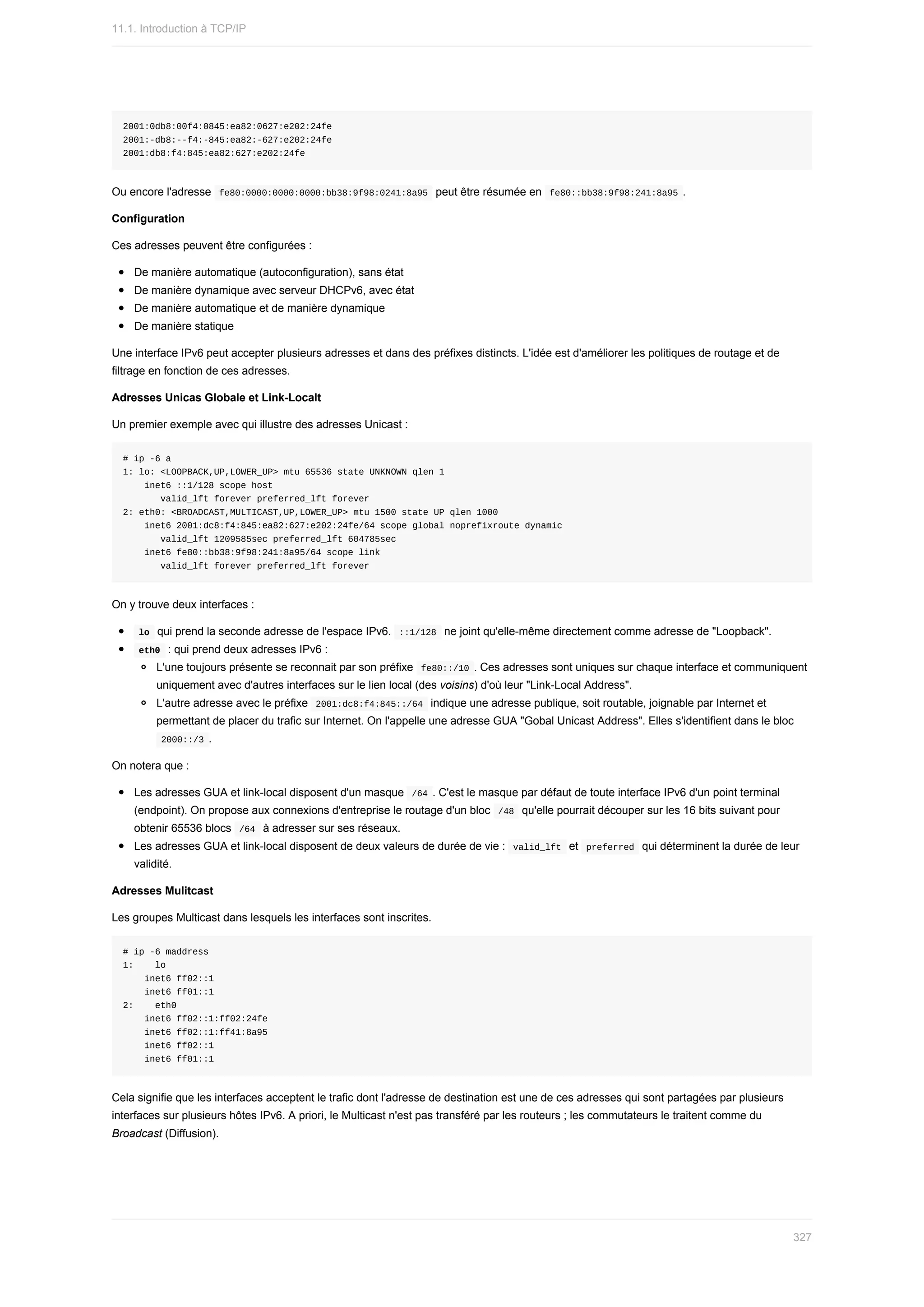 2001:0db8:00f4:0845:ea82:0627:e202:24fe
2001:-db8:--f4:-845:ea82:-627:e202:24fe
2001:db8:f4:845:ea82:627:e202:24fe
Ou	encore	l'adresse		
fe80:0000:0000:0000:bb38:9f98:0241:8a95		peut	être	résumée	en		
fe80::bb38:9f98:241:8a95	.
Configuration
Ces	adresses	peuvent	être	configurées	:
De	manière	automatique	(autoconfiguration),	sans	état
De	manière	dynamique	avec	serveur	DHCPv6,	avec	état
De	manière	automatique	et	de	manière	dynamique
De	manière	statique
Une	interface	IPv6	peut	accepter	plusieurs	adresses	et	dans	des	préfixes	distincts.	L'idée	est	d'améliorer	les	politiques	de	routage	et	de
filtrage	en	fonction	de	ces	adresses.
Adresses	Unicas	Globale	et	Link-Localt
Un	premier	exemple	avec	qui	illustre	des	adresses	Unicast	:
#	ip	-6	a
1:	lo:	<LOOPBACK,UP,LOWER_UP>	mtu	65536	state	UNKNOWN	qlen	1
				inet6	::1/128	scope	host
							valid_lft	forever	preferred_lft	forever
2:	eth0:	<BROADCAST,MULTICAST,UP,LOWER_UP>	mtu	1500	state	UP	qlen	1000
				inet6	2001:dc8:f4:845:ea82:627:e202:24fe/64	scope	global	noprefixroute	dynamic
							valid_lft	1209585sec	preferred_lft	604785sec
				inet6	fe80::bb38:9f98:241:8a95/64	scope	link
							valid_lft	forever	preferred_lft	forever
On	y	trouve	deux	interfaces	:
	
lo		qui	prend	la	seconde	adresse	de	l'espace	IPv6.		
::1/128		ne	joint	qu'elle-même	directement	comme	adresse	de	"Loopback".
	
eth0		:	qui	prend	deux	adresses	IPv6	:
L'une	toujours	présente	se	reconnait	par	son	préfixe		
fe80::/10	.	Ces	adresses	sont	uniques	sur	chaque	interface	et	communiquent
uniquement	avec	d'autres	interfaces	sur	le	lien	local	(des	voisins)	d'où	leur	"Link-Local	Address".
L'autre	adresse	avec	le	préfixe		
2001:dc8:f4:845::/64		indique	une	adresse	publique,	soit	routable,	joignable	par	Internet	et
permettant	de	placer	du	trafic	sur	Internet.	On	l'appelle	une	adresse	GUA	"Gobal	Unicast	Address".	Elles	s'identifient	dans	le	bloc
	
2000::/3	.
On	notera	que	:
Les	adresses	GUA	et	link-local	disposent	d'un	masque		
/64	.	C'est	le	masque	par	défaut	de	toute	interface	IPv6	d'un	point	terminal
(endpoint).	On	propose	aux	connexions	d'entreprise	le	routage	d'un	bloc		
/48		qu'elle	pourrait	découper	sur	les	16	bits	suivant	pour
obtenir	65536	blocs		
/64		à	adresser	sur	ses	réseaux.
Les	adresses	GUA	et	link-local	disposent	de	deux	valeurs	de	durée	de	vie	:		
valid_lft		et		
preferred		qui	déterminent	la	durée	de	leur
validité.
Adresses	Mulitcast
Les	groupes	Multicast	dans	lesquels	les	interfaces	sont	inscrites.
#	ip	-6	maddress
1:				lo
				inet6	ff02::1
				inet6	ff01::1
2:				eth0
				inet6	ff02::1:ff02:24fe
				inet6	ff02::1:ff41:8a95
				inet6	ff02::1
				inet6	ff01::1
Cela	signifie	que	les	interfaces	acceptent	le	trafic	dont	l'adresse	de	destination	est	une	de	ces	adresses	qui	sont	partagées	par	plusieurs
interfaces	sur	plusieurs	hôtes	IPv6.	A	priori,	le	Multicast	n'est	pas	transféré	par	les	routeurs	;	les	commutateurs	le	traitent	comme	du
Broadcast	(Diffusion).
11.1.	Introduction	à	TCP/IP
327
 