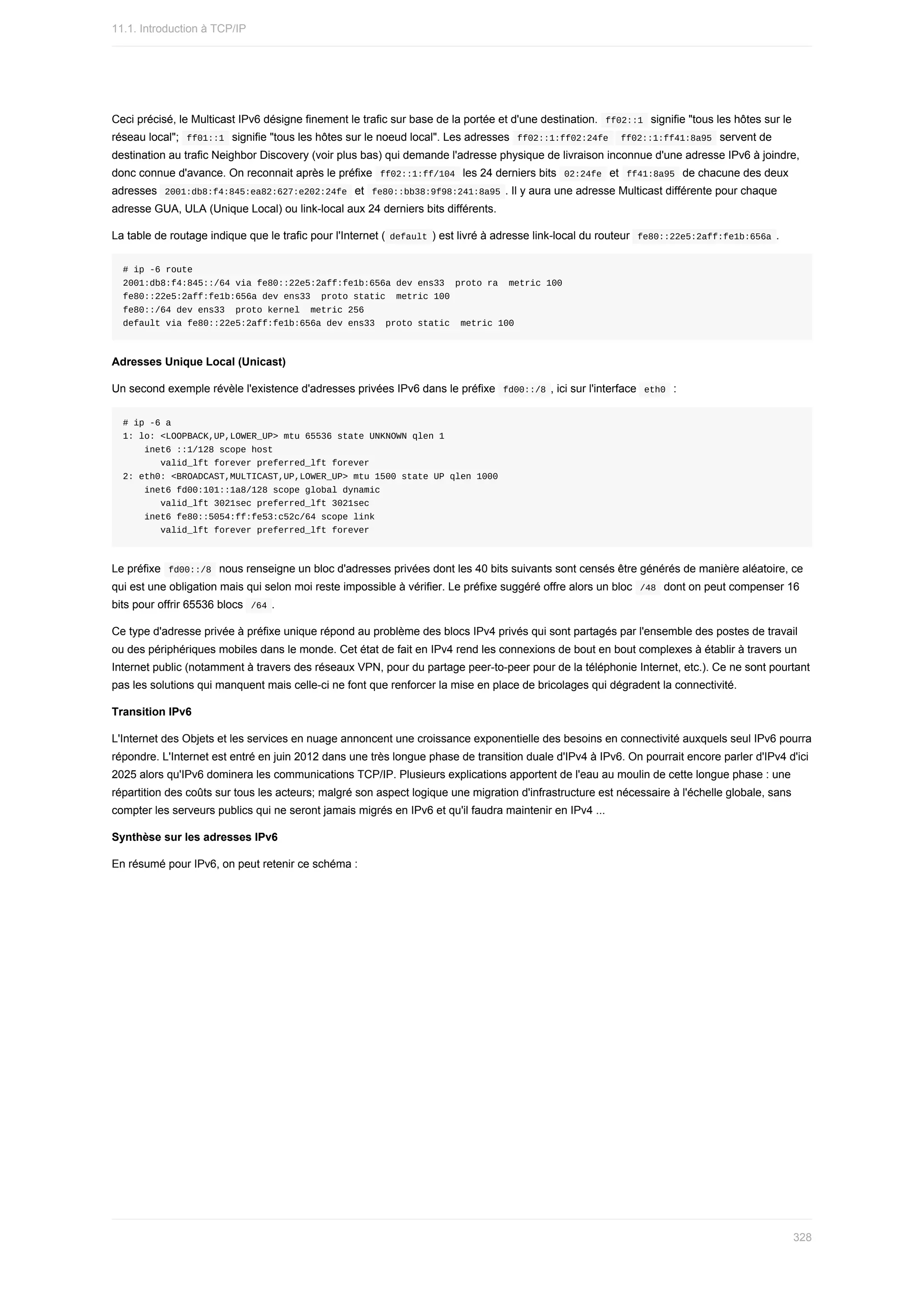 Ceci	précisé,	le	Multicast	IPv6	désigne	finement	le	trafic	sur	base	de	la	portée	et	d'une	destination.		
ff02::1		signifie	"tous	les	hôtes	sur	le
réseau	local";		
ff01::1		signifie	"tous	les	hôtes	sur	le	noeud	local".	Les	adresses		
ff02::1:ff02:24fe			ff02::1:ff41:8a95		servent	de
destination	au	trafic	Neighbor	Discovery	(voir	plus	bas)	qui	demande	l'adresse	physique	de	livraison	inconnue	d'une	adresse	IPv6	à	joindre,
donc	connue	d'avance.	On	reconnait	après	le	préfixe		
ff02::1:ff/104		les	24	derniers	bits		
02:24fe		et		ff41:8a95		de	chacune	des	deux
adresses		
2001:db8:f4:845:ea82:627:e202:24fe		et		
fe80::bb38:9f98:241:8a95	.	Il	y	aura	une	adresse	Multicast	différente	pour	chaque
adresse	GUA,	ULA	(Unique	Local)	ou	link-local	aux	24	derniers	bits	différents.
La	table	de	routage	indique	que	le	trafic	pour	l'Internet	(	
default	)	est	livré	à	adresse	link-local	du	routeur		
fe80::22e5:2aff:fe1b:656a	.
#	ip	-6	route
2001:db8:f4:845::/64	via	fe80::22e5:2aff:fe1b:656a	dev	ens33		proto	ra		metric	100
fe80::22e5:2aff:fe1b:656a	dev	ens33		proto	static		metric	100
fe80::/64	dev	ens33		proto	kernel		metric	256
default	via	fe80::22e5:2aff:fe1b:656a	dev	ens33		proto	static		metric	100
Adresses	Unique	Local	(Unicast)
Un	second	exemple	révèle	l'existence	d'adresses	privées	IPv6	dans	le	préfixe		
fd00::/8	,	ici	sur	l'interface		
eth0		:
#	ip	-6	a
1:	lo:	<LOOPBACK,UP,LOWER_UP>	mtu	65536	state	UNKNOWN	qlen	1
				inet6	::1/128	scope	host
							valid_lft	forever	preferred_lft	forever
2:	eth0:	<BROADCAST,MULTICAST,UP,LOWER_UP>	mtu	1500	state	UP	qlen	1000
				inet6	fd00:101::1a8/128	scope	global	dynamic
							valid_lft	3021sec	preferred_lft	3021sec
				inet6	fe80::5054:ff:fe53:c52c/64	scope	link
							valid_lft	forever	preferred_lft	forever
Le	préfixe		
fd00::/8		nous	renseigne	un	bloc	d'adresses	privées	dont	les	40	bits	suivants	sont	censés	être	générés	de	manière	aléatoire,	ce
qui	est	une	obligation	mais	qui	selon	moi	reste	impossible	à	vérifier.	Le	préfixe	suggéré	offre	alors	un	bloc		
/48		dont	on	peut	compenser	16
bits	pour	offrir	65536	blocs		
/64	.
Ce	type	d'adresse	privée	à	préfixe	unique	répond	au	problème	des	blocs	IPv4	privés	qui	sont	partagés	par	l'ensemble	des	postes	de	travail
ou	des	périphériques	mobiles	dans	le	monde.	Cet	état	de	fait	en	IPv4	rend	les	connexions	de	bout	en	bout	complexes	à	établir	à	travers	un
Internet	public	(notamment	à	travers	des	réseaux	VPN,	pour	du	partage	peer-to-peer	pour	de	la	téléphonie	Internet,	etc.).	Ce	ne	sont	pourtant
pas	les	solutions	qui	manquent	mais	celle-ci	ne	font	que	renforcer	la	mise	en	place	de	bricolages	qui	dégradent	la	connectivité.
Transition	IPv6
L'Internet	des	Objets	et	les	services	en	nuage	annoncent	une	croissance	exponentielle	des	besoins	en	connectivité	auxquels	seul	IPv6	pourra
répondre.	L'Internet	est	entré	en	juin	2012	dans	une	très	longue	phase	de	transition	duale	d'IPv4	à	IPv6.	On	pourrait	encore	parler	d'IPv4	d'ici
2025	alors	qu'IPv6	dominera	les	communications	TCP/IP.	Plusieurs	explications	apportent	de	l'eau	au	moulin	de	cette	longue	phase	:	une
répartition	des	coûts	sur	tous	les	acteurs;	malgré	son	aspect	logique	une	migration	d'infrastructure	est	nécessaire	à	l'échelle	globale,	sans
compter	les	serveurs	publics	qui	ne	seront	jamais	migrés	en	IPv6	et	qu'il	faudra	maintenir	en	IPv4	...
Synthèse	sur	les	adresses	IPv6
En	résumé	pour	IPv6,	on	peut	retenir	ce	schéma	:
11.1.	Introduction	à	TCP/IP
328
 