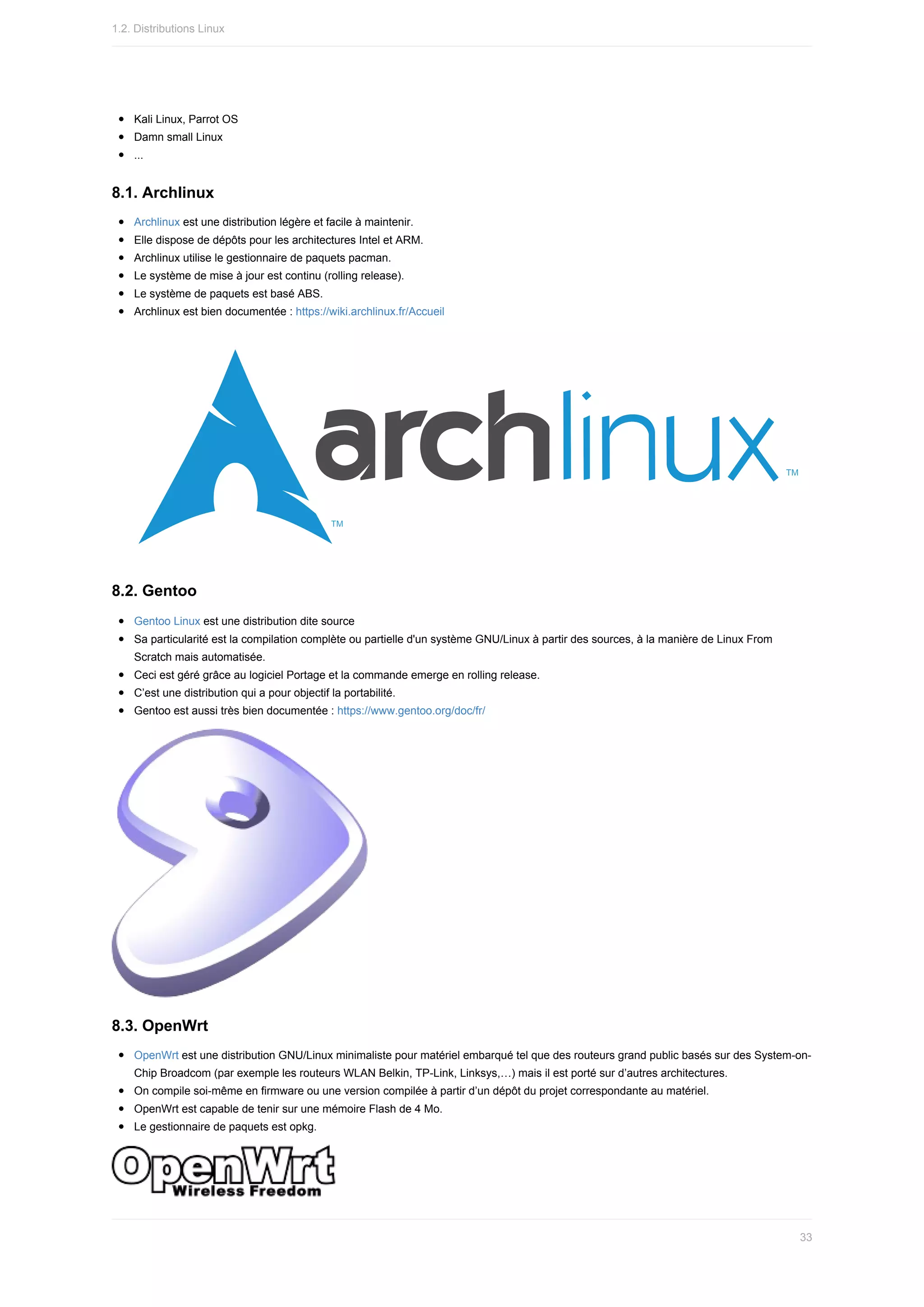 Kali	Linux,	Parrot	OS
Damn	small	Linux
...
8.1.	Archlinux
Archlinux	est	une	distribution	légère	et	facile	à	maintenir.
Elle	dispose	de	dépôts	pour	les	architectures	Intel	et	ARM.
Archlinux	utilise	le	gestionnaire	de	paquets	pacman.
Le	système	de	mise	à	jour	est	continu	(rolling	release).
Le	système	de	paquets	est	basé	ABS.
Archlinux	est	bien	documentée	:	https://wiki.archlinux.fr/Accueil
8.2.	Gentoo
Gentoo	Linux	est	une	distribution	dite	source
Sa	particularité	est	la	compilation	complète	ou	partielle	d'un	système	GNU/Linux	à	partir	des	sources,	à	la	manière	de	Linux	From
Scratch	mais	automatisée.
Ceci	est	géré	grâce	au	logiciel	Portage	et	la	commande	emerge	en	rolling	release.
C’est	une	distribution	qui	a	pour	objectif	la	portabilité.
Gentoo	est	aussi	très	bien	documentée	:	https://www.gentoo.org/doc/fr/
8.3.	OpenWrt
OpenWrt	est	une	distribution	GNU/Linux	minimaliste	pour	matériel	embarqué	tel	que	des	routeurs	grand	public	basés	sur	des	System-on-
Chip	Broadcom	(par	exemple	les	routeurs	WLAN	Belkin,	TP-Link,	Linksys,…)	mais	il	est	porté	sur	d’autres	architectures.
On	compile	soi-même	en	firmware	ou	une	version	compilée	à	partir	d’un	dépôt	du	projet	correspondante	au	matériel.
OpenWrt	est	capable	de	tenir	sur	une	mémoire	Flash	de	4	Mo.
Le	gestionnaire	de	paquets	est	opkg.
1.2.	Distributions	Linux
33
 