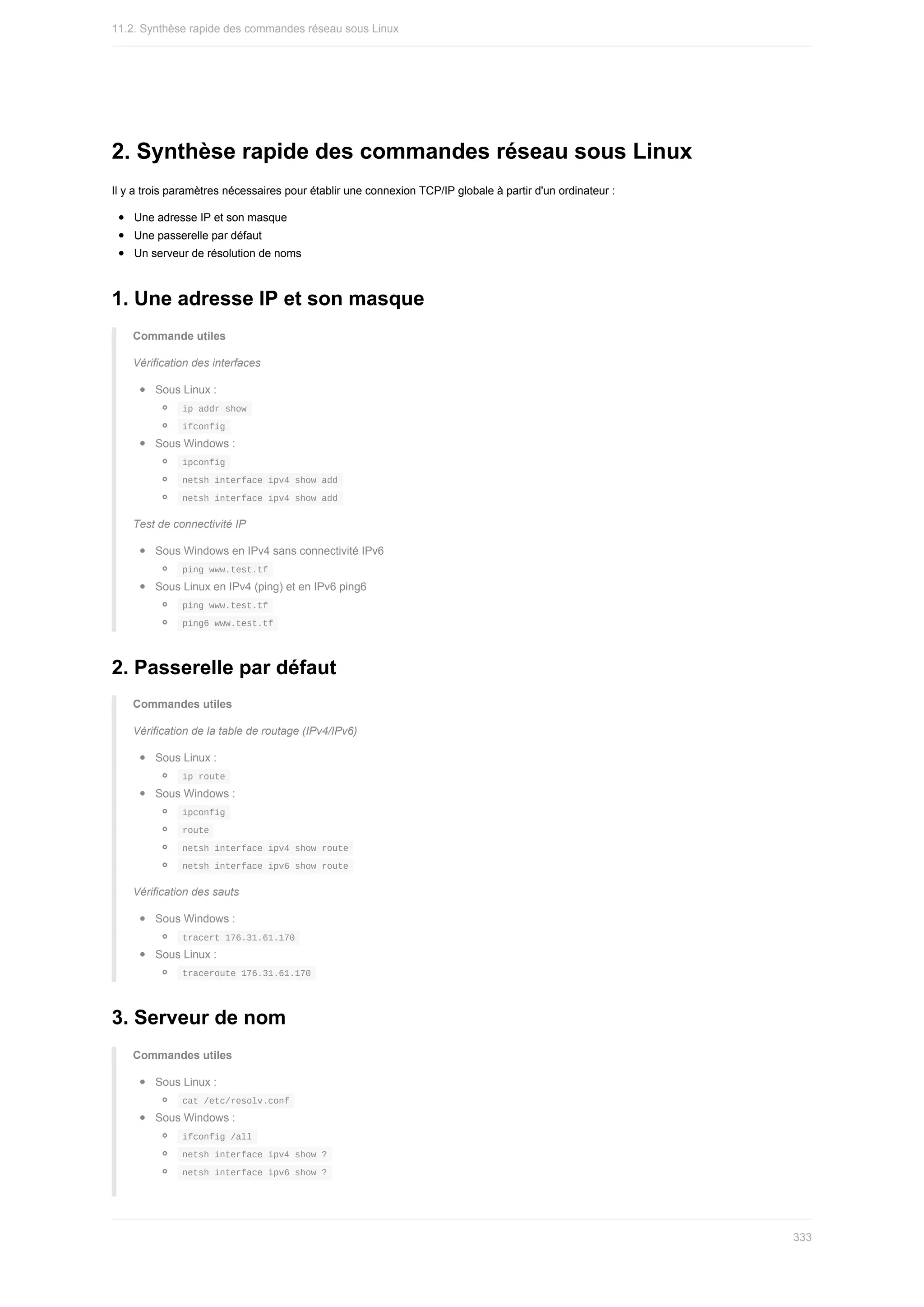 2.	Synthèse	rapide	des	commandes	réseau	sous	Linux
Il	y	a	trois	paramètres	nécessaires	pour	établir	une	connexion	TCP/IP	globale	à	partir	d'un	ordinateur	:
Une	adresse	IP	et	son	masque
Une	passerelle	par	défaut
Un	serveur	de	résolution	de	noms
1.	Une	adresse	IP	et	son	masque
Commande	utiles
Vérification	des	interfaces
Sous	Linux	:
	
ip	addr	show	
	
ifconfig	
Sous	Windows	:
	
ipconfig	
	
netsh	interface	ipv4	show	add	
	
netsh	interface	ipv4	show	add	
Test	de	connectivité	IP
Sous	Windows	en	IPv4	sans	connectivité	IPv6
	
ping	www.test.tf	
Sous	Linux	en	IPv4	(ping)	et	en	IPv6	ping6
	
ping	www.test.tf	
	
ping6	www.test.tf	
2.	Passerelle	par	défaut
Commandes	utiles
Vérification	de	la	table	de	routage	(IPv4/IPv6)
Sous	Linux	:
	
ip	route	
Sous	Windows	:
	
ipconfig	
	
route	
	
netsh	interface	ipv4	show	route	
	
netsh	interface	ipv6	show	route	
Vérification	des	sauts
Sous	Windows	:
	
tracert	176.31.61.170	
Sous	Linux	:
	
traceroute	176.31.61.170	
3.	Serveur	de	nom
Commandes	utiles
Sous	Linux	:
	
cat	/etc/resolv.conf	
Sous	Windows	:
	
ifconfig	/all	
	
netsh	interface	ipv4	show	?	
	
netsh	interface	ipv6	show	?	
11.2.	Synthèse	rapide	des	commandes	réseau	sous	Linux
333
 