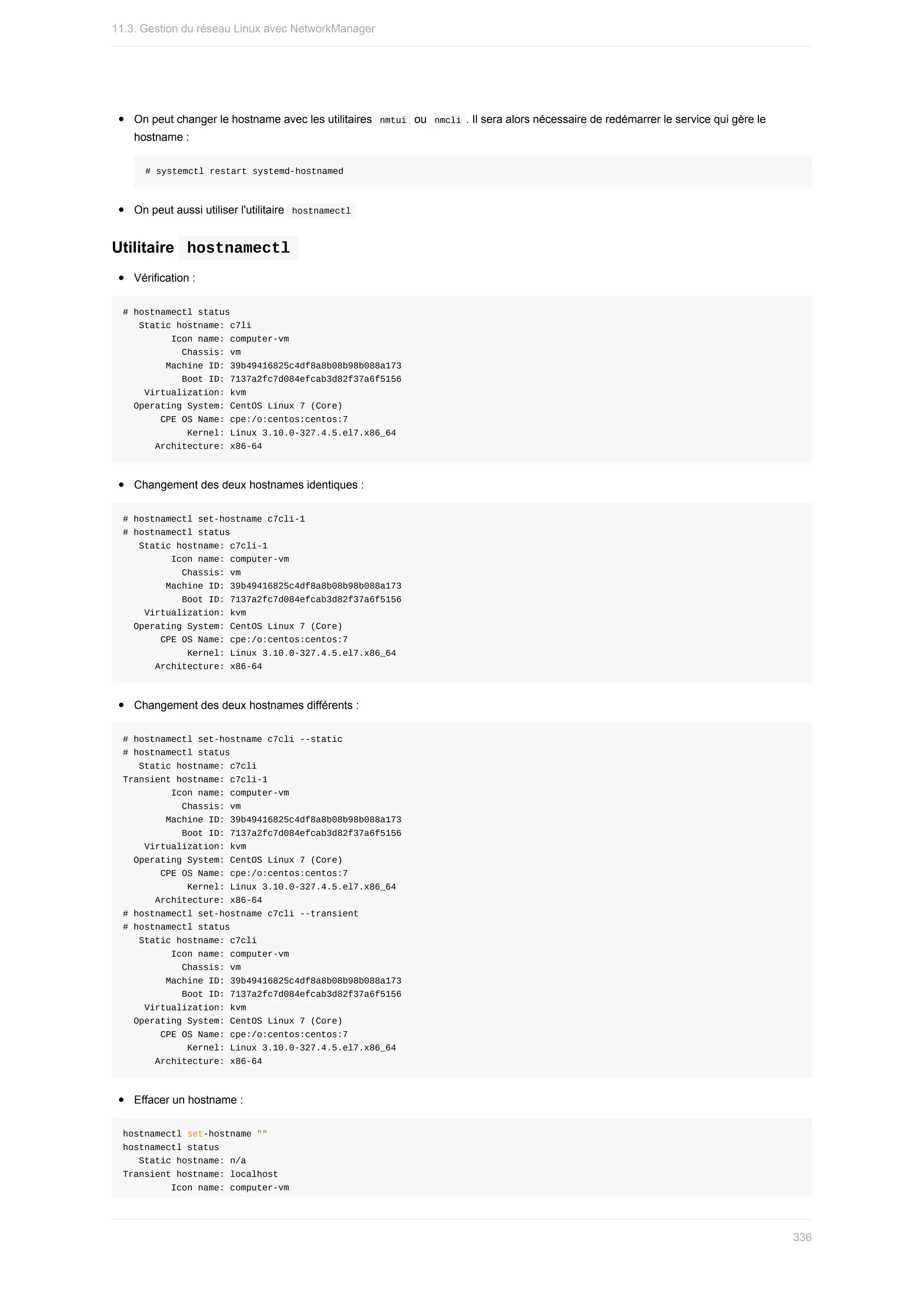 On	peut	changer	le	hostname	avec	les	utilitaires		
nmtui		ou		
nmcli	.	Il	sera	alors	nécessaire	de	redémarrer	le	service	qui	gère	le
hostname	:
#	systemctl	restart	systemd-hostnamed
On	peut	aussi	utiliser	l'utilitaire		
hostnamectl	
Utilitaire		
hostnamectl	
Vérification	:
#	hostnamectl	status
			Static	hostname:	c7li
									Icon	name:	computer-vm
											Chassis:	vm
								Machine	ID:	39b49416825c4df8a8b08b98b088a173
											Boot	ID:	7137a2fc7d084efcab3d82f37a6f5156
				Virtualization:	kvm
		Operating	System:	CentOS	Linux	7	(Core)
							CPE	OS	Name:	cpe:/o:centos:centos:7
												Kernel:	Linux	3.10.0-327.4.5.el7.x86_64
						Architecture:	x86-64
Changement	des	deux	hostnames	identiques	:
#	hostnamectl	set-hostname	c7cli-1
#	hostnamectl	status
			Static	hostname:	c7cli-1
									Icon	name:	computer-vm
											Chassis:	vm
								Machine	ID:	39b49416825c4df8a8b08b98b088a173
											Boot	ID:	7137a2fc7d084efcab3d82f37a6f5156
				Virtualization:	kvm
		Operating	System:	CentOS	Linux	7	(Core)
							CPE	OS	Name:	cpe:/o:centos:centos:7
												Kernel:	Linux	3.10.0-327.4.5.el7.x86_64
						Architecture:	x86-64
Changement	des	deux	hostnames	différents	:
#	hostnamectl	set-hostname	c7cli	--static
#	hostnamectl	status
			Static	hostname:	c7cli
Transient	hostname:	c7cli-1
									Icon	name:	computer-vm
											Chassis:	vm
								Machine	ID:	39b49416825c4df8a8b08b98b088a173
											Boot	ID:	7137a2fc7d084efcab3d82f37a6f5156
				Virtualization:	kvm
		Operating	System:	CentOS	Linux	7	(Core)
							CPE	OS	Name:	cpe:/o:centos:centos:7
												Kernel:	Linux	3.10.0-327.4.5.el7.x86_64
						Architecture:	x86-64
#	hostnamectl	set-hostname	c7cli	--transient
#	hostnamectl	status
			Static	hostname:	c7cli
									Icon	name:	computer-vm
											Chassis:	vm
								Machine	ID:	39b49416825c4df8a8b08b98b088a173
											Boot	ID:	7137a2fc7d084efcab3d82f37a6f5156
				Virtualization:	kvm
		Operating	System:	CentOS	Linux	7	(Core)
							CPE	OS	Name:	cpe:/o:centos:centos:7
												Kernel:	Linux	3.10.0-327.4.5.el7.x86_64
						Architecture:	x86-64
Effacer	un	hostname	:
hostnamectl	set-hostname	""
hostnamectl	status
			Static	hostname:	n/a
Transient	hostname:	localhost
									Icon	name:	computer-vm
11.3.	Gestion	du	réseau	Linux	avec	NetworkManager
336
 