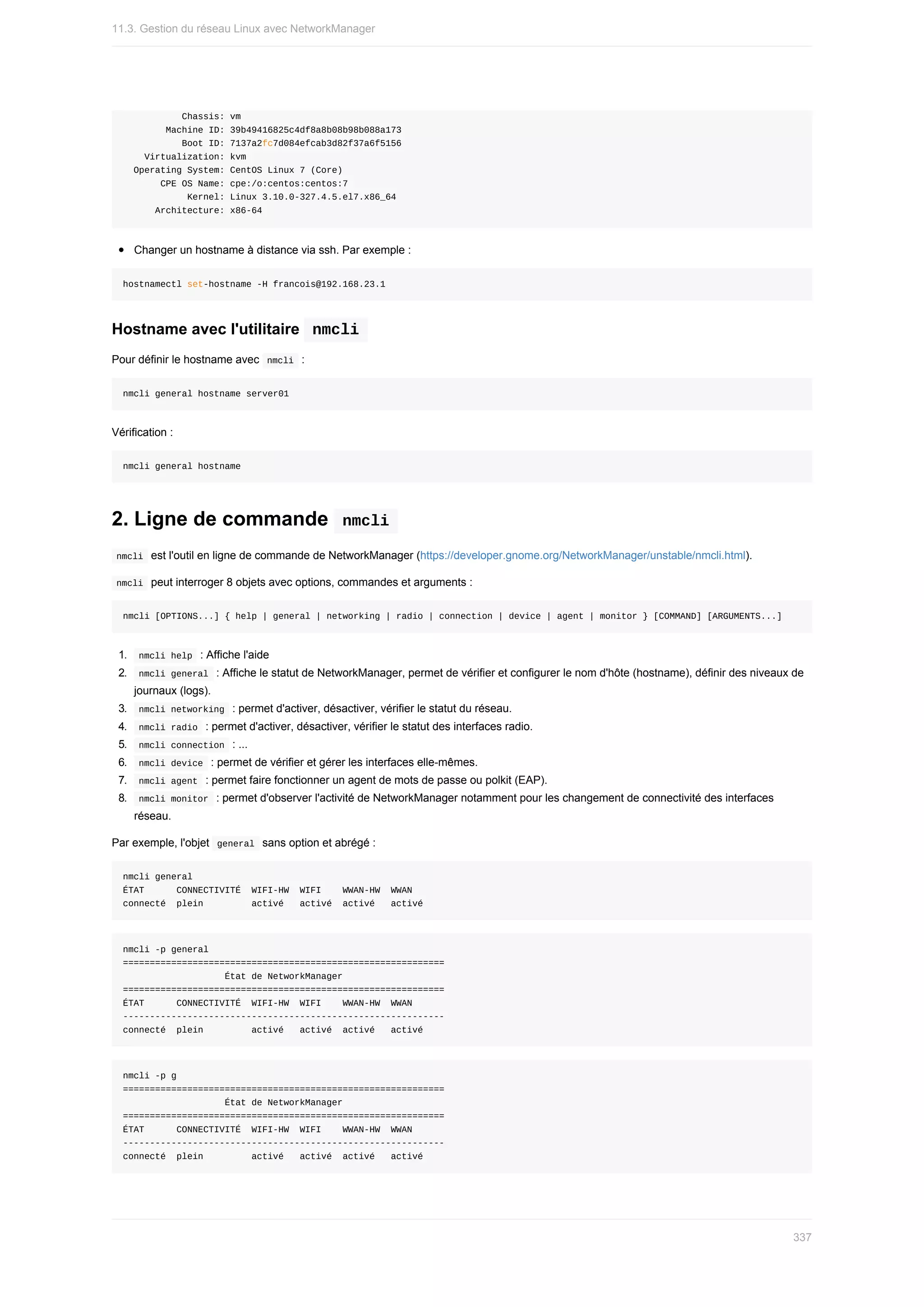 Chassis:	vm
								Machine	ID:	39b49416825c4df8a8b08b98b088a173
											Boot	ID:	7137a2fc7d084efcab3d82f37a6f5156
				Virtualization:	kvm
		Operating	System:	CentOS	Linux	7	(Core)
							CPE	OS	Name:	cpe:/o:centos:centos:7
												Kernel:	Linux	3.10.0-327.4.5.el7.x86_64
						Architecture:	x86-64
Changer	un	hostname	à	distance	via	ssh.	Par	exemple	:
hostnamectl	set-hostname	-H	francois@192.168.23.1
Hostname	avec	l'utilitaire		
nmcli	
Pour	définir	le	hostname	avec		
nmcli		:
nmcli	general	hostname	server01
Vérification	:
nmcli	general	hostname
2.	Ligne	de	commande		
nmcli	
	
nmcli		est	l'outil	en	ligne	de	commande	de	NetworkManager	(https://developer.gnome.org/NetworkManager/unstable/nmcli.html).
	
nmcli		peut	interroger	8	objets	avec	options,	commandes	et	arguments	:
nmcli	[OPTIONS...]	{	help	|	general	|	networking	|	radio	|	connection	|	device	|	agent	|	monitor	}	[COMMAND]	[ARGUMENTS...]
1.	 	
nmcli	help		:	Affiche	l'aide
2.	 	
nmcli	general		:	Affiche	le	statut	de	NetworkManager,	permet	de	vérifier	et	configurer	le	nom	d'hôte	(hostname),	définir	des	niveaux	de
journaux	(logs).
3.	 	
nmcli	networking		:	permet	d'activer,	désactiver,	vérifier	le	statut	du	réseau.
4.	 	
nmcli	radio		:	permet	d'activer,	désactiver,	vérifier	le	statut	des	interfaces	radio.
5.	 	
nmcli	connection		:	...
6.	 	
nmcli	device		:	permet	de	vérifier	et	gérer	les	interfaces	elle-mêmes.
7.	 	
nmcli	agent		:	permet	faire	fonctionner	un	agent	de	mots	de	passe	ou	polkit	(EAP).
8.	 	
nmcli	monitor		:	permet	d'observer	l'activité	de	NetworkManager	notamment	pour	les	changement	de	connectivité	des	interfaces
réseau.
Par	exemple,	l'objet		
general		sans	option	et	abrégé	:
nmcli	general
ÉTAT						CONNECTIVITÉ		WIFI-HW		WIFI				WWAN-HW		WWAN
connecté		plein									activé			activé		activé			activé
nmcli	-p	general
============================================================
																			État	de	NetworkManager
============================================================
ÉTAT						CONNECTIVITÉ		WIFI-HW		WIFI				WWAN-HW		WWAN
------------------------------------------------------------
connecté		plein									activé			activé		activé			activé
nmcli	-p	g
============================================================
																			État	de	NetworkManager
============================================================
ÉTAT						CONNECTIVITÉ		WIFI-HW		WIFI				WWAN-HW		WWAN
------------------------------------------------------------
connecté		plein									activé			activé		activé			activé
11.3.	Gestion	du	réseau	Linux	avec	NetworkManager
337
 