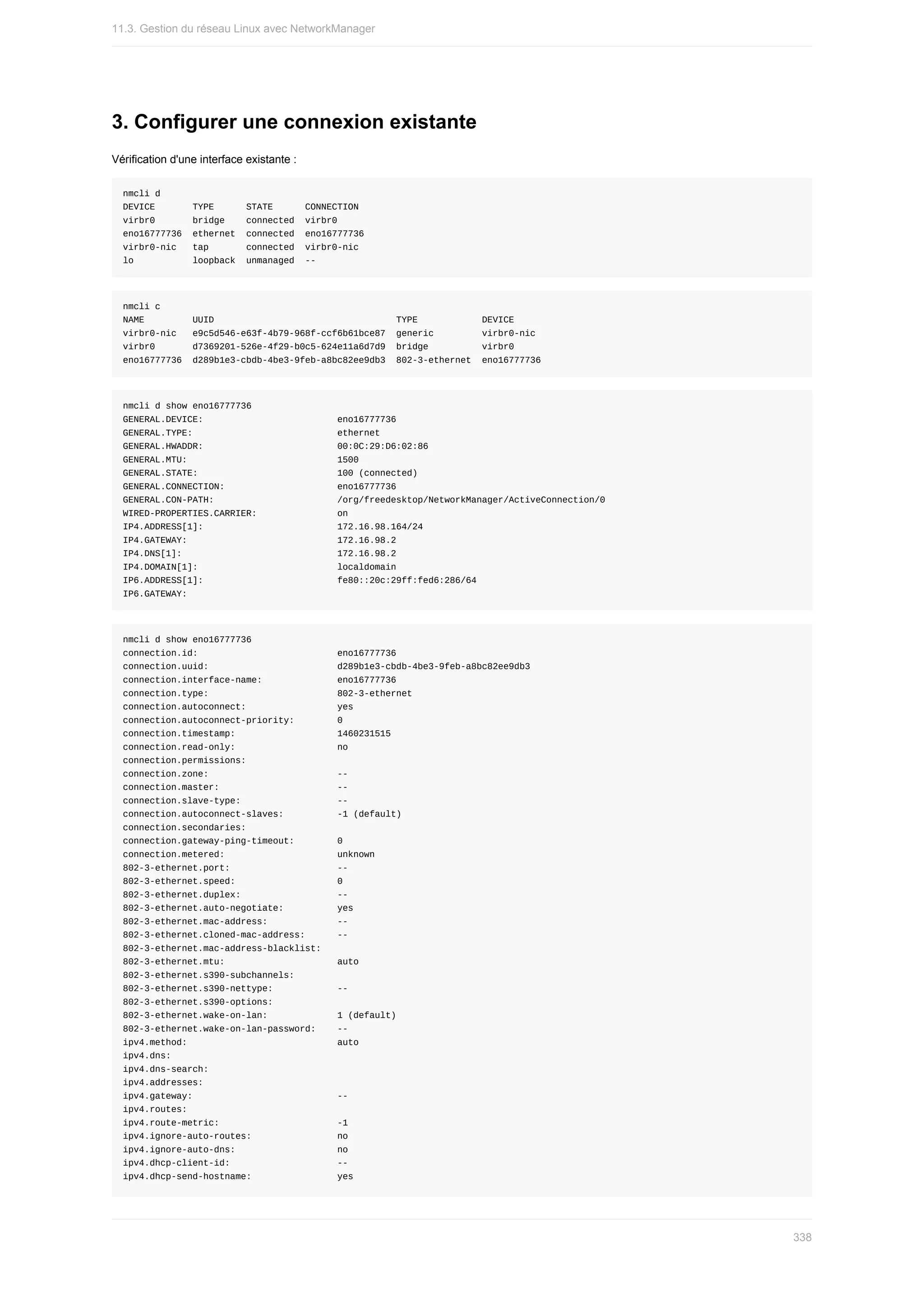 3.	Configurer	une	connexion	existante
Vérification	d'une	interface	existante	:
nmcli	d
DEVICE							TYPE						STATE						CONNECTION		
virbr0							bridge				connected		virbr0						
eno16777736		ethernet		connected		eno16777736
virbr0-nic			tap							connected		virbr0-nic		
lo											loopback		unmanaged		--
nmcli	c
NAME									UUID																																		TYPE												DEVICE						
virbr0-nic			e9c5d546-e63f-4b79-968f-ccf6b61bce87		generic									virbr0-nic		
virbr0							d7369201-526e-4f29-b0c5-624e11a6d7d9		bridge										virbr0						
eno16777736		d289b1e3-cbdb-4be3-9feb-a8bc82ee9db3		802-3-ethernet		eno16777736
nmcli	d	show	eno16777736
GENERAL.DEVICE:																									eno16777736
GENERAL.TYPE:																											ethernet
GENERAL.HWADDR:																									00:0C:29:D6:02:86
GENERAL.MTU:																												1500
GENERAL.STATE:																										100	(connected)
GENERAL.CONNECTION:																					eno16777736
GENERAL.CON-PATH:																							/org/freedesktop/NetworkManager/ActiveConnection/0
WIRED-PROPERTIES.CARRIER:															on
IP4.ADDRESS[1]:																									172.16.98.164/24
IP4.GATEWAY:																												172.16.98.2
IP4.DNS[1]:																													172.16.98.2
IP4.DOMAIN[1]:																										localdomain
IP6.ADDRESS[1]:																									fe80::20c:29ff:fed6:286/64
IP6.GATEWAY:
nmcli	d	show	eno16777736
connection.id:																										eno16777736
connection.uuid:																								d289b1e3-cbdb-4be3-9feb-a8bc82ee9db3
connection.interface-name:														eno16777736
connection.type:																								802-3-ethernet
connection.autoconnect:																	yes
connection.autoconnect-priority:								0
connection.timestamp:																			1460231515
connection.read-only:																			no
connection.permissions:																	
connection.zone:																								--
connection.master:																						--
connection.slave-type:																		--
connection.autoconnect-slaves:										-1	(default)
connection.secondaries:																	
connection.gateway-ping-timeout:								0
connection.metered:																					unknown
802-3-ethernet.port:																				--
802-3-ethernet.speed:																			0
802-3-ethernet.duplex:																		--
802-3-ethernet.auto-negotiate:										yes
802-3-ethernet.mac-address:													--
802-3-ethernet.cloned-mac-address:						--
802-3-ethernet.mac-address-blacklist:			
802-3-ethernet.mtu:																					auto
802-3-ethernet.s390-subchannels:								
802-3-ethernet.s390-nettype:												--
802-3-ethernet.s390-options:												
802-3-ethernet.wake-on-lan:													1	(default)
802-3-ethernet.wake-on-lan-password:				--
ipv4.method:																												auto
ipv4.dns:																															
ipv4.dns-search:																								
ipv4.addresses:																									
ipv4.gateway:																											--
ipv4.routes:																												
ipv4.route-metric:																						-1
ipv4.ignore-auto-routes:																no
ipv4.ignore-auto-dns:																			no
ipv4.dhcp-client-id:																				--
ipv4.dhcp-send-hostname:																yes
11.3.	Gestion	du	réseau	Linux	avec	NetworkManager
338
 