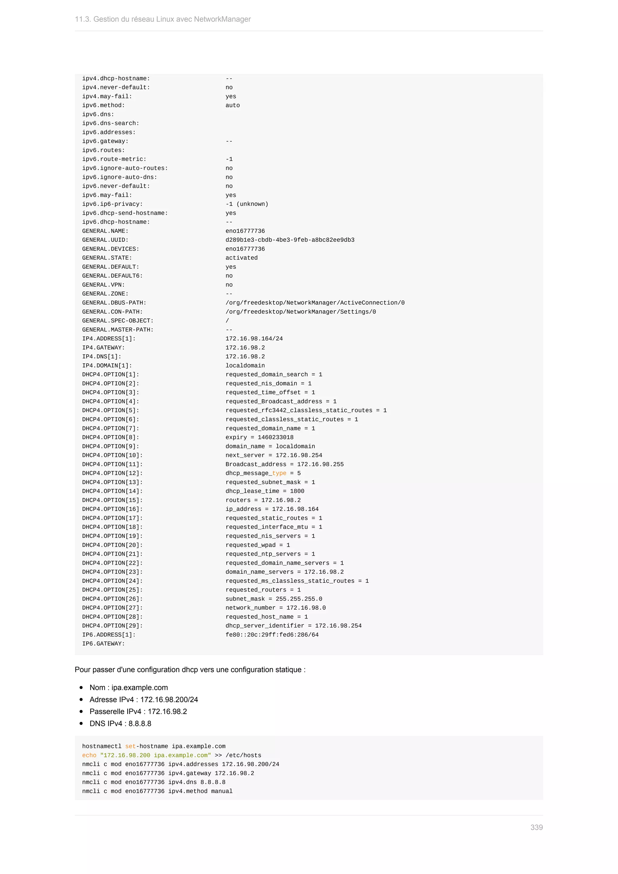 ipv4.dhcp-hostname:																					--
ipv4.never-default:																					no
ipv4.may-fail:																										yes
ipv6.method:																												auto
ipv6.dns:																															
ipv6.dns-search:																								
ipv6.addresses:																									
ipv6.gateway:																											--
ipv6.routes:																												
ipv6.route-metric:																						-1
ipv6.ignore-auto-routes:																no
ipv6.ignore-auto-dns:																			no
ipv6.never-default:																					no
ipv6.may-fail:																										yes
ipv6.ip6-privacy:																							-1	(unknown)
ipv6.dhcp-send-hostname:																yes
ipv6.dhcp-hostname:																					--
GENERAL.NAME:																											eno16777736
GENERAL.UUID:																											d289b1e3-cbdb-4be3-9feb-a8bc82ee9db3
GENERAL.DEVICES:																								eno16777736
GENERAL.STATE:																										activated
GENERAL.DEFAULT:																								yes
GENERAL.DEFAULT6:																							no
GENERAL.VPN:																												no
GENERAL.ZONE:																											--
GENERAL.DBUS-PATH:																						/org/freedesktop/NetworkManager/ActiveConnection/0
GENERAL.CON-PATH:																							/org/freedesktop/NetworkManager/Settings/0
GENERAL.SPEC-OBJECT:																				/
GENERAL.MASTER-PATH:																				--
IP4.ADDRESS[1]:																									172.16.98.164/24
IP4.GATEWAY:																												172.16.98.2
IP4.DNS[1]:																													172.16.98.2
IP4.DOMAIN[1]:																										localdomain
DHCP4.OPTION[1]:																								requested_domain_search	=	1
DHCP4.OPTION[2]:																								requested_nis_domain	=	1
DHCP4.OPTION[3]:																								requested_time_offset	=	1
DHCP4.OPTION[4]:																								requested_Broadcast_address	=	1
DHCP4.OPTION[5]:																								requested_rfc3442_classless_static_routes	=	1
DHCP4.OPTION[6]:																								requested_classless_static_routes	=	1
DHCP4.OPTION[7]:																								requested_domain_name	=	1
DHCP4.OPTION[8]:																								expiry	=	1460233018
DHCP4.OPTION[9]:																								domain_name	=	localdomain
DHCP4.OPTION[10]:																							next_server	=	172.16.98.254
DHCP4.OPTION[11]:																							Broadcast_address	=	172.16.98.255
DHCP4.OPTION[12]:																							dhcp_message_type	=	5
DHCP4.OPTION[13]:																							requested_subnet_mask	=	1
DHCP4.OPTION[14]:																							dhcp_lease_time	=	1800
DHCP4.OPTION[15]:																							routers	=	172.16.98.2
DHCP4.OPTION[16]:																							ip_address	=	172.16.98.164
DHCP4.OPTION[17]:																							requested_static_routes	=	1
DHCP4.OPTION[18]:																							requested_interface_mtu	=	1
DHCP4.OPTION[19]:																							requested_nis_servers	=	1
DHCP4.OPTION[20]:																							requested_wpad	=	1
DHCP4.OPTION[21]:																							requested_ntp_servers	=	1
DHCP4.OPTION[22]:																							requested_domain_name_servers	=	1
DHCP4.OPTION[23]:																							domain_name_servers	=	172.16.98.2
DHCP4.OPTION[24]:																							requested_ms_classless_static_routes	=	1
DHCP4.OPTION[25]:																							requested_routers	=	1
DHCP4.OPTION[26]:																							subnet_mask	=	255.255.255.0
DHCP4.OPTION[27]:																							network_number	=	172.16.98.0
DHCP4.OPTION[28]:																							requested_host_name	=	1
DHCP4.OPTION[29]:																							dhcp_server_identifier	=	172.16.98.254
IP6.ADDRESS[1]:																									fe80::20c:29ff:fed6:286/64
IP6.GATEWAY:
Pour	passer	d'une	configuration	dhcp	vers	une	configuration	statique	:
Nom	:	ipa.example.com
Adresse	IPv4	:	172.16.98.200/24
Passerelle	IPv4	:	172.16.98.2
DNS	IPv4	:	8.8.8.8
hostnamectl	set-hostname	ipa.example.com
echo	"172.16.98.200	ipa.example.com"	>>	/etc/hosts
nmcli	c	mod	eno16777736	ipv4.addresses	172.16.98.200/24
nmcli	c	mod	eno16777736	ipv4.gateway	172.16.98.2
nmcli	c	mod	eno16777736	ipv4.dns	8.8.8.8
nmcli	c	mod	eno16777736	ipv4.method	manual
11.3.	Gestion	du	réseau	Linux	avec	NetworkManager
339
 