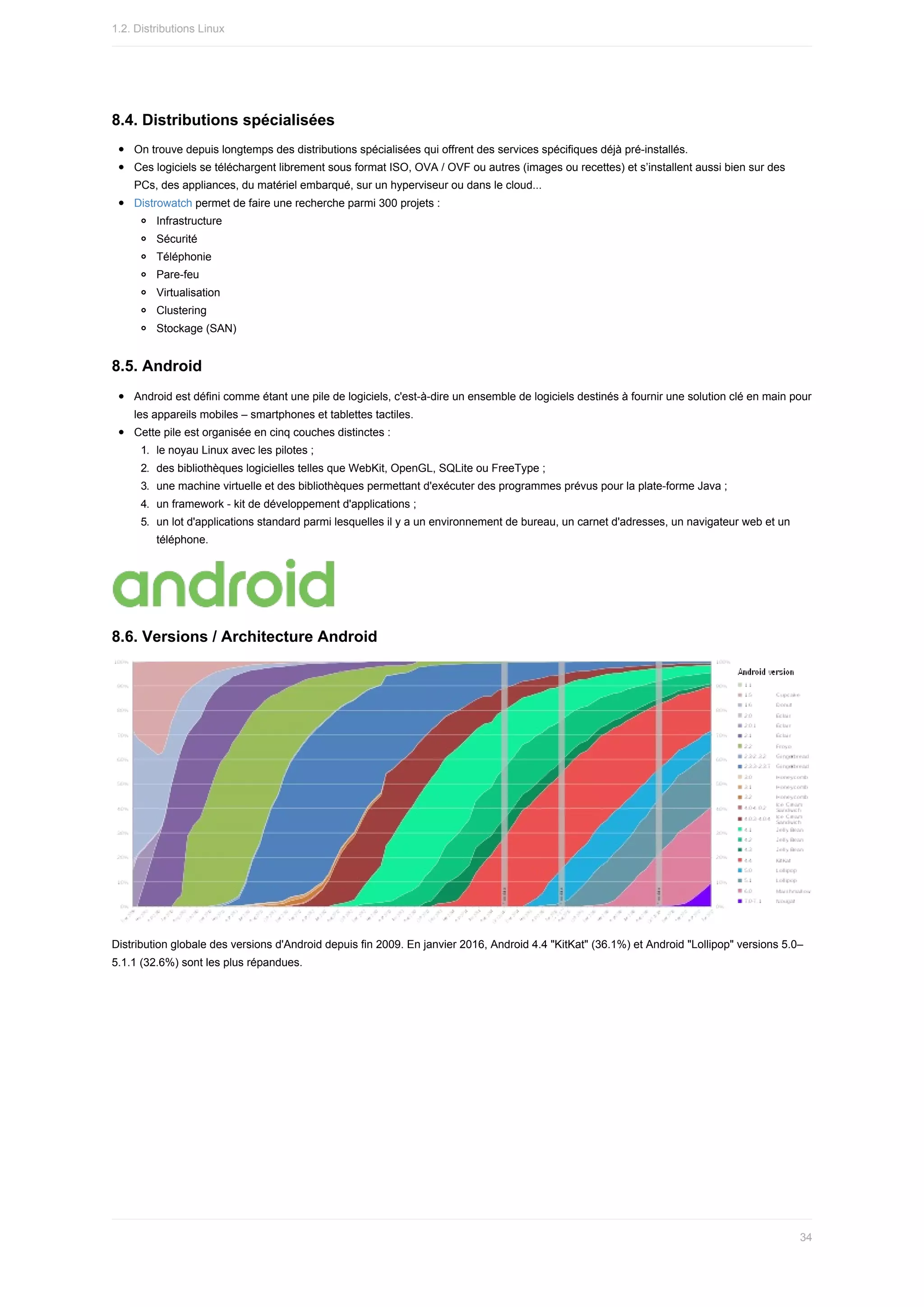 8.4.	Distributions	spécialisées
On	trouve	depuis	longtemps	des	distributions	spécialisées	qui	offrent	des	services	spécifiques	déjà	pré-installés.
Ces	logiciels	se	téléchargent	librement	sous	format	ISO,	OVA	/	OVF	ou	autres	(images	ou	recettes)	et	s’installent	aussi	bien	sur	des
PCs,	des	appliances,	du	matériel	embarqué,	sur	un	hyperviseur	ou	dans	le	cloud...
Distrowatch	permet	de	faire	une	recherche	parmi	300	projets	:
Infrastructure
Sécurité
Téléphonie
Pare-feu
Virtualisation
Clustering
Stockage	(SAN)
8.5.	Android
Android	est	défini	comme	étant	une	pile	de	logiciels,	c'est-à-dire	un	ensemble	de	logiciels	destinés	à	fournir	une	solution	clé	en	main	pour
les	appareils	mobiles	–	smartphones	et	tablettes	tactiles.
Cette	pile	est	organisée	en	cinq	couches	distinctes	:
1.	 le	noyau	Linux	avec	les	pilotes	;
2.	 des	bibliothèques	logicielles	telles	que	WebKit,	OpenGL,	SQLite	ou	FreeType	;
3.	 une	machine	virtuelle	et	des	bibliothèques	permettant	d'exécuter	des	programmes	prévus	pour	la	plate-forme	Java	;
4.	 un	framework	-	kit	de	développement	d'applications	;
5.	 un	lot	d'applications	standard	parmi	lesquelles	il	y	a	un	environnement	de	bureau,	un	carnet	d'adresses,	un	navigateur	web	et	un
téléphone.
8.6.	Versions	/	Architecture	Android
Distribution	globale	des	versions	d'Android	depuis	fin	2009.	En	janvier	2016,	Android	4.4	"KitKat"	(36.1%)	et	Android	"Lollipop"	versions	5.0–
5.1.1	(32.6%)	sont	les	plus	répandues.
1.2.	Distributions	Linux
34
 