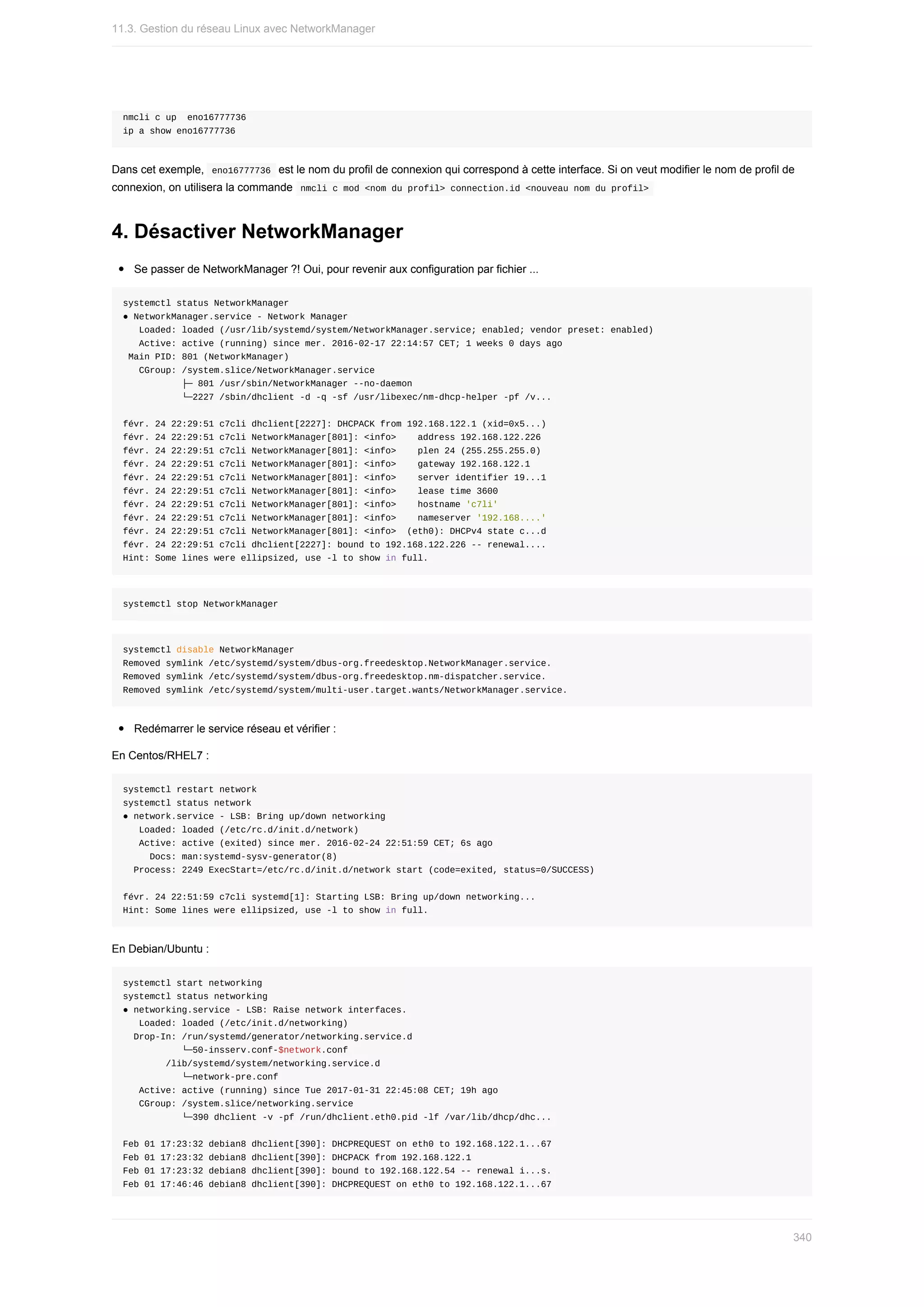 nmcli	c	up		eno16777736
ip	a	show	eno16777736
Dans	cet	exemple,		
eno16777736		est	le	nom	du	profil	de	connexion	qui	correspond	à	cette	interface.	Si	on	veut	modifier	le	nom	de	profil	de
connexion,	on	utilisera	la	commande		
nmcli	c	mod	<nom	du	profil>	connection.id	<nouveau	nom	du	profil>	
4.	Désactiver	NetworkManager
Se	passer	de	NetworkManager	?!	Oui,	pour	revenir	aux	configuration	par	fichier	...
systemctl	status	NetworkManager
●	NetworkManager.service	-	Network	Manager
			Loaded:	loaded	(/usr/lib/systemd/system/NetworkManager.service;	enabled;	vendor	preset:	enabled)
			Active:	active	(running)	since	mer.	2016-02-17	22:14:57	CET;	1	weeks	0	days	ago
	Main	PID:	801	(NetworkManager)
			CGroup:	/system.slice/NetworkManager.service
											├─	801	/usr/sbin/NetworkManager	--no-daemon
											└─2227	/sbin/dhclient	-d	-q	-sf	/usr/libexec/nm-dhcp-helper	-pf	/v...
févr.	24	22:29:51	c7cli	dhclient[2227]:	DHCPACK	from	192.168.122.1	(xid=0x5...)
févr.	24	22:29:51	c7cli	NetworkManager[801]:	<info>				address	192.168.122.226
févr.	24	22:29:51	c7cli	NetworkManager[801]:	<info>				plen	24	(255.255.255.0)
févr.	24	22:29:51	c7cli	NetworkManager[801]:	<info>				gateway	192.168.122.1
févr.	24	22:29:51	c7cli	NetworkManager[801]:	<info>				server	identifier	19...1
févr.	24	22:29:51	c7cli	NetworkManager[801]:	<info>				lease	time	3600
févr.	24	22:29:51	c7cli	NetworkManager[801]:	<info>				hostname	'c7li'
févr.	24	22:29:51	c7cli	NetworkManager[801]:	<info>				nameserver	'192.168....'
févr.	24	22:29:51	c7cli	NetworkManager[801]:	<info>		(eth0):	DHCPv4	state	c...d
févr.	24	22:29:51	c7cli	dhclient[2227]:	bound	to	192.168.122.226	--	renewal....
Hint:	Some	lines	were	ellipsized,	use	-l	to	show	in	full.
systemctl	stop	NetworkManager
systemctl	disable	NetworkManager
Removed	symlink	/etc/systemd/system/dbus-org.freedesktop.NetworkManager.service.
Removed	symlink	/etc/systemd/system/dbus-org.freedesktop.nm-dispatcher.service.
Removed	symlink	/etc/systemd/system/multi-user.target.wants/NetworkManager.service.
Redémarrer	le	service	réseau	et	vérifier	:
En	Centos/RHEL7	:
systemctl	restart	network
systemctl	status	network
●	network.service	-	LSB:	Bring	up/down	networking
			Loaded:	loaded	(/etc/rc.d/init.d/network)
			Active:	active	(exited)	since	mer.	2016-02-24	22:51:59	CET;	6s	ago
					Docs:	man:systemd-sysv-generator(8)
		Process:	2249	ExecStart=/etc/rc.d/init.d/network	start	(code=exited,	status=0/SUCCESS)
févr.	24	22:51:59	c7cli	systemd[1]:	Starting	LSB:	Bring	up/down	networking...
Hint:	Some	lines	were	ellipsized,	use	-l	to	show	in	full.
En	Debian/Ubuntu	:
systemctl	start	networking
systemctl	status	networking
●	networking.service	-	LSB:	Raise	network	interfaces.
			Loaded:	loaded	(/etc/init.d/networking)
		Drop-In:	/run/systemd/generator/networking.service.d
											└─50-insserv.conf-$network.conf
								/lib/systemd/system/networking.service.d
											└─network-pre.conf
			Active:	active	(running)	since	Tue	2017-01-31	22:45:08	CET;	19h	ago
			CGroup:	/system.slice/networking.service
											└─390	dhclient	-v	-pf	/run/dhclient.eth0.pid	-lf	/var/lib/dhcp/dhc...
Feb	01	17:23:32	debian8	dhclient[390]:	DHCPREQUEST	on	eth0	to	192.168.122.1...67
Feb	01	17:23:32	debian8	dhclient[390]:	DHCPACK	from	192.168.122.1
Feb	01	17:23:32	debian8	dhclient[390]:	bound	to	192.168.122.54	--	renewal	i...s.
Feb	01	17:46:46	debian8	dhclient[390]:	DHCPREQUEST	on	eth0	to	192.168.122.1...67
11.3.	Gestion	du	réseau	Linux	avec	NetworkManager
340
 