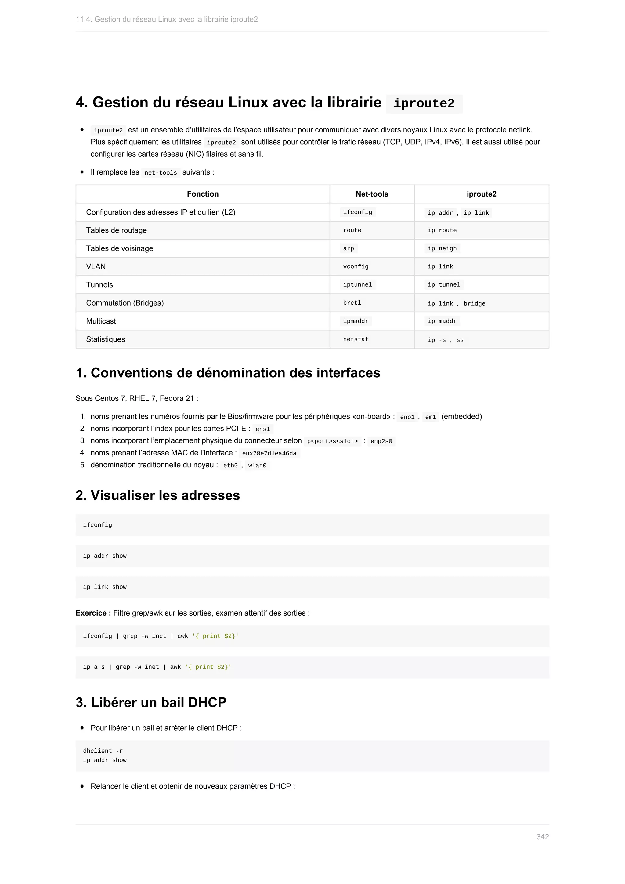 4.	Gestion	du	réseau	Linux	avec	la	librairie		iproute2	
	
iproute2		est	un	ensemble	d’utilitaires	de	l’espace	utilisateur	pour	communiquer	avec	divers	noyaux	Linux	avec	le	protocole	netlink.
Plus	spécifiquement	les	utilitaires		
iproute2		sont	utilisés	pour	contrôler	le	trafic	réseau	(TCP,	UDP,	IPv4,	IPv6).	Il	est	aussi	utilisé	pour
configurer	les	cartes	réseau	(NIC)	filaires	et	sans	fil.
Il	remplace	les		
net-tools		suivants	:
Fonction Net-tools iproute2
Configuration	des	adresses	IP	et	du	lien	(L2) 	
ifconfig	 	
ip	addr	,		
ip	link	
Tables	de	routage 	
route	 	
ip	route	
Tables	de	voisinage 	
arp	 	
ip	neigh	
VLAN 	
vconfig	 	
ip	link	
Tunnels 	
iptunnel	 	
ip	tunnel	
Commutation	(Bridges) 	
brctl	 	
ip	link	,		
bridge	
Multicast 	
ipmaddr	 	
ip	maddr	
Statistiques 	
netstat	 	
ip	-s	,		
ss	
1.	Conventions	de	dénomination	des	interfaces
Sous	Centos	7,	RHEL	7,	Fedora	21	:
1.	 noms	prenant	les	numéros	fournis	par	le	Bios/firmware	pour	les	périphériques	«on-board»	:		
eno1	,		
em1		(embedded)
2.	 noms	incorporant	l’index	pour	les	cartes	PCI-E	:		
ens1	
3.	 noms	incorporant	l’emplacement	physique	du	connecteur	selon		
p<port>s<slot>		:		
enp2s0	
4.	 noms	prenant	l’adresse	MAC	de	l’interface	:		
enx78e7d1ea46da	
5.	 dénomination	traditionnelle	du	noyau	:		
eth0	,		
wlan0	
2.	Visualiser	les	adresses
ifconfig
ip	addr	show
ip	link	show
Exercice	:	Filtre	grep/awk	sur	les	sorties,	examen	attentif	des	sorties	:
ifconfig	|	grep	-w	inet	|	awk	'{	print	$2}'
ip	a	s	|	grep	-w	inet	|	awk	'{	print	$2}'
3.	Libérer	un	bail	DHCP
Pour	libérer	un	bail	et	arrêter	le	client	DHCP	:
dhclient	-r
ip	addr	show
Relancer	le	client	et	obtenir	de	nouveaux	paramètres	DHCP	:
11.4.	Gestion	du	réseau	Linux	avec	la	librairie	iproute2
342
 