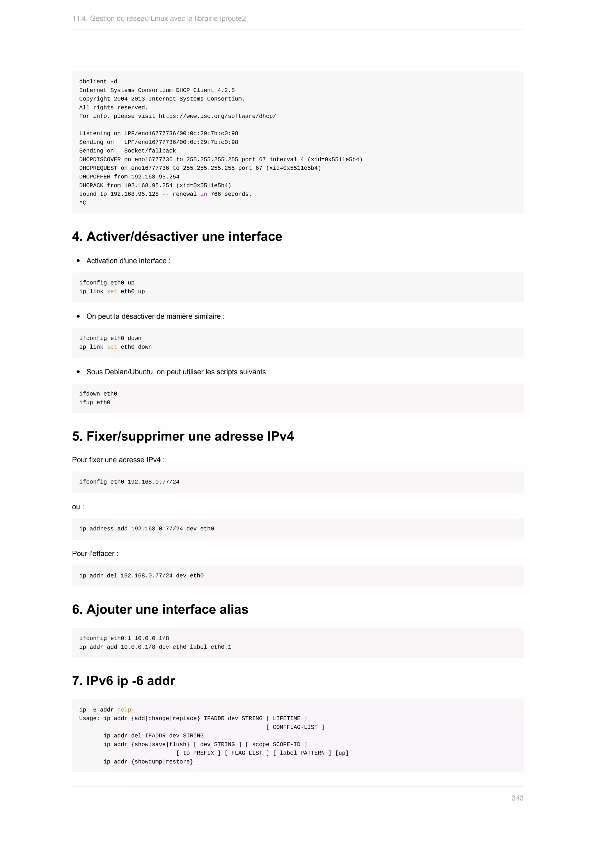 dhclient	-d
Internet	Systems	Consortium	DHCP	Client	4.2.5
Copyright	2004-2013	Internet	Systems	Consortium.
All	rights	reserved.
For	info,	please	visit	https://www.isc.org/software/dhcp/
Listening	on	LPF/eno16777736/00:0c:29:7b:c0:98
Sending	on			LPF/eno16777736/00:0c:29:7b:c0:98
Sending	on			Socket/fallback
DHCPDISCOVER	on	eno16777736	to	255.255.255.255	port	67	interval	4	(xid=0x5511e5b4)
DHCPREQUEST	on	eno16777736	to	255.255.255.255	port	67	(xid=0x5511e5b4)
DHCPOFFER	from	192.168.95.254
DHCPACK	from	192.168.95.254	(xid=0x5511e5b4)
bound	to	192.168.95.128	--	renewal	in	766	seconds.
^C
4.	Activer/désactiver	une	interface
Activation	d'une	interface	:
ifconfig	eth0	up
ip	link	set	eth0	up
On	peut	la	désactiver	de	manière	similaire	:
ifconfig	eth0	down
ip	link	set	eth0	down
Sous	Debian/Ubuntu,	on	peut	utiliser	les	scripts	suivants	:
ifdown	eth0
ifup	eth0
5.	Fixer/supprimer	une	adresse	IPv4
Pour	fixer	une	adresse	IPv4	:
ifconfig	eth0	192.168.0.77/24
ou	:
ip	address	add	192.168.0.77/24	dev	eth0
Pour	l’effacer	:
ip	addr	del	192.168.0.77/24	dev	eth0
6.	Ajouter	une	interface	alias
ifconfig	eth0:1	10.0.0.1/8
ip	addr	add	10.0.0.1/8	dev	eth0	label	eth0:1
7.	IPv6	ip	-6	addr
ip	-6	addr	help
Usage:	ip	addr	{add|change|replace}	IFADDR	dev	STRING	[	LIFETIME	]
																																																						[	CONFFLAG-LIST	]
							ip	addr	del	IFADDR	dev	STRING
							ip	addr	{show|save|flush}	[	dev	STRING	]	[	scope	SCOPE-ID	]
																												[	to	PREFIX	]	[	FLAG-LIST	]	[	label	PATTERN	]	[up]
							ip	addr	{showdump|restore}
11.4.	Gestion	du	réseau	Linux	avec	la	librairie	iproute2
343
 