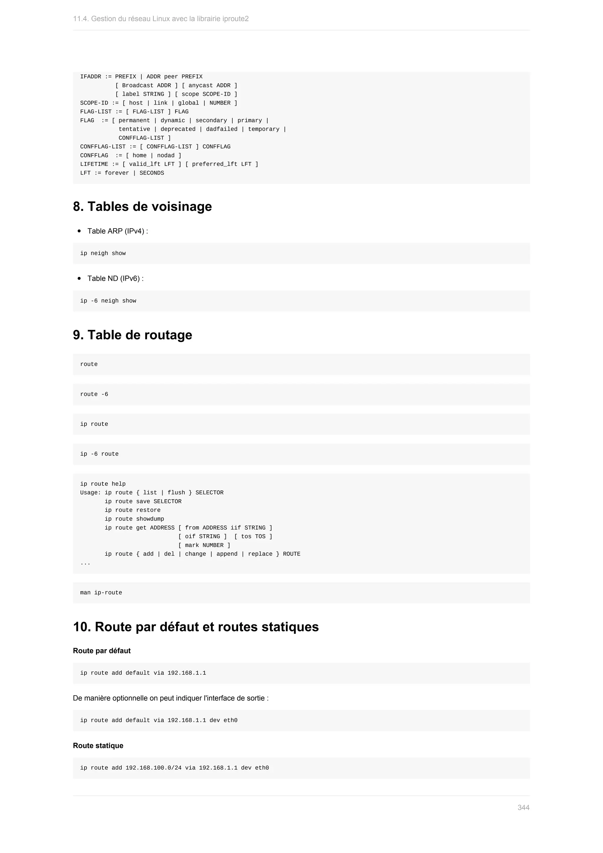 IFADDR	:=	PREFIX	|	ADDR	peer	PREFIX
										[	Broadcast	ADDR	]	[	anycast	ADDR	]
										[	label	STRING	]	[	scope	SCOPE-ID	]
SCOPE-ID	:=	[	host	|	link	|	global	|	NUMBER	]
FLAG-LIST	:=	[	FLAG-LIST	]	FLAG
FLAG		:=	[	permanent	|	dynamic	|	secondary	|	primary	|
											tentative	|	deprecated	|	dadfailed	|	temporary	|
											CONFFLAG-LIST	]
CONFFLAG-LIST	:=	[	CONFFLAG-LIST	]	CONFFLAG
CONFFLAG		:=	[	home	|	nodad	]
LIFETIME	:=	[	valid_lft	LFT	]	[	preferred_lft	LFT	]
LFT	:=	forever	|	SECONDS
8.	Tables	de	voisinage
Table	ARP	(IPv4)	:
ip	neigh	show
Table	ND	(IPv6)	:
ip	-6	neigh	show
9.	Table	de	routage
route
route	-6
ip	route
ip	-6	route
ip	route	help
Usage:	ip	route	{	list	|	flush	}	SELECTOR
							ip	route	save	SELECTOR
							ip	route	restore
							ip	route	showdump
							ip	route	get	ADDRESS	[	from	ADDRESS	iif	STRING	]
																												[	oif	STRING	]		[	tos	TOS	]
																												[	mark	NUMBER	]
							ip	route	{	add	|	del	|	change	|	append	|	replace	}	ROUTE
...
man	ip-route
10.	Route	par	défaut	et	routes	statiques
Route	par	défaut
ip	route	add	default	via	192.168.1.1
De	manière	optionnelle	on	peut	indiquer	l'interface	de	sortie	:
ip	route	add	default	via	192.168.1.1	dev	eth0
Route	statique
ip	route	add	192.168.100.0/24	via	192.168.1.1	dev	eth0
11.4.	Gestion	du	réseau	Linux	avec	la	librairie	iproute2
344
 