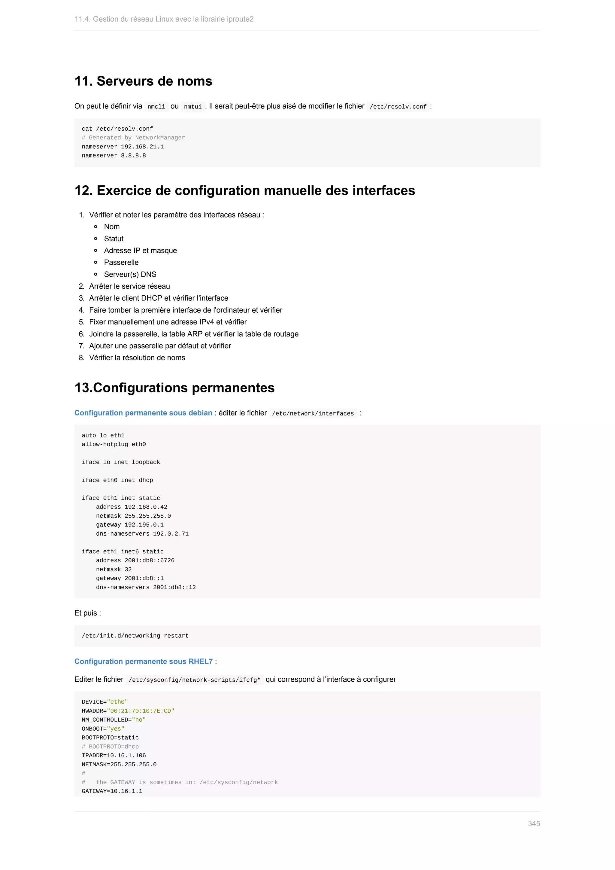 11.	Serveurs	de	noms
On	peut	le	définir	via		
nmcli		ou		
nmtui	.	Il	serait	peut-être	plus	aisé	de	modifier	le	fichier		/etc/resolv.conf	:
cat	/etc/resolv.conf
#	Generated	by	NetworkManager
nameserver	192.168.21.1
nameserver	8.8.8.8
12.	Exercice	de	configuration	manuelle	des	interfaces
1.	 Vérifier	et	noter	les	paramètre	des	interfaces	réseau	:
Nom
Statut
Adresse	IP	et	masque
Passerelle
Serveur(s)	DNS
2.	 Arrêter	le	service	réseau
3.	 Arrêter	le	client	DHCP	et	vérifier	l'interface
4.	 Faire	tomber	la	première	interface	de	l'ordinateur	et	vérifier
5.	 Fixer	manuellement	une	adresse	IPv4	et	vérifier
6.	 Joindre	la	passerelle,	la	table	ARP	et	vérifier	la	table	de	routage
7.	 Ajouter	une	passerelle	par	défaut	et	vérifier
8.	 Vérifier	la	résolution	de	noms
13.Configurations	permanentes
Configuration	permanente	sous	debian	:	éditer	le	fichier		
/etc/network/interfaces		:
auto	lo	eth1
allow-hotplug	eth0
iface	lo	inet	loopback
iface	eth0	inet	dhcp
iface	eth1	inet	static
				address	192.168.0.42
				netmask	255.255.255.0
				gateway	192.195.0.1
				dns-nameservers	192.0.2.71
iface	eth1	inet6	static
				address	2001:db8::6726
				netmask	32
				gateway	2001:db8::1
				dns-nameservers	2001:db8::12
Et	puis	:
/etc/init.d/networking	restart
Configuration	permanente	sous	RHEL7	:
Editer	le	fichier		
/etc/sysconfig/network-scripts/ifcfg*		qui	correspond	à	l’interface	à	configurer
DEVICE="eth0"
HWADDR="00:21:70:10:7E:CD"
NM_CONTROLLED="no"
ONBOOT="yes"
BOOTPROTO=static
#	BOOTPROTO=dhcp
IPADDR=10.16.1.106
NETMASK=255.255.255.0
#
#			the	GATEWAY	is	sometimes	in:	/etc/sysconfig/network
GATEWAY=10.16.1.1
11.4.	Gestion	du	réseau	Linux	avec	la	librairie	iproute2
345
 