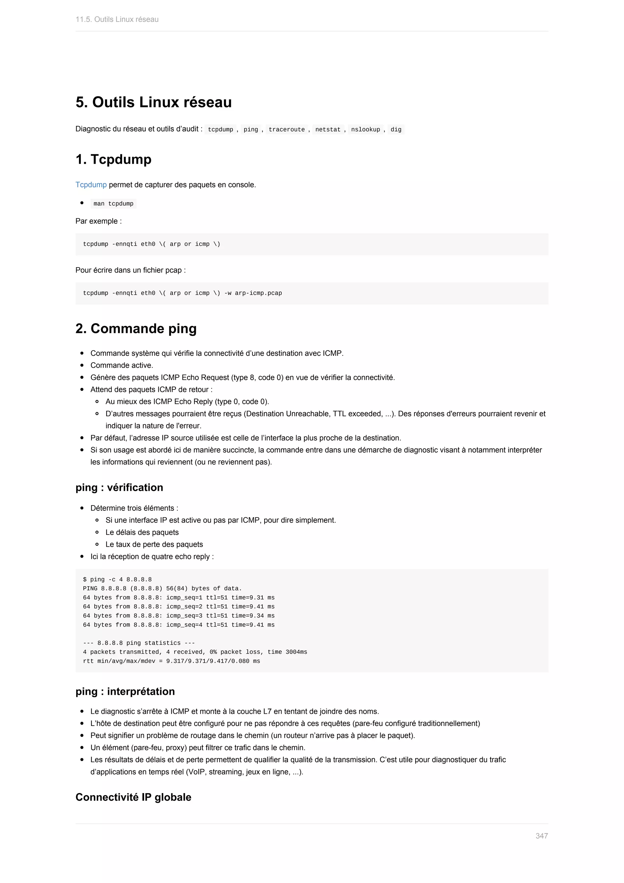 5.	Outils	Linux	réseau
Diagnostic	du	réseau	et	outils	d’audit	:		
tcpdump	,		
ping	,		
traceroute	,		netstat	,		nslookup	,		dig	
1.	Tcpdump
Tcpdump	permet	de	capturer	des	paquets	en	console.
	
man	tcpdump	
Par	exemple	:
tcpdump	-ennqti	eth0	(	arp	or	icmp	)
Pour	écrire	dans	un	fichier	pcap	:
tcpdump	-ennqti	eth0	(	arp	or	icmp	)	-w	arp-icmp.pcap
2.	Commande	ping
Commande	système	qui	vérifie	la	connectivité	d’une	destination	avec	ICMP.
Commande	active.
Génère	des	paquets	ICMP	Echo	Request	(type	8,	code	0)	en	vue	de	vérifier	la	connectivité.
Attend	des	paquets	ICMP	de	retour	:
Au	mieux	des	ICMP	Echo	Reply	(type	0,	code	0).
D’autres	messages	pourraient	être	reçus	(Destination	Unreachable,	TTL	exceeded,	...).	Des	réponses	d'erreurs	pourraient	revenir	et
indiquer	la	nature	de	l'erreur.
Par	défaut,	l’adresse	IP	source	utilisée	est	celle	de	l’interface	la	plus	proche	de	la	destination.
Si	son	usage	est	abordé	ici	de	manière	succincte,	la	commande	entre	dans	une	démarche	de	diagnostic	visant	à	notamment	interpréter
les	informations	qui	reviennent	(ou	ne	reviennent	pas).
ping	:	vérification
Détermine	trois	éléments	:
Si	une	interface	IP	est	active	ou	pas	par	ICMP,	pour	dire	simplement.
Le	délais	des	paquets
Le	taux	de	perte	des	paquets
Ici	la	réception	de	quatre	echo	reply	:
$	ping	-c	4	8.8.8.8
PING	8.8.8.8	(8.8.8.8)	56(84)	bytes	of	data.
64	bytes	from	8.8.8.8:	icmp_seq=1	ttl=51	time=9.31	ms
64	bytes	from	8.8.8.8:	icmp_seq=2	ttl=51	time=9.41	ms
64	bytes	from	8.8.8.8:	icmp_seq=3	ttl=51	time=9.34	ms
64	bytes	from	8.8.8.8:	icmp_seq=4	ttl=51	time=9.41	ms
---	8.8.8.8	ping	statistics	---
4	packets	transmitted,	4	received,	0%	packet	loss,	time	3004ms
rtt	min/avg/max/mdev	=	9.317/9.371/9.417/0.080	ms
ping	:	interprétation
Le	diagnostic	s’arrête	à	ICMP	et	monte	à	la	couche	L7	en	tentant	de	joindre	des	noms.
L’hôte	de	destination	peut	être	configuré	pour	ne	pas	répondre	à	ces	requêtes	(pare-feu	configuré	traditionnellement)
Peut	signifier	un	problème	de	routage	dans	le	chemin	(un	routeur	n’arrive	pas	à	placer	le	paquet).
Un	élément	(pare-feu,	proxy)	peut	filtrer	ce	trafic	dans	le	chemin.
Les	résultats	de	délais	et	de	perte	permettent	de	qualifier	la	qualité	de	la	transmission.	C’est	utile	pour	diagnostiquer	du	trafic
d’applications	en	temps	réel	(VoIP,	streaming,	jeux	en	ligne,	...).
Connectivité	IP	globale
11.5.	Outils	Linux	réseau
347
 