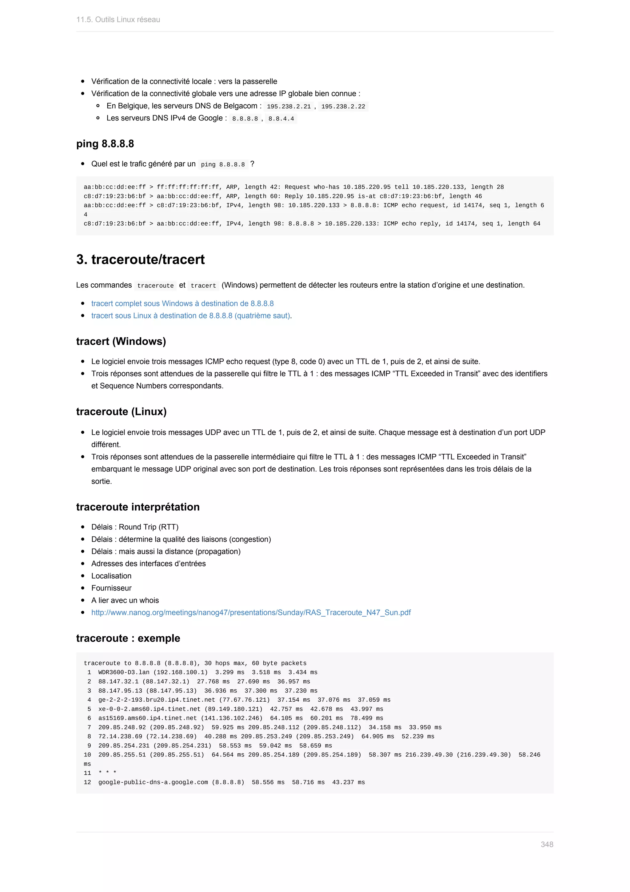 Vérification	de	la	connectivité	locale	:	vers	la	passerelle
Vérification	de	la	connectivité	globale	vers	une	adresse	IP	globale	bien	connue	:
En	Belgique,	les	serveurs	DNS	de	Belgacom	:		
195.238.2.21	,		
195.238.2.22	
Les	serveurs	DNS	IPv4	de	Google	:		
8.8.8.8	,		
8.8.4.4	
ping	8.8.8.8
Quel	est	le	trafic	généré	par	un		
ping	8.8.8.8		?
aa:bb:cc:dd:ee:ff	>	ff:ff:ff:ff:ff:ff,	ARP,	length	42:	Request	who-has	10.185.220.95	tell	10.185.220.133,	length	28
c8:d7:19:23:b6:bf	>	aa:bb:cc:dd:ee:ff,	ARP,	length	60:	Reply	10.185.220.95	is-at	c8:d7:19:23:b6:bf,	length	46
aa:bb:cc:dd:ee:ff	>	c8:d7:19:23:b6:bf,	IPv4,	length	98:	10.185.220.133	>	8.8.8.8:	ICMP	echo	request,	id	14174,	seq	1,	length	6
4
c8:d7:19:23:b6:bf	>	aa:bb:cc:dd:ee:ff,	IPv4,	length	98:	8.8.8.8	>	10.185.220.133:	ICMP	echo	reply,	id	14174,	seq	1,	length	64
3.	traceroute/tracert
Les	commandes		
traceroute		et		
tracert		(Windows)	permettent	de	détecter	les	routeurs	entre	la	station	d’origine	et	une	destination.
tracert	complet	sous	Windows	à	destination	de	8.8.8.8
tracert	sous	Linux	à	destination	de	8.8.8.8	(quatrième	saut).
tracert	(Windows)
Le	logiciel	envoie	trois	messages	ICMP	echo	request	(type	8,	code	0)	avec	un	TTL	de	1,	puis	de	2,	et	ainsi	de	suite.
Trois	réponses	sont	attendues	de	la	passerelle	qui	filtre	le	TTL	à	1	:	des	messages	ICMP	“TTL	Exceeded	in	Transit”	avec	des	identifiers
et	Sequence	Numbers	correspondants.
traceroute	(Linux)
Le	logiciel	envoie	trois	messages	UDP	avec	un	TTL	de	1,	puis	de	2,	et	ainsi	de	suite.	Chaque	message	est	à	destination	d’un	port	UDP
différent.
Trois	réponses	sont	attendues	de	la	passerelle	intermédiaire	qui	filtre	le	TTL	à	1	:	des	messages	ICMP	“TTL	Exceeded	in	Transit”
embarquant	le	message	UDP	original	avec	son	port	de	destination.	Les	trois	réponses	sont	représentées	dans	les	trois	délais	de	la
sortie.
traceroute	interprétation
Délais	:	Round	Trip	(RTT)
Délais	:	détermine	la	qualité	des	liaisons	(congestion)
Délais	:	mais	aussi	la	distance	(propagation)
Adresses	des	interfaces	d’entrées
Localisation
Fournisseur
A	lier	avec	un	whois
http://www.nanog.org/meetings/nanog47/presentations/Sunday/RAS_Traceroute_N47_Sun.pdf
traceroute	:	exemple
traceroute	to	8.8.8.8	(8.8.8.8),	30	hops	max,	60	byte	packets
	1		WDR3600-D3.lan	(192.168.100.1)		3.299	ms		3.518	ms		3.434	ms
	2		88.147.32.1	(88.147.32.1)		27.768	ms		27.690	ms		36.957	ms
	3		88.147.95.13	(88.147.95.13)		36.936	ms		37.300	ms		37.230	ms
	4		ge-2-2-2-193.bru20.ip4.tinet.net	(77.67.76.121)		37.154	ms		37.076	ms		37.059	ms
	5		xe-0-0-2.ams60.ip4.tinet.net	(89.149.180.121)		42.757	ms		42.678	ms		43.997	ms
	6		as15169.ams60.ip4.tinet.net	(141.136.102.246)		64.105	ms		60.201	ms		78.499	ms
	7		209.85.248.92	(209.85.248.92)		59.925	ms	209.85.248.112	(209.85.248.112)		34.158	ms		33.950	ms
	8		72.14.238.69	(72.14.238.69)		40.288	ms	209.85.253.249	(209.85.253.249)		64.905	ms		52.239	ms
	9		209.85.254.231	(209.85.254.231)		58.553	ms		59.042	ms		58.659	ms
10		209.85.255.51	(209.85.255.51)		64.564	ms	209.85.254.189	(209.85.254.189)		58.307	ms	216.239.49.30	(216.239.49.30)		58.246	
ms
11		*	*	*
12		google-public-dns-a.google.com	(8.8.8.8)		58.556	ms		58.716	ms		43.237	ms
11.5.	Outils	Linux	réseau
348
 