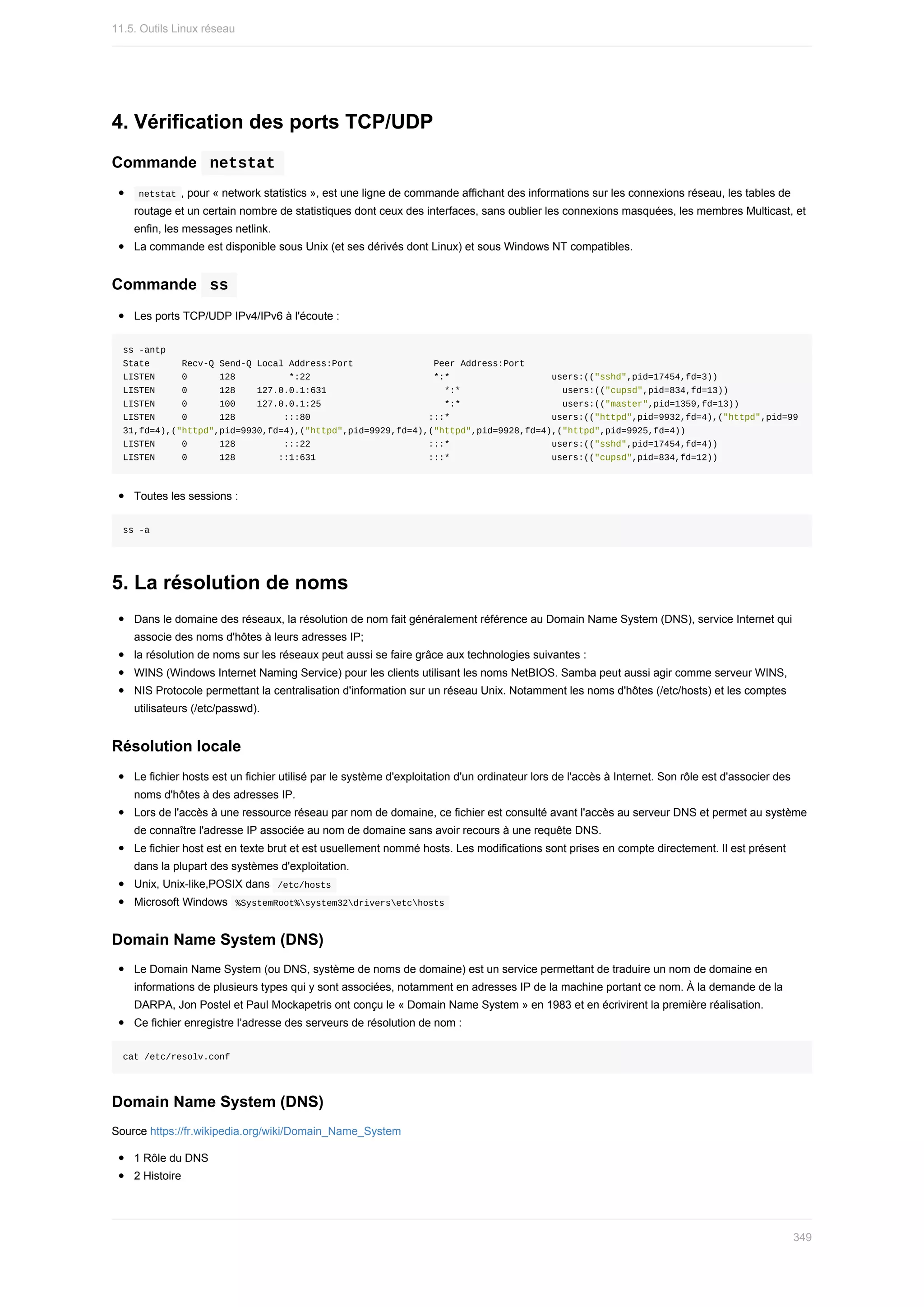 4.	Vérification	des	ports	TCP/UDP
Commande		
netstat	
	
netstat	,	pour	«	network	statistics	»,	est	une	ligne	de	commande	affichant	des	informations	sur	les	connexions	réseau,	les	tables	de
routage	et	un	certain	nombre	de	statistiques	dont	ceux	des	interfaces,	sans	oublier	les	connexions	masquées,	les	membres	Multicast,	et
enfin,	les	messages	netlink.
La	commande	est	disponible	sous	Unix	(et	ses	dérivés	dont	Linux)	et	sous	Windows	NT	compatibles.
Commande		
ss	
Les	ports	TCP/UDP	IPv4/IPv6	à	l'écoute	:
ss	-antp
State						Recv-Q	Send-Q	Local	Address:Port															Peer	Address:Port														
LISTEN					0						128										*:22																							*:*																			users:(("sshd",pid=17454,fd=3))
LISTEN					0						128				127.0.0.1:631																						*:*																			users:(("cupsd",pid=834,fd=13))
LISTEN					0						100				127.0.0.1:25																							*:*																			users:(("master",pid=1359,fd=13))
LISTEN					0						128									:::80																						:::*																			users:(("httpd",pid=9932,fd=4),("httpd",pid=99
31,fd=4),("httpd",pid=9930,fd=4),("httpd",pid=9929,fd=4),("httpd",pid=9928,fd=4),("httpd",pid=9925,fd=4))
LISTEN					0						128									:::22																						:::*																			users:(("sshd",pid=17454,fd=4))
LISTEN					0						128								::1:631																					:::*																			users:(("cupsd",pid=834,fd=12))
Toutes	les	sessions	:
ss	-a
5.	La	résolution	de	noms
Dans	le	domaine	des	réseaux,	la	résolution	de	nom	fait	généralement	référence	au	Domain	Name	System	(DNS),	service	Internet	qui
associe	des	noms	d'hôtes	à	leurs	adresses	IP;
la	résolution	de	noms	sur	les	réseaux	peut	aussi	se	faire	grâce	aux	technologies	suivantes	:
WINS	(Windows	Internet	Naming	Service)	pour	les	clients	utilisant	les	noms	NetBIOS.	Samba	peut	aussi	agir	comme	serveur	WINS,
NIS	Protocole	permettant	la	centralisation	d'information	sur	un	réseau	Unix.	Notamment	les	noms	d'hôtes	(/etc/hosts)	et	les	comptes
utilisateurs	(/etc/passwd).
Résolution	locale
Le	fichier	hosts	est	un	fichier	utilisé	par	le	système	d'exploitation	d'un	ordinateur	lors	de	l'accès	à	Internet.	Son	rôle	est	d'associer	des
noms	d'hôtes	à	des	adresses	IP.
Lors	de	l'accès	à	une	ressource	réseau	par	nom	de	domaine,	ce	fichier	est	consulté	avant	l'accès	au	serveur	DNS	et	permet	au	système
de	connaître	l'adresse	IP	associée	au	nom	de	domaine	sans	avoir	recours	à	une	requête	DNS.
Le	fichier	host	est	en	texte	brut	et	est	usuellement	nommé	hosts.	Les	modifications	sont	prises	en	compte	directement.	Il	est	présent
dans	la	plupart	des	systèmes	d'exploitation.
Unix,	Unix-like,POSIX	dans		
/etc/hosts	
Microsoft	Windows		
%SystemRoot%system32driversetchosts	
Domain	Name	System	(DNS)
Le	Domain	Name	System	(ou	DNS,	système	de	noms	de	domaine)	est	un	service	permettant	de	traduire	un	nom	de	domaine	en
informations	de	plusieurs	types	qui	y	sont	associées,	notamment	en	adresses	IP	de	la	machine	portant	ce	nom.	À	la	demande	de	la
DARPA,	Jon	Postel	et	Paul	Mockapetris	ont	conçu	le	«	Domain	Name	System	»	en	1983	et	en	écrivirent	la	première	réalisation.
Ce	fichier	enregistre	l’adresse	des	serveurs	de	résolution	de	nom	:
cat	/etc/resolv.conf
Domain	Name	System	(DNS)
Source	https://fr.wikipedia.org/wiki/Domain_Name_System
1	Rôle	du	DNS
2	Histoire
11.5.	Outils	Linux	réseau
349
 