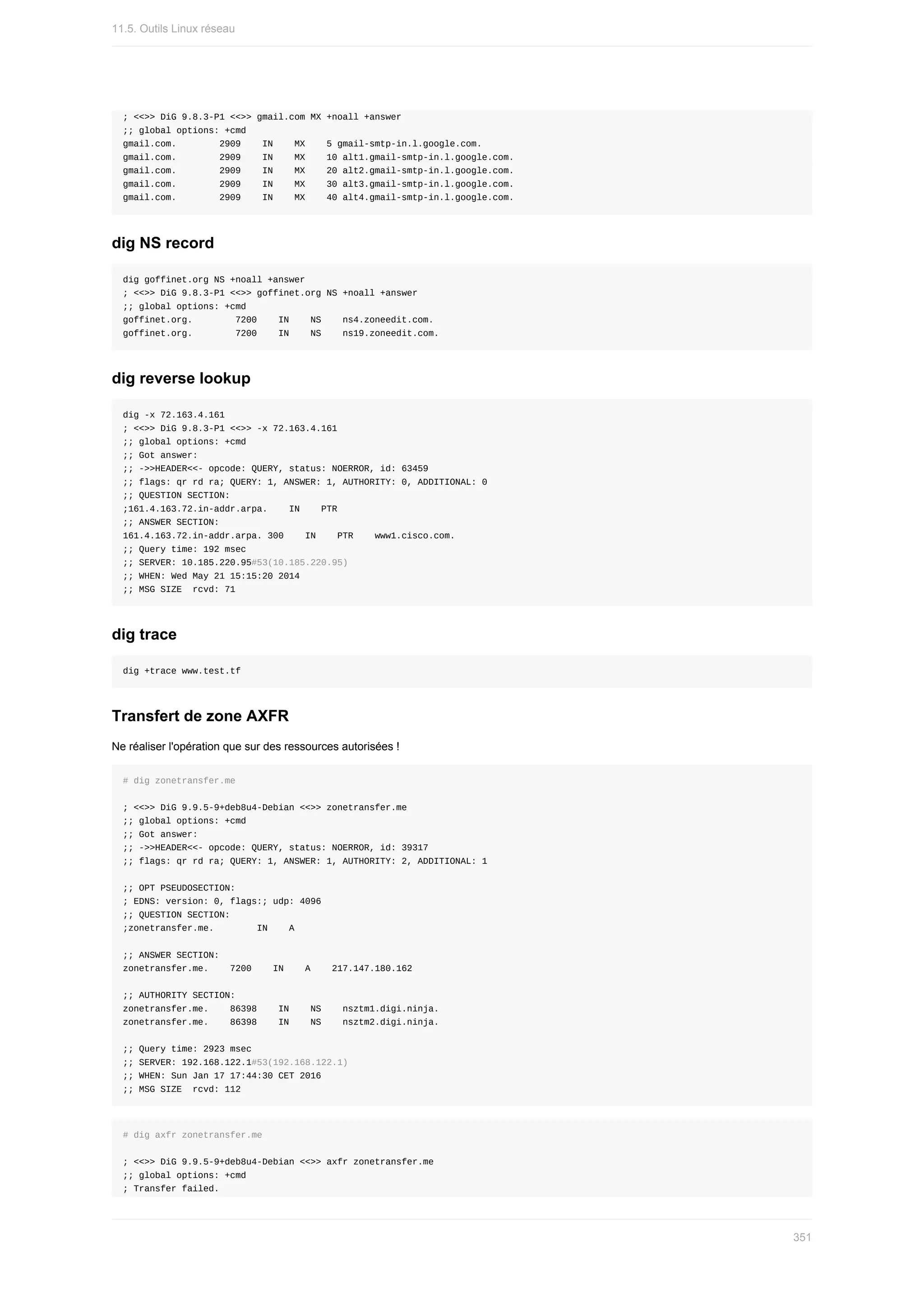 ;	<<>>	DiG	9.8.3-P1	<<>>	gmail.com	MX	+noall	+answer
;;	global	options:	+cmd
gmail.com.								2909				IN				MX				5	gmail-smtp-in.l.google.com.
gmail.com.								2909				IN				MX				10	alt1.gmail-smtp-in.l.google.com.
gmail.com.								2909				IN				MX				20	alt2.gmail-smtp-in.l.google.com.
gmail.com.								2909				IN				MX				30	alt3.gmail-smtp-in.l.google.com.
gmail.com.								2909				IN				MX				40	alt4.gmail-smtp-in.l.google.com.
dig	NS	record
dig	goffinet.org	NS	+noall	+answer
;	<<>>	DiG	9.8.3-P1	<<>>	goffinet.org	NS	+noall	+answer
;;	global	options:	+cmd
goffinet.org.								7200				IN				NS				ns4.zoneedit.com.
goffinet.org.								7200				IN				NS				ns19.zoneedit.com.
dig	reverse	lookup
dig	-x	72.163.4.161
;	<<>>	DiG	9.8.3-P1	<<>>	-x	72.163.4.161
;;	global	options:	+cmd
;;	Got	answer:
;;	->>HEADER<<-	opcode:	QUERY,	status:	NOERROR,	id:	63459
;;	flags:	qr	rd	ra;	QUERY:	1,	ANSWER:	1,	AUTHORITY:	0,	ADDITIONAL:	0
;;	QUESTION	SECTION:
;161.4.163.72.in-addr.arpa.				IN				PTR
;;	ANSWER	SECTION:
161.4.163.72.in-addr.arpa.	300				IN				PTR				www1.cisco.com.
;;	Query	time:	192	msec
;;	SERVER:	10.185.220.95#53(10.185.220.95)
;;	WHEN:	Wed	May	21	15:15:20	2014
;;	MSG	SIZE		rcvd:	71
dig	trace
dig	+trace	www.test.tf
Transfert	de	zone	AXFR
Ne	réaliser	l'opération	que	sur	des	ressources	autorisées	!
#	dig	zonetransfer.me
;	<<>>	DiG	9.9.5-9+deb8u4-Debian	<<>>	zonetransfer.me
;;	global	options:	+cmd
;;	Got	answer:
;;	->>HEADER<<-	opcode:	QUERY,	status:	NOERROR,	id:	39317
;;	flags:	qr	rd	ra;	QUERY:	1,	ANSWER:	1,	AUTHORITY:	2,	ADDITIONAL:	1
;;	OPT	PSEUDOSECTION:
;	EDNS:	version:	0,	flags:;	udp:	4096
;;	QUESTION	SECTION:
;zonetransfer.me.								IN				A
;;	ANSWER	SECTION:
zonetransfer.me.				7200				IN				A				217.147.180.162
;;	AUTHORITY	SECTION:
zonetransfer.me.				86398				IN				NS				nsztm1.digi.ninja.
zonetransfer.me.				86398				IN				NS				nsztm2.digi.ninja.
;;	Query	time:	2923	msec
;;	SERVER:	192.168.122.1#53(192.168.122.1)
;;	WHEN:	Sun	Jan	17	17:44:30	CET	2016
;;	MSG	SIZE		rcvd:	112
#	dig	axfr	zonetransfer.me
;	<<>>	DiG	9.9.5-9+deb8u4-Debian	<<>>	axfr	zonetransfer.me
;;	global	options:	+cmd
;	Transfer	failed.
11.5.	Outils	Linux	réseau
351
 
