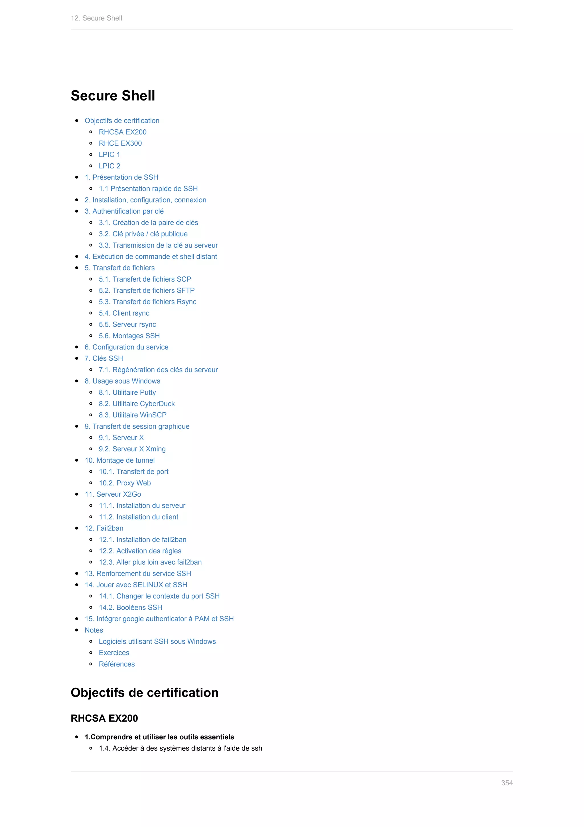 Secure	Shell
Objectifs	de	certification
RHCSA	EX200
RHCE	EX300
LPIC	1
LPIC	2
1.	Présentation	de	SSH
1.1	Présentation	rapide	de	SSH
2.	Installation,	configuration,	connexion
3.	Authentification	par	clé
3.1.	Création	de	la	paire	de	clés
3.2.	Clé	privée	/	clé	publique
3.3.	Transmission	de	la	clé	au	serveur
4.	Exécution	de	commande	et	shell	distant
5.	Transfert	de	fichiers
5.1.	Transfert	de	fichiers	SCP
5.2.	Transfert	de	fichiers	SFTP
5.3.	Transfert	de	fichiers	Rsync
5.4.	Client	rsync
5.5.	Serveur	rsync
5.6.	Montages	SSH
6.	Configuration	du	service
7.	Clés	SSH
7.1.	Régénération	des	clés	du	serveur
8.	Usage	sous	Windows
8.1.	Utilitaire	Putty
8.2.	Utilitaire	CyberDuck
8.3.	Utilitaire	WinSCP
9.	Transfert	de	session	graphique
9.1.	Serveur	X
9.2.	Serveur	X	Xming
10.	Montage	de	tunnel
10.1.	Transfert	de	port
10.2.	Proxy	Web
11.	Serveur	X2Go
11.1.	Installation	du	serveur
11.2.	Installation	du	client
12.	Fail2ban
12.1.	Installation	de	fail2ban
12.2.	Activation	des	règles
12.3.	Aller	plus	loin	avec	fail2ban
13.	Renforcement	du	service	SSH
14.	Jouer	avec	SELINUX	et	SSH
14.1.	Changer	le	contexte	du	port	SSH
14.2.	Booléens	SSH
15.	Intégrer	google	authenticator	à	PAM	et	SSH
Notes
Logiciels	utilisant	SSH	sous	Windows
Exercices
Références
Objectifs	de	certification
RHCSA	EX200
1.Comprendre	et	utiliser	les	outils	essentiels
1.4.	Accéder	à	des	systèmes	distants	à	l'aide	de	ssh
12.	Secure	Shell
354
 