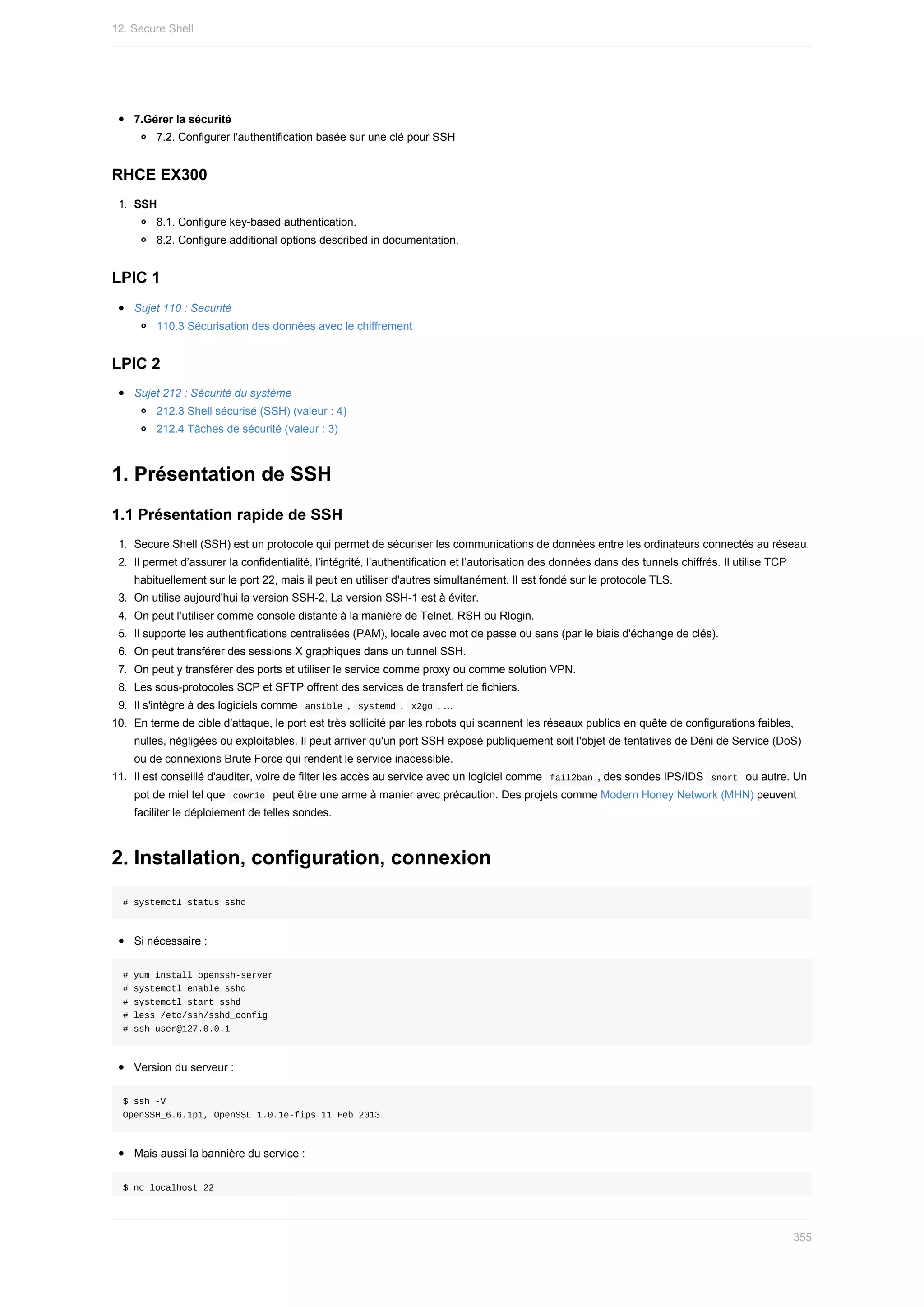 7.Gérer	la	sécurité
7.2.	Configurer	l'authentification	basée	sur	une	clé	pour	SSH
RHCE	EX300
1.	 SSH
8.1.	Configure	key-based	authentication.
8.2.	Configure	additional	options	described	in	documentation.
LPIC	1
Sujet	110	:	Securité
110.3	Sécurisation	des	données	avec	le	chiffrement
LPIC	2
Sujet	212	:	Sécurité	du	système
212.3	Shell	sécurisé	(SSH)	(valeur	:	4)
212.4	Tâches	de	sécurité	(valeur	:	3)
1.	Présentation	de	SSH
1.1	Présentation	rapide	de	SSH
1.	 Secure	Shell	(SSH)	est	un	protocole	qui	permet	de	sécuriser	les	communications	de	données	entre	les	ordinateurs	connectés	au	réseau.
2.	 Il	permet	d’assurer	la	confidentialité,	l’intégrité,	l’authentification	et	l’autorisation	des	données	dans	des	tunnels	chiffrés.	Il	utilise	TCP
habituellement	sur	le	port	22,	mais	il	peut	en	utiliser	d'autres	simultanément.	Il	est	fondé	sur	le	protocole	TLS.
3.	 On	utilise	aujourd'hui	la	version	SSH-2.	La	version	SSH-1	est	à	éviter.
4.	 On	peut	l’utiliser	comme	console	distante	à	la	manière	de	Telnet,	RSH	ou	Rlogin.
5.	 Il	supporte	les	authentifications	centralisées	(PAM),	locale	avec	mot	de	passe	ou	sans	(par	le	biais	d'échange	de	clés).
6.	 On	peut	transférer	des	sessions	X	graphiques	dans	un	tunnel	SSH.
7.	 On	peut	y	transférer	des	ports	et	utiliser	le	service	comme	proxy	ou	comme	solution	VPN.
8.	 Les	sous-protocoles	SCP	et	SFTP	offrent	des	services	de	transfert	de	fichiers.
9.	 Il	s'intègre	à	des	logiciels	comme		
ansible	,		
systemd	,		x2go	,	...
10.	 En	terme	de	cible	d'attaque,	le	port	est	très	sollicité	par	les	robots	qui	scannent	les	réseaux	publics	en	quête	de	configurations	faibles,
nulles,	négligées	ou	exploitables.	Il	peut	arriver	qu'un	port	SSH	exposé	publiquement	soit	l'objet	de	tentatives	de	Déni	de	Service	(DoS)
ou	de	connexions	Brute	Force	qui	rendent	le	service	inacessible.
11.	 Il	est	conseillé	d'auditer,	voire	de	filter	les	accès	au	service	avec	un	logiciel	comme		
fail2ban	,	des	sondes	IPS/IDS		
snort		ou	autre.	Un
pot	de	miel	tel	que		
cowrie		peut	être	une	arme	à	manier	avec	précaution.	Des	projets	comme	Modern	Honey	Network	(MHN)	peuvent
faciliter	le	déploiement	de	telles	sondes.
2.	Installation,	configuration,	connexion
#	systemctl	status	sshd
Si	nécessaire	:
#	yum	install	openssh-server
#	systemctl	enable	sshd
#	systemctl	start	sshd
#	less	/etc/ssh/sshd_config
#	ssh	user@127.0.0.1
Version	du	serveur	:
$	ssh	-V
OpenSSH_6.6.1p1,	OpenSSL	1.0.1e-fips	11	Feb	2013
Mais	aussi	la	bannière	du	service	:
$	nc	localhost	22
12.	Secure	Shell
355
 