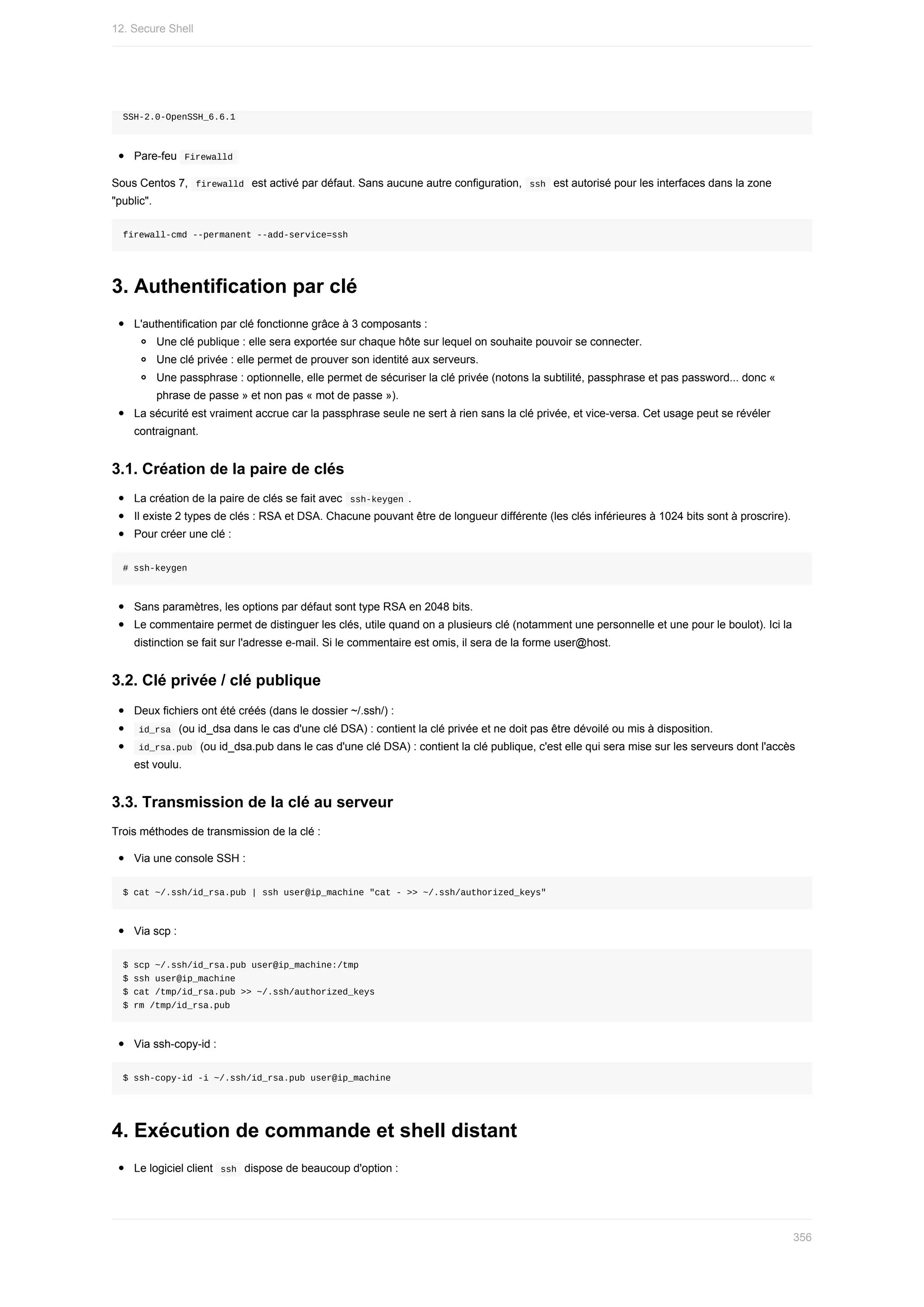 SSH-2.0-OpenSSH_6.6.1
Pare-feu		
Firewalld	
Sous	Centos	7,		
firewalld		est	activé	par	défaut.	Sans	aucune	autre	configuration,		
ssh		est	autorisé	pour	les	interfaces	dans	la	zone
"public".
firewall-cmd	--permanent	--add-service=ssh
3.	Authentification	par	clé
L'authentification	par	clé	fonctionne	grâce	à	3	composants	:
Une	clé	publique	:	elle	sera	exportée	sur	chaque	hôte	sur	lequel	on	souhaite	pouvoir	se	connecter.
Une	clé	privée	:	elle	permet	de	prouver	son	identité	aux	serveurs.
Une	passphrase	:	optionnelle,	elle	permet	de	sécuriser	la	clé	privée	(notons	la	subtilité,	passphrase	et	pas	password...	donc	«
phrase	de	passe	»	et	non	pas	«	mot	de	passe	»).
La	sécurité	est	vraiment	accrue	car	la	passphrase	seule	ne	sert	à	rien	sans	la	clé	privée,	et	vice-versa.	Cet	usage	peut	se	révéler
contraignant.
3.1.	Création	de	la	paire	de	clés
La	création	de	la	paire	de	clés	se	fait	avec		
ssh-keygen	.
Il	existe	2	types	de	clés	:	RSA	et	DSA.	Chacune	pouvant	être	de	longueur	différente	(les	clés	inférieures	à	1024	bits	sont	à	proscrire).
Pour	créer	une	clé	:
#	ssh-keygen
Sans	paramètres,	les	options	par	défaut	sont	type	RSA	en	2048	bits.
Le	commentaire	permet	de	distinguer	les	clés,	utile	quand	on	a	plusieurs	clé	(notamment	une	personnelle	et	une	pour	le	boulot).	Ici	la
distinction	se	fait	sur	l'adresse	e-mail.	Si	le	commentaire	est	omis,	il	sera	de	la	forme	user@host.
3.2.	Clé	privée	/	clé	publique
Deux	fichiers	ont	été	créés	(dans	le	dossier	~/.ssh/)	:
	
id_rsa		(ou	id_dsa	dans	le	cas	d'une	clé	DSA)	:	contient	la	clé	privée	et	ne	doit	pas	être	dévoilé	ou	mis	à	disposition.
	
id_rsa.pub		(ou	id_dsa.pub	dans	le	cas	d'une	clé	DSA)	:	contient	la	clé	publique,	c'est	elle	qui	sera	mise	sur	les	serveurs	dont	l'accès
est	voulu.
3.3.	Transmission	de	la	clé	au	serveur
Trois	méthodes	de	transmission	de	la	clé	:
Via	une	console	SSH	:
$	cat	~/.ssh/id_rsa.pub	|	ssh	user@ip_machine	"cat	-	>>	~/.ssh/authorized_keys"
Via	scp	:
$	scp	~/.ssh/id_rsa.pub	user@ip_machine:/tmp
$	ssh	user@ip_machine
$	cat	/tmp/id_rsa.pub	>>	~/.ssh/authorized_keys
$	rm	/tmp/id_rsa.pub
Via	ssh-copy-id	:
$	ssh-copy-id	-i	~/.ssh/id_rsa.pub	user@ip_machine
4.	Exécution	de	commande	et	shell	distant
Le	logiciel	client		
ssh		dispose	de	beaucoup	d'option	:
12.	Secure	Shell
356
 