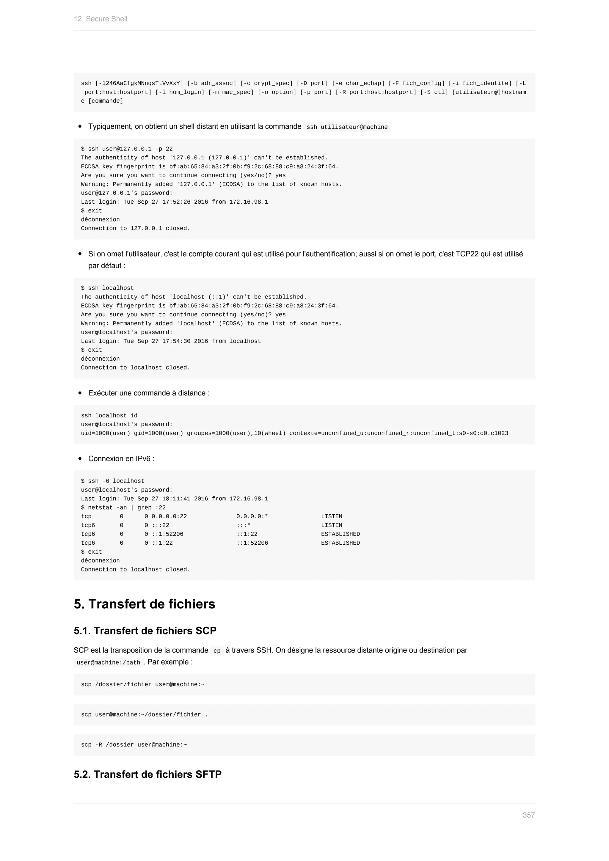 ssh	[-1246AaCfgkMNnqsTtVvXxY]	[-b	adr_assoc]	[-c	crypt_spec]	[-D	port]	[-e	char_echap]	[-F	fich_config]	[-i	fich_identite]	[-L
	port:host:hostport]	[-l	nom_login]	[-m	mac_spec]	[-o	option]	[-p	port]	[-R	port:host:hostport]	[-S	ctl]	[utilisateur@]hostnam
e	[commande]
Typiquement,	on	obtient	un	shell	distant	en	utilisant	la	commande		
ssh	utilisateur@machine	
$	ssh	user@127.0.0.1	-p	22
The	authenticity	of	host	'127.0.0.1	(127.0.0.1)'	can't	be	established.
ECDSA	key	fingerprint	is	bf:ab:65:84:a3:2f:0b:f9:2c:68:88:c9:a8:24:3f:64.
Are	you	sure	you	want	to	continue	connecting	(yes/no)?	yes
Warning:	Permanently	added	'127.0.0.1'	(ECDSA)	to	the	list	of	known	hosts.
user@127.0.0.1's	password:
Last	login:	Tue	Sep	27	17:52:26	2016	from	172.16.98.1
$	exit
déconnexion
Connection	to	127.0.0.1	closed.
Si	on	omet	l'utilisateur,	c'est	le	compte	courant	qui	est	utilisé	pour	l'authentification;	aussi	si	on	omet	le	port,	c'est	TCP22	qui	est	utilisé
par	défaut	:
$	ssh	localhost
The	authenticity	of	host	'localhost	(::1)'	can't	be	established.
ECDSA	key	fingerprint	is	bf:ab:65:84:a3:2f:0b:f9:2c:68:88:c9:a8:24:3f:64.
Are	you	sure	you	want	to	continue	connecting	(yes/no)?	yes
Warning:	Permanently	added	'localhost'	(ECDSA)	to	the	list	of	known	hosts.
user@localhost's	password:
Last	login:	Tue	Sep	27	17:54:30	2016	from	localhost
$	exit
déconnexion
Connection	to	localhost	closed.
Exécuter	une	commande	à	distance	:
ssh	localhost	id
user@localhost's	password:
uid=1000(user)	gid=1000(user)	groupes=1000(user),10(wheel)	contexte=unconfined_u:unconfined_r:unconfined_t:s0-s0:c0.c1023
Connexion	en	IPv6	:
$	ssh	-6	localhost
user@localhost's	password:
Last	login:	Tue	Sep	27	18:11:41	2016	from	172.16.98.1
$	netstat	-an	|	grep	:22
tcp								0						0	0.0.0.0:22														0.0.0.0:*															LISTEN
tcp6							0						0	:::22																			:::*																				LISTEN
tcp6							0						0	::1:52206															::1:22																		ESTABLISHED
tcp6							0						0	::1:22																		::1:52206															ESTABLISHED
$	exit
déconnexion
Connection	to	localhost	closed.
5.	Transfert	de	fichiers
5.1.	Transfert	de	fichiers	SCP
SCP	est	la	transposition	de	la	commande		
cp		à	travers	SSH.	On	désigne	la	ressource	distante	origine	ou	destination	par
	
user@machine:/path	.	Par	exemple	:
scp	/dossier/fichier	user@machine:~
scp	user@machine:~/dossier/fichier	.
scp	-R	/dossier	user@machine:~
5.2.	Transfert	de	fichiers	SFTP
12.	Secure	Shell
357
 