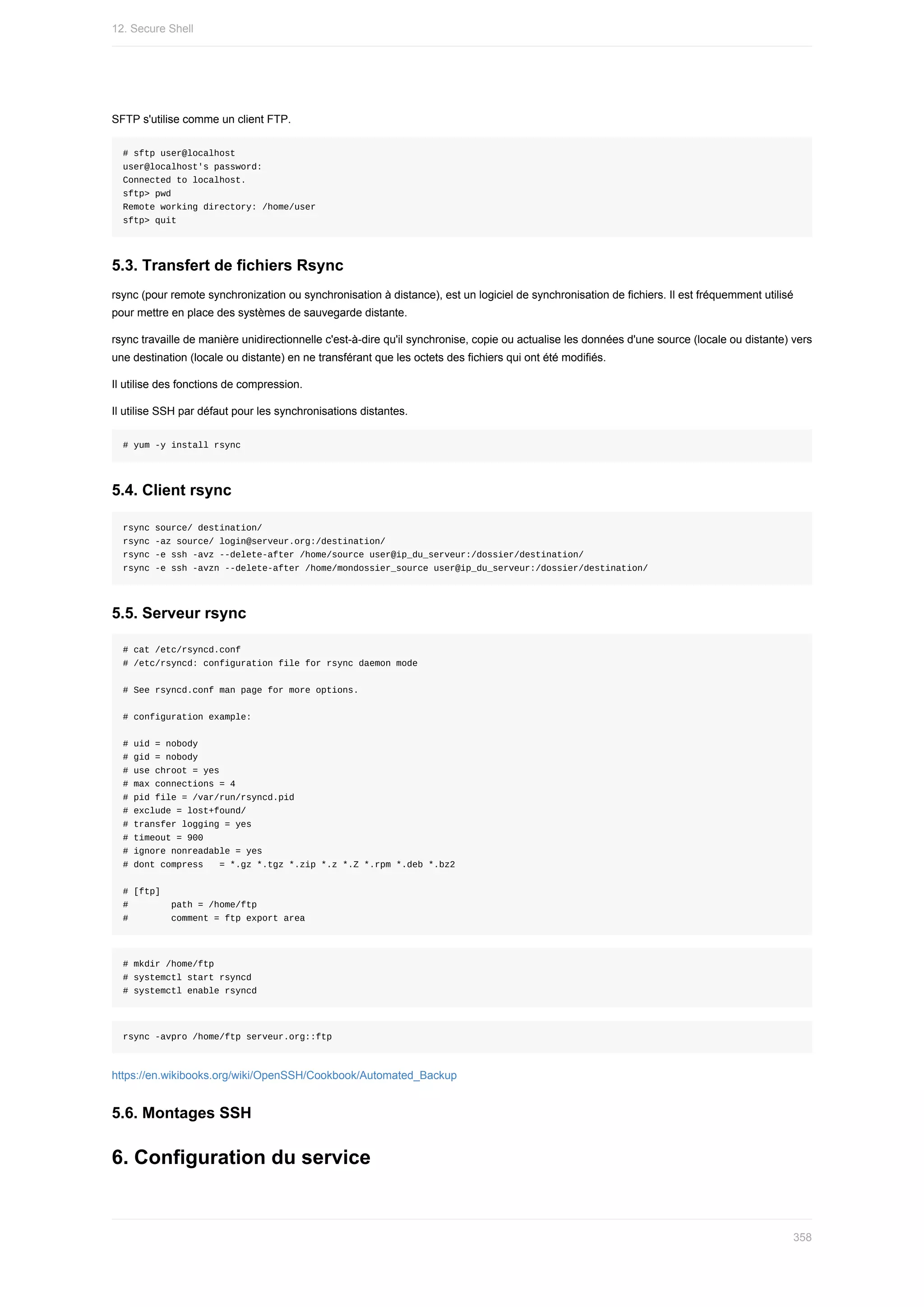 SFTP	s'utilise	comme	un	client	FTP.
#	sftp	user@localhost
user@localhost's	password:
Connected	to	localhost.
sftp>	pwd
Remote	working	directory:	/home/user
sftp>	quit
5.3.	Transfert	de	fichiers	Rsync
rsync	(pour	remote	synchronization	ou	synchronisation	à	distance),	est	un	logiciel	de	synchronisation	de	fichiers.	Il	est	fréquemment	utilisé
pour	mettre	en	place	des	systèmes	de	sauvegarde	distante.
rsync	travaille	de	manière	unidirectionnelle	c'est-à-dire	qu'il	synchronise,	copie	ou	actualise	les	données	d'une	source	(locale	ou	distante)	vers
une	destination	(locale	ou	distante)	en	ne	transférant	que	les	octets	des	fichiers	qui	ont	été	modifiés.
Il	utilise	des	fonctions	de	compression.
Il	utilise	SSH	par	défaut	pour	les	synchronisations	distantes.
#	yum	-y	install	rsync
5.4.	Client	rsync
rsync	source/	destination/
rsync	-az	source/	login@serveur.org:/destination/
rsync	-e	ssh	-avz	--delete-after	/home/source	user@ip_du_serveur:/dossier/destination/
rsync	-e	ssh	-avzn	--delete-after	/home/mondossier_source	user@ip_du_serveur:/dossier/destination/
5.5.	Serveur	rsync
#	cat	/etc/rsyncd.conf
#	/etc/rsyncd:	configuration	file	for	rsync	daemon	mode
#	See	rsyncd.conf	man	page	for	more	options.
#	configuration	example:
#	uid	=	nobody
#	gid	=	nobody
#	use	chroot	=	yes
#	max	connections	=	4
#	pid	file	=	/var/run/rsyncd.pid
#	exclude	=	lost+found/
#	transfer	logging	=	yes
#	timeout	=	900
#	ignore	nonreadable	=	yes
#	dont	compress			=	*.gz	*.tgz	*.zip	*.z	*.Z	*.rpm	*.deb	*.bz2
#	[ftp]
#								path	=	/home/ftp
#								comment	=	ftp	export	area
#	mkdir	/home/ftp
#	systemctl	start	rsyncd
#	systemctl	enable	rsyncd
rsync	-avpro	/home/ftp	serveur.org::ftp
https://en.wikibooks.org/wiki/OpenSSH/Cookbook/Automated_Backup
5.6.	Montages	SSH
6.	Configuration	du	service
12.	Secure	Shell
358
 
