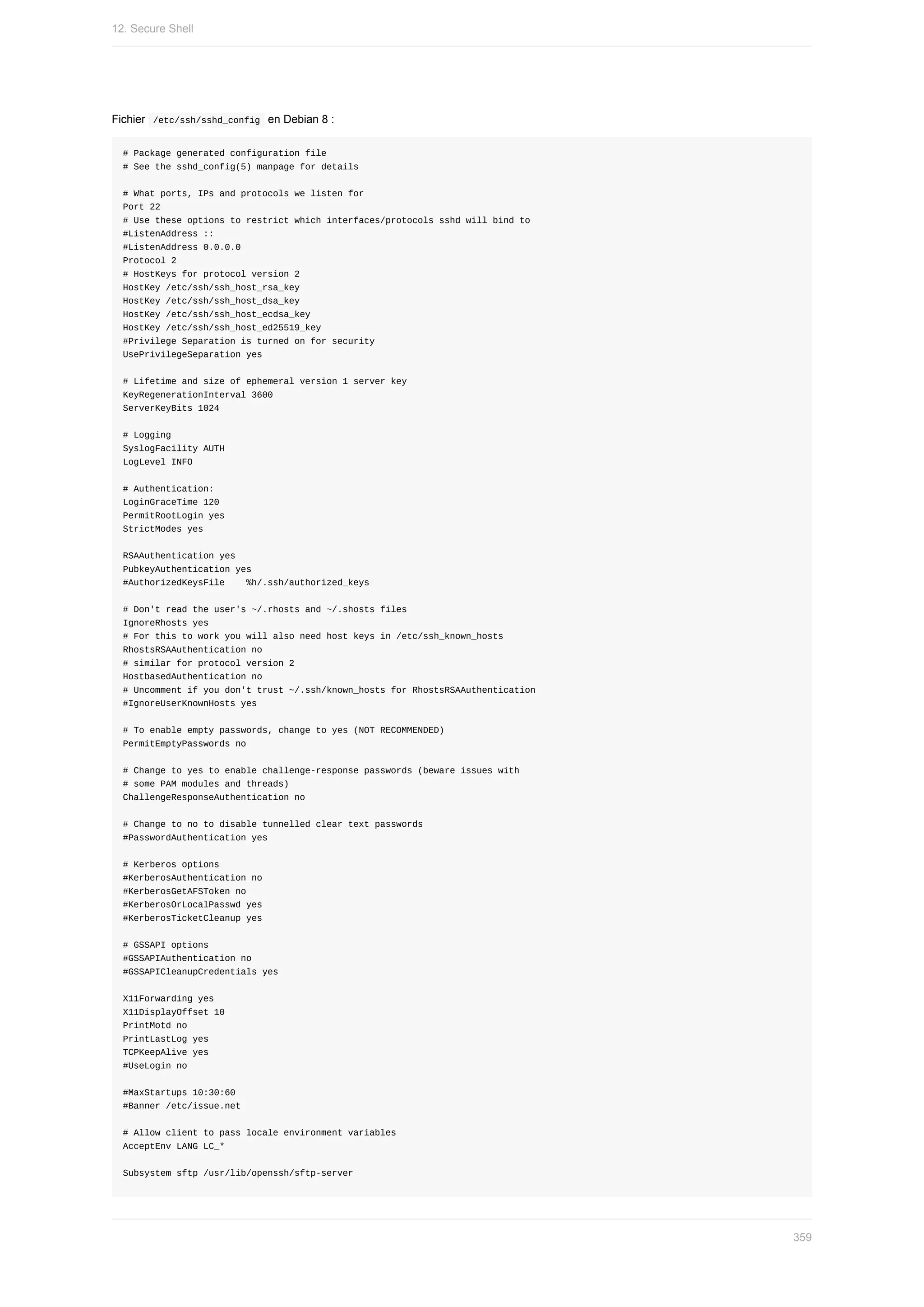 Fichier		
/etc/ssh/sshd_config		en	Debian	8	:
#	Package	generated	configuration	file
#	See	the	sshd_config(5)	manpage	for	details
#	What	ports,	IPs	and	protocols	we	listen	for
Port	22
#	Use	these	options	to	restrict	which	interfaces/protocols	sshd	will	bind	to
#ListenAddress	::
#ListenAddress	0.0.0.0
Protocol	2
#	HostKeys	for	protocol	version	2
HostKey	/etc/ssh/ssh_host_rsa_key
HostKey	/etc/ssh/ssh_host_dsa_key
HostKey	/etc/ssh/ssh_host_ecdsa_key
HostKey	/etc/ssh/ssh_host_ed25519_key
#Privilege	Separation	is	turned	on	for	security
UsePrivilegeSeparation	yes
#	Lifetime	and	size	of	ephemeral	version	1	server	key
KeyRegenerationInterval	3600
ServerKeyBits	1024
#	Logging
SyslogFacility	AUTH
LogLevel	INFO
#	Authentication:
LoginGraceTime	120
PermitRootLogin	yes
StrictModes	yes
RSAAuthentication	yes
PubkeyAuthentication	yes
#AuthorizedKeysFile				%h/.ssh/authorized_keys
#	Don't	read	the	user's	~/.rhosts	and	~/.shosts	files
IgnoreRhosts	yes
#	For	this	to	work	you	will	also	need	host	keys	in	/etc/ssh_known_hosts
RhostsRSAAuthentication	no
#	similar	for	protocol	version	2
HostbasedAuthentication	no
#	Uncomment	if	you	don't	trust	~/.ssh/known_hosts	for	RhostsRSAAuthentication
#IgnoreUserKnownHosts	yes
#	To	enable	empty	passwords,	change	to	yes	(NOT	RECOMMENDED)
PermitEmptyPasswords	no
#	Change	to	yes	to	enable	challenge-response	passwords	(beware	issues	with
#	some	PAM	modules	and	threads)
ChallengeResponseAuthentication	no
#	Change	to	no	to	disable	tunnelled	clear	text	passwords
#PasswordAuthentication	yes
#	Kerberos	options
#KerberosAuthentication	no
#KerberosGetAFSToken	no
#KerberosOrLocalPasswd	yes
#KerberosTicketCleanup	yes
#	GSSAPI	options
#GSSAPIAuthentication	no
#GSSAPICleanupCredentials	yes
X11Forwarding	yes
X11DisplayOffset	10
PrintMotd	no
PrintLastLog	yes
TCPKeepAlive	yes
#UseLogin	no
#MaxStartups	10:30:60
#Banner	/etc/issue.net
#	Allow	client	to	pass	locale	environment	variables
AcceptEnv	LANG	LC_*
Subsystem	sftp	/usr/lib/openssh/sftp-server
12.	Secure	Shell
359
 
