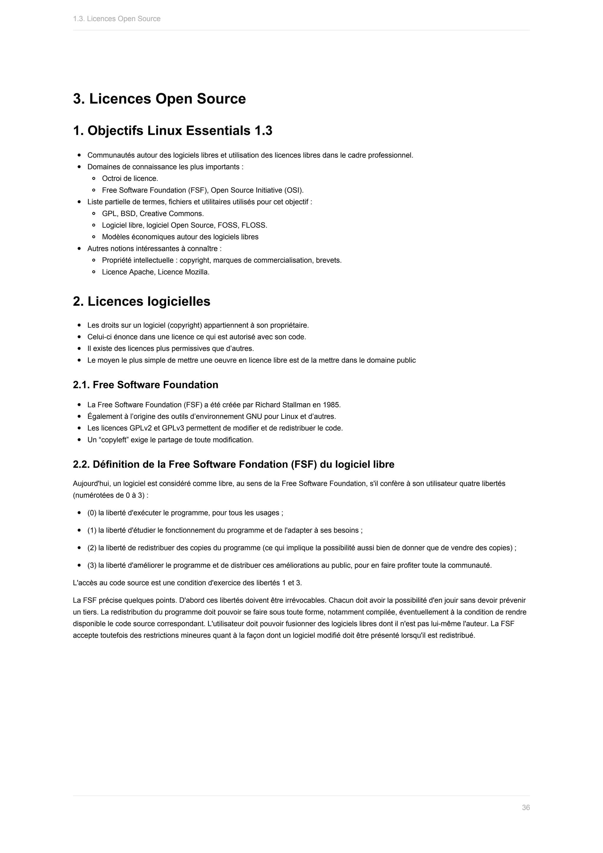 3.	Licences	Open	Source
1.	Objectifs	Linux	Essentials	1.3
Communautés	autour	des	logiciels	libres	et	utilisation	des	licences	libres	dans	le	cadre	professionnel.
Domaines	de	connaissance	les	plus	importants	:
Octroi	de	licence.
Free	Software	Foundation	(FSF),	Open	Source	Initiative	(OSI).
Liste	partielle	de	termes,	fichiers	et	utilitaires	utilisés	pour	cet	objectif	:
GPL,	BSD,	Creative	Commons.
Logiciel	libre,	logiciel	Open	Source,	FOSS,	FLOSS.
Modèles	économiques	autour	des	logiciels	libres
Autres	notions	intéressantes	à	connaître	:
Propriété	intellectuelle	:	copyright,	marques	de	commercialisation,	brevets.
Licence	Apache,	Licence	Mozilla.
2.	Licences	logicielles
Les	droits	sur	un	logiciel	(copyright)	appartiennent	à	son	propriétaire.
Celui-ci	énonce	dans	une	licence	ce	qui	est	autorisé	avec	son	code.
Il	existe	des	licences	plus	permissives	que	d’autres.
Le	moyen	le	plus	simple	de	mettre	une	oeuvre	en	licence	libre	est	de	la	mettre	dans	le	domaine	public
2.1.	Free	Software	Foundation
La	Free	Software	Foundation	(FSF)	a	été	créée	par	Richard	Stallman	en	1985.
Également	à	l’origine	des	outils	d’environnement	GNU	pour	Linux	et	d’autres.
Les	licences	GPLv2	et	GPLv3	permettent	de	modifier	et	de	redistribuer	le	code.
Un	“copyleft”	exige	le	partage	de	toute	modification.
2.2.	Définition	de	la	Free	Software	Fondation	(FSF)	du	logiciel	libre
Aujourd'hui,	un	logiciel	est	considéré	comme	libre,	au	sens	de	la	Free	Software	Foundation,	s'il	confère	à	son	utilisateur	quatre	libertés
(numérotées	de	0	à	3)	:
(0)	la	liberté	d'exécuter	le	programme,	pour	tous	les	usages	;
(1)	la	liberté	d'étudier	le	fonctionnement	du	programme	et	de	l'adapter	à	ses	besoins	;
(2)	la	liberté	de	redistribuer	des	copies	du	programme	(ce	qui	implique	la	possibilité	aussi	bien	de	donner	que	de	vendre	des	copies)	;
(3)	la	liberté	d'améliorer	le	programme	et	de	distribuer	ces	améliorations	au	public,	pour	en	faire	profiter	toute	la	communauté.
L'accès	au	code	source	est	une	condition	d'exercice	des	libertés	1	et	3.
La	FSF	précise	quelques	points.	D'abord	ces	libertés	doivent	être	irrévocables.	Chacun	doit	avoir	la	possibilité	d'en	jouir	sans	devoir	prévenir
un	tiers.	La	redistribution	du	programme	doit	pouvoir	se	faire	sous	toute	forme,	notamment	compilée,	éventuellement	à	la	condition	de	rendre
disponible	le	code	source	correspondant.	L'utilisateur	doit	pouvoir	fusionner	des	logiciels	libres	dont	il	n'est	pas	lui-même	l'auteur.	La	FSF
accepte	toutefois	des	restrictions	mineures	quant	à	la	façon	dont	un	logiciel	modifié	doit	être	présenté	lorsqu'il	est	redistribué.
1.3.	Licences	Open	Source
36
 