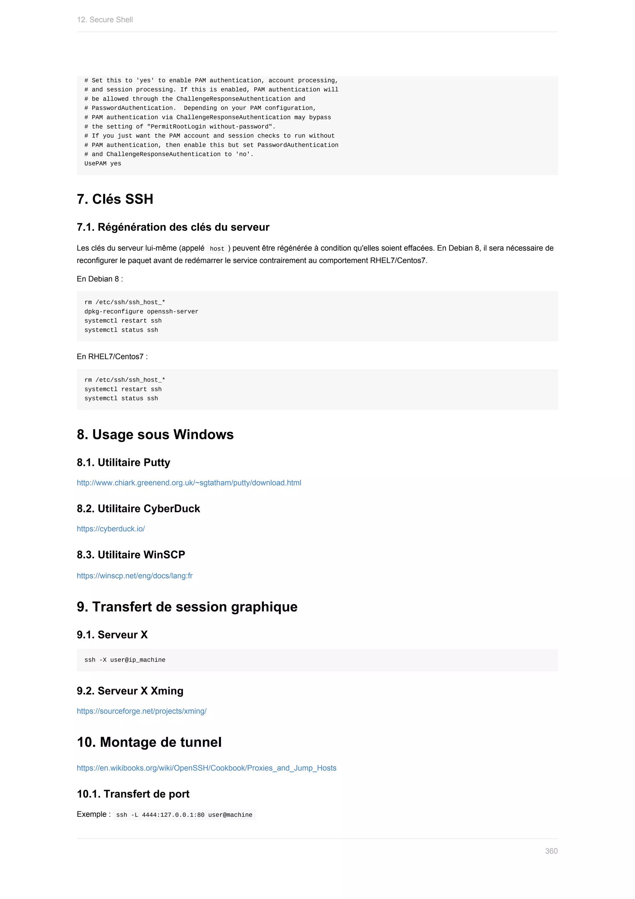 #	Set	this	to	'yes'	to	enable	PAM	authentication,	account	processing,
#	and	session	processing.	If	this	is	enabled,	PAM	authentication	will
#	be	allowed	through	the	ChallengeResponseAuthentication	and
#	PasswordAuthentication.		Depending	on	your	PAM	configuration,
#	PAM	authentication	via	ChallengeResponseAuthentication	may	bypass
#	the	setting	of	"PermitRootLogin	without-password".
#	If	you	just	want	the	PAM	account	and	session	checks	to	run	without
#	PAM	authentication,	then	enable	this	but	set	PasswordAuthentication
#	and	ChallengeResponseAuthentication	to	'no'.
UsePAM	yes
7.	Clés	SSH
7.1.	Régénération	des	clés	du	serveur
Les	clés	du	serveur	lui-même	(appelé		
host	)	peuvent	être	régénérée	à	condition	qu'elles	soient	effacées.	En	Debian	8,	il	sera	nécessaire	de
reconfigurer	le	paquet	avant	de	redémarrer	le	service	contrairement	au	comportement	RHEL7/Centos7.
En	Debian	8	:
rm	/etc/ssh/ssh_host_*
dpkg-reconfigure	openssh-server
systemctl	restart	ssh
systemctl	status	ssh
En	RHEL7/Centos7	:
rm	/etc/ssh/ssh_host_*
systemctl	restart	ssh
systemctl	status	ssh
8.	Usage	sous	Windows
8.1.	Utilitaire	Putty
http://www.chiark.greenend.org.uk/~sgtatham/putty/download.html
8.2.	Utilitaire	CyberDuck
https://cyberduck.io/
8.3.	Utilitaire	WinSCP
https://winscp.net/eng/docs/lang:fr
9.	Transfert	de	session	graphique
9.1.	Serveur	X
ssh	-X	user@ip_machine
9.2.	Serveur	X	Xming
https://sourceforge.net/projects/xming/
10.	Montage	de	tunnel
https://en.wikibooks.org/wiki/OpenSSH/Cookbook/Proxies_and_Jump_Hosts
10.1.	Transfert	de	port
Exemple	:		
ssh	-L	4444:127.0.0.1:80	user@machine	
12.	Secure	Shell
360
 