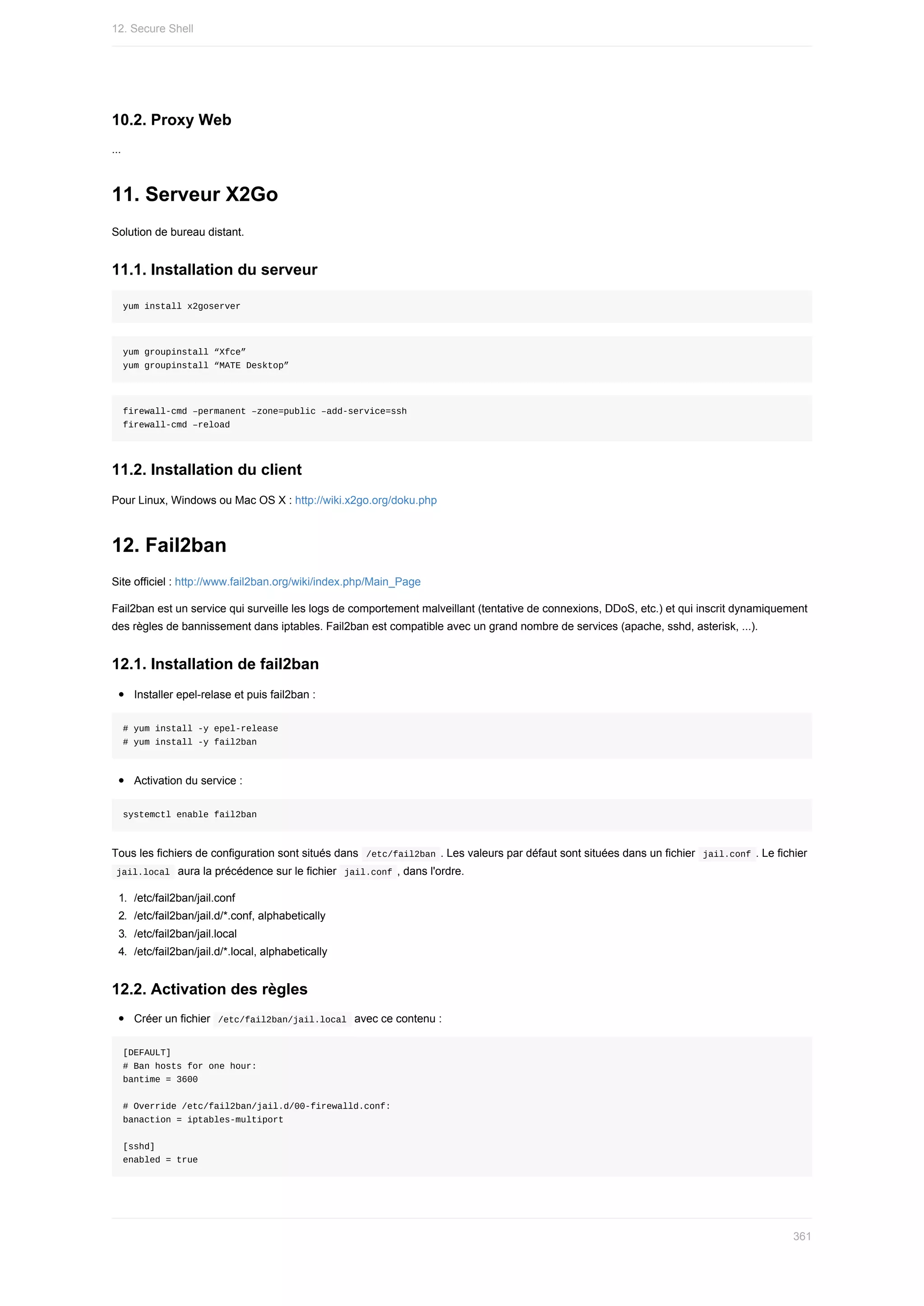 10.2.	Proxy	Web
...
11.	Serveur	X2Go
Solution	de	bureau	distant.
11.1.	Installation	du	serveur
yum	install	x2goserver
yum	groupinstall	“Xfce”
yum	groupinstall	“MATE	Desktop”
firewall-cmd	–permanent	–zone=public	–add-service=ssh
firewall-cmd	–reload
11.2.	Installation	du	client
Pour	Linux,	Windows	ou	Mac	OS	X	:	http://wiki.x2go.org/doku.php
12.	Fail2ban
Site	officiel	:	http://www.fail2ban.org/wiki/index.php/Main_Page
Fail2ban	est	un	service	qui	surveille	les	logs	de	comportement	malveillant	(tentative	de	connexions,	DDoS,	etc.)	et	qui	inscrit	dynamiquement
des	règles	de	bannissement	dans	iptables.	Fail2ban	est	compatible	avec	un	grand	nombre	de	services	(apache,	sshd,	asterisk,	...).
12.1.	Installation	de	fail2ban
Installer	epel-relase	et	puis	fail2ban	:
#	yum	install	-y	epel-release
#	yum	install	-y	fail2ban
Activation	du	service	:
systemctl	enable	fail2ban
Tous	les	fichiers	de	configuration	sont	situés	dans		
/etc/fail2ban	.	Les	valeurs	par	défaut	sont	situées	dans	un	fichier		
jail.conf	.	Le	fichier
	
jail.local		aura	la	précédence	sur	le	fichier		
jail.conf	,	dans	l'ordre.
1.	 /etc/fail2ban/jail.conf
2.	 /etc/fail2ban/jail.d/*.conf,	alphabetically
3.	 /etc/fail2ban/jail.local
4.	 /etc/fail2ban/jail.d/*.local,	alphabetically
12.2.	Activation	des	règles
Créer	un	fichier		
/etc/fail2ban/jail.local		avec	ce	contenu	:
[DEFAULT]
#	Ban	hosts	for	one	hour:
bantime	=	3600
#	Override	/etc/fail2ban/jail.d/00-firewalld.conf:
banaction	=	iptables-multiport
[sshd]
enabled	=	true
12.	Secure	Shell
361
 