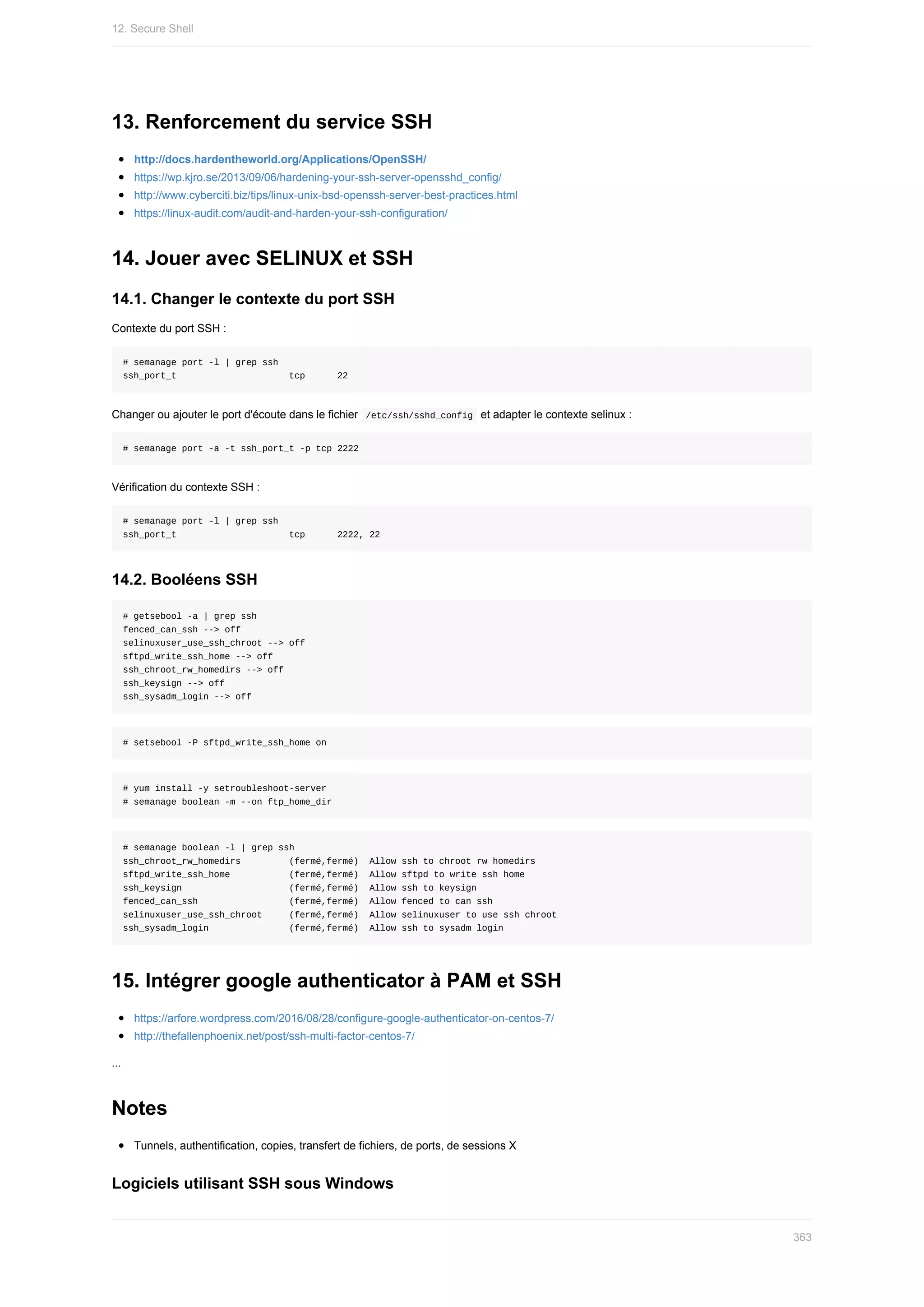 13.	Renforcement	du	service	SSH
http://docs.hardentheworld.org/Applications/OpenSSH/
https://wp.kjro.se/2013/09/06/hardening-your-ssh-server-opensshd_config/
http://www.cyberciti.biz/tips/linux-unix-bsd-openssh-server-best-practices.html
https://linux-audit.com/audit-and-harden-your-ssh-configuration/
14.	Jouer	avec	SELINUX	et	SSH
14.1.	Changer	le	contexte	du	port	SSH
Contexte	du	port	SSH	:
#	semanage	port	-l	|	grep	ssh
ssh_port_t																					tcp						22
Changer	ou	ajouter	le	port	d'écoute	dans	le	fichier		
/etc/ssh/sshd_config		et	adapter	le	contexte	selinux	:
#	semanage	port	-a	-t	ssh_port_t	-p	tcp	2222
Vérification	du	contexte	SSH	:
#	semanage	port	-l	|	grep	ssh
ssh_port_t																					tcp						2222,	22
14.2.	Booléens	SSH
#	getsebool	-a	|	grep	ssh
fenced_can_ssh	-->	off
selinuxuser_use_ssh_chroot	-->	off
sftpd_write_ssh_home	-->	off
ssh_chroot_rw_homedirs	-->	off
ssh_keysign	-->	off
ssh_sysadm_login	-->	off
#	setsebool	-P	sftpd_write_ssh_home	on
#	yum	install	-y	setroubleshoot-server
#	semanage	boolean	-m	--on	ftp_home_dir
#	semanage	boolean	-l	|	grep	ssh
ssh_chroot_rw_homedirs									(fermé,fermé)		Allow	ssh	to	chroot	rw	homedirs
sftpd_write_ssh_home											(fermé,fermé)		Allow	sftpd	to	write	ssh	home
ssh_keysign																				(fermé,fermé)		Allow	ssh	to	keysign
fenced_can_ssh																	(fermé,fermé)		Allow	fenced	to	can	ssh
selinuxuser_use_ssh_chroot					(fermé,fermé)		Allow	selinuxuser	to	use	ssh	chroot
ssh_sysadm_login															(fermé,fermé)		Allow	ssh	to	sysadm	login
15.	Intégrer	google	authenticator	à	PAM	et	SSH
https://arfore.wordpress.com/2016/08/28/configure-google-authenticator-on-centos-7/
http://thefallenphoenix.net/post/ssh-multi-factor-centos-7/
...
Notes
Tunnels,	authentification,	copies,	transfert	de	fichiers,	de	ports,	de	sessions	X
Logiciels	utilisant	SSH	sous	Windows
12.	Secure	Shell
363
 