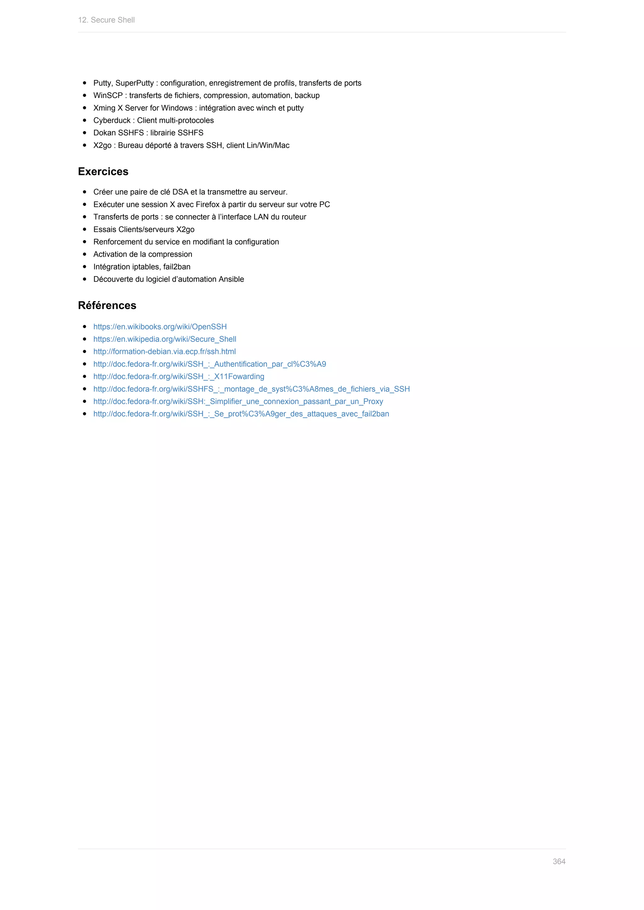 Putty,	SuperPutty	:	configuration,	enregistrement	de	profils,	transferts	de	ports
WinSCP	:	transferts	de	fichiers,	compression,	automation,	backup
Xming	X	Server	for	Windows	:	intégration	avec	winch	et	putty
Cyberduck	:	Client	multi-protocoles
Dokan	SSHFS	:	librairie	SSHFS
X2go	:	Bureau	déporté	à	travers	SSH,	client	Lin/Win/Mac
Exercices
Créer	une	paire	de	clé	DSA	et	la	transmettre	au	serveur.
Exécuter	une	session	X	avec	Firefox	à	partir	du	serveur	sur	votre	PC
Transferts	de	ports	:	se	connecter	à	l’interface	LAN	du	routeur
Essais	Clients/serveurs	X2go
Renforcement	du	service	en	modifiant	la	configuration
Activation	de	la	compression
Intégration	iptables,	fail2ban
Découverte	du	logiciel	d’automation	Ansible
Références
https://en.wikibooks.org/wiki/OpenSSH
https://en.wikipedia.org/wiki/Secure_Shell
http://formation-debian.via.ecp.fr/ssh.html
http://doc.fedora-fr.org/wiki/SSH_:_Authentification_par_cl%C3%A9
http://doc.fedora-fr.org/wiki/SSH_:_X11Fowarding
http://doc.fedora-fr.org/wiki/SSHFS_:_montage_de_syst%C3%A8mes_de_fichiers_via_SSH
http://doc.fedora-fr.org/wiki/SSH:_Simplifier_une_connexion_passant_par_un_Proxy
http://doc.fedora-fr.org/wiki/SSH_:_Se_prot%C3%A9ger_des_attaques_avec_fail2ban
12.	Secure	Shell
364
 