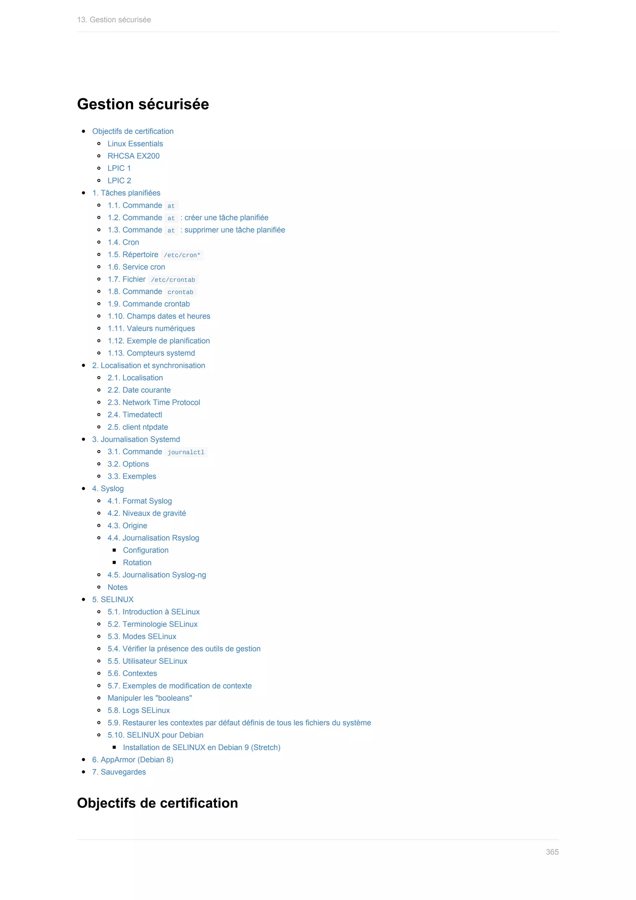 Gestion	sécurisée
Objectifs	de	certification
Linux	Essentials
RHCSA	EX200
LPIC	1
LPIC	2
1.	Tâches	planifiées
1.1.	Commande		
at	
1.2.	Commande		
at		:	créer	une	tâche	planifiée
1.3.	Commande		
at		:	supprimer	une	tâche	planifiée
1.4.	Cron
1.5.	Répertoire		
/etc/cron*	
1.6.	Service	cron
1.7.	Fichier		
/etc/crontab	
1.8.	Commande		
crontab	
1.9.	Commande	crontab
1.10.	Champs	dates	et	heures
1.11.	Valeurs	numériques
1.12.	Exemple	de	planification
1.13.	Compteurs	systemd
2.	Localisation	et	synchronisation
2.1.	Localisation
2.2.	Date	courante
2.3.	Network	Time	Protocol
2.4.	Timedatectl
2.5.	client	ntpdate
3.	Journalisation	Systemd
3.1.	Commande		
journalctl	
3.2.	Options
3.3.	Exemples
4.	Syslog
4.1.	Format	Syslog
4.2.	Niveaux	de	gravité
4.3.	Origine
4.4.	Journalisation	Rsyslog
Configuration
Rotation
4.5.	Journalisation	Syslog-ng
Notes
5.	SELINUX
5.1.	Introduction	à	SELinux
5.2.	Terminologie	SELinux
5.3.	Modes	SELinux
5.4.	Vérifier	la	présence	des	outils	de	gestion
5.5.	Utilisateur	SELinux
5.6.	Contextes
5.7.	Exemples	de	modification	de	contexte
Manipuler	les	"booleans"
5.8.	Logs	SELinux
5.9.	Restaurer	les	contextes	par	défaut	définis	de	tous	les	fichiers	du	système
5.10.	SELINUX	pour	Debian
Installation	de	SELINUX	en	Debian	9	(Stretch)
6.	AppArmor	(Debian	8)
7.	Sauvegardes
Objectifs	de	certification
13.	Gestion	sécurisée
365
 