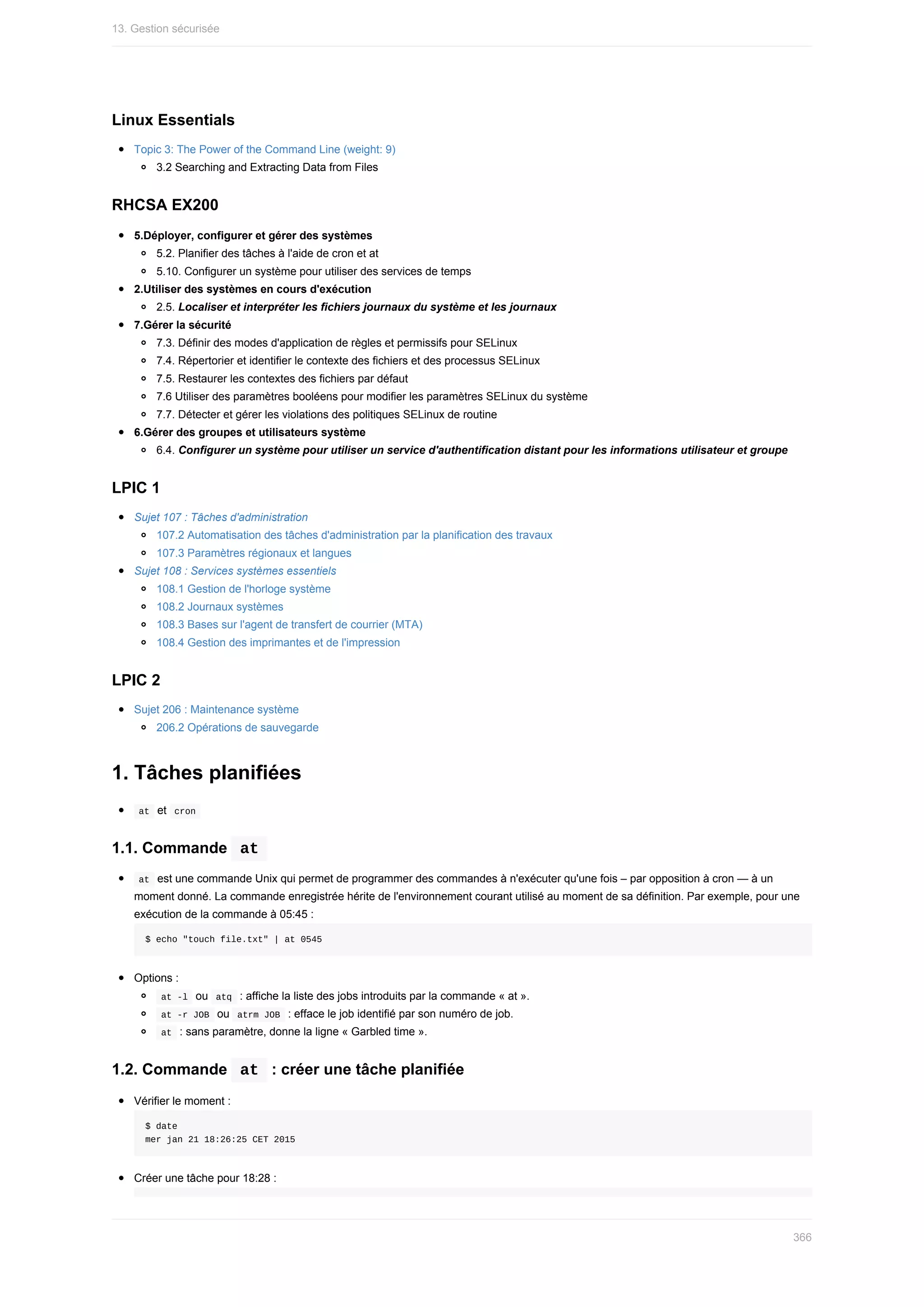 Linux	Essentials
Topic	3:	The	Power	of	the	Command	Line	(weight:	9)
3.2	Searching	and	Extracting	Data	from	Files
RHCSA	EX200
5.Déployer,	configurer	et	gérer	des	systèmes
5.2.	Planifier	des	tâches	à	l'aide	de	cron	et	at
5.10.	Configurer	un	système	pour	utiliser	des	services	de	temps
2.Utiliser	des	systèmes	en	cours	d'exécution
2.5.	Localiser	et	interpréter	les	fichiers	journaux	du	système	et	les	journaux
7.Gérer	la	sécurité
7.3.	Définir	des	modes	d'application	de	règles	et	permissifs	pour	SELinux
7.4.	Répertorier	et	identifier	le	contexte	des	fichiers	et	des	processus	SELinux
7.5.	Restaurer	les	contextes	des	fichiers	par	défaut
7.6	Utiliser	des	paramètres	booléens	pour	modifier	les	paramètres	SELinux	du	système
7.7.	Détecter	et	gérer	les	violations	des	politiques	SELinux	de	routine
6.Gérer	des	groupes	et	utilisateurs	système
6.4.	Configurer	un	système	pour	utiliser	un	service	d'authentification	distant	pour	les	informations	utilisateur	et	groupe
LPIC	1
Sujet	107	:	Tâches	d'administration
107.2	Automatisation	des	tâches	d'administration	par	la	planification	des	travaux
107.3	Paramètres	régionaux	et	langues
Sujet	108	:	Services	systèmes	essentiels
108.1	Gestion	de	l'horloge	système
108.2	Journaux	systèmes
108.3	Bases	sur	l'agent	de	transfert	de	courrier	(MTA)
108.4	Gestion	des	imprimantes	et	de	l'impression
LPIC	2
Sujet	206	:	Maintenance	système
206.2	Opérations	de	sauvegarde
1.	Tâches	planifiées
	
at		et		
cron	
1.1.	Commande		
at	
	
at		est	une	commande	Unix	qui	permet	de	programmer	des	commandes	à	n'exécuter	qu'une	fois	–	par	opposition	à	cron	—	à	un
moment	donné.	La	commande	enregistrée	hérite	de	l'environnement	courant	utilisé	au	moment	de	sa	définition.	Par	exemple,	pour	une
exécution	de	la	commande	à	05:45	:
$	echo	"touch	file.txt"	|	at	0545
Options	:
	
at	-l		ou		
atq		:	affiche	la	liste	des	jobs	introduits	par	la	commande	«	at	».
	
at	-r	JOB		ou		
atrm	JOB		:	efface	le	job	identifié	par	son	numéro	de	job.
	
at		:	sans	paramètre,	donne	la	ligne	«	Garbled	time	».
1.2.	Commande		
at		:	créer	une	tâche	planifiée
Vérifier	le	moment	:
$	date
mer	jan	21	18:26:25	CET	2015
Créer	une	tâche	pour	18:28	:
13.	Gestion	sécurisée
366
 