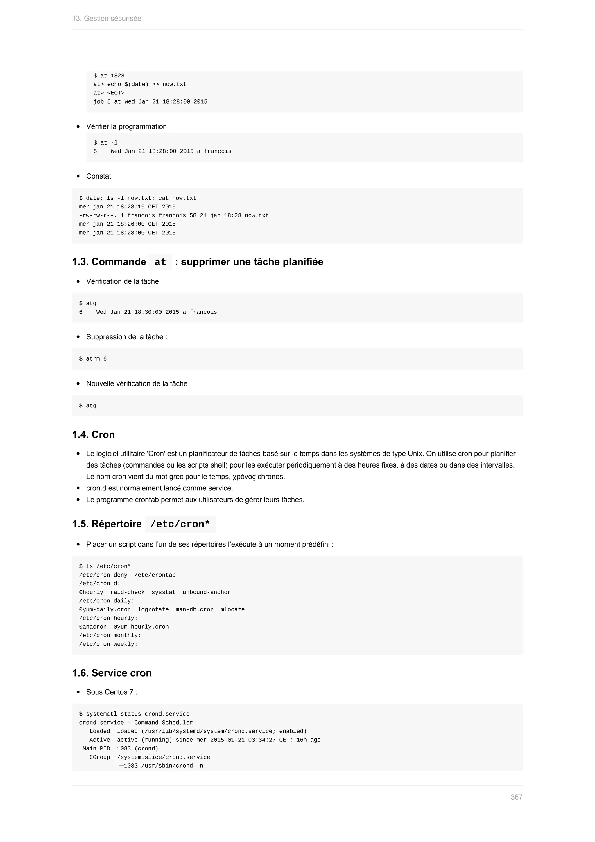 $	at	1828
at>	echo	$(date)	>>	now.txt
at>	<EOT>
job	5	at	Wed	Jan	21	18:28:00	2015
Vérifier	la	programmation
$	at	-l
5				Wed	Jan	21	18:28:00	2015	a	francois
Constat	:
$	date;	ls	-l	now.txt;	cat	now.txt
mer	jan	21	18:28:19	CET	2015
-rw-rw-r--.	1	francois	francois	58	21	jan	18:28	now.txt
mer	jan	21	18:26:00	CET	2015
mer	jan	21	18:28:00	CET	2015
1.3.	Commande		
at		:	supprimer	une	tâche	planifiée
Vérification	de	la	tâche	:
$	atq
6				Wed	Jan	21	18:30:00	2015	a	francois
Suppression	de	la	tâche	:
$	atrm	6
Nouvelle	vérification	de	la	tâche
$	atq
1.4.	Cron
Le	logiciel	utilitaire	'Cron'	est	un	planificateur	de	tâches	basé	sur	le	temps	dans	les	systèmes	de	type	Unix.	On	utilise	cron	pour	planifier
des	tâches	(commandes	ou	les	scripts	shell)	pour	les	exécuter	périodiquement	à	des	heures	fixes,	à	des	dates	ou	dans	des	intervalles.
Le	nom	cron	vient	du	mot	grec	pour	le	temps,	χρόνος	chronos.
cron.d	est	normalement	lancé	comme	service.
Le	programme	crontab	permet	aux	utilisateurs	de	gérer	leurs	tâches.
1.5.	Répertoire		
/etc/cron*	
Placer	un	script	dans	l’un	de	ses	répertoires	l’exécute	à	un	moment	prédéfini	:
$	ls	/etc/cron*
/etc/cron.deny		/etc/crontab
/etc/cron.d:
0hourly		raid-check		sysstat		unbound-anchor
/etc/cron.daily:
0yum-daily.cron		logrotate		man-db.cron		mlocate
/etc/cron.hourly:
0anacron		0yum-hourly.cron
/etc/cron.monthly:
/etc/cron.weekly:
1.6.	Service	cron
Sous	Centos	7	:
$	systemctl	status	crond.service
crond.service	-	Command	Scheduler
			Loaded:	loaded	(/usr/lib/systemd/system/crond.service;	enabled)
			Active:	active	(running)	since	mer	2015-01-21	03:34:27	CET;	16h	ago
	Main	PID:	1083	(crond)
			CGroup:	/system.slice/crond.service
											└─1083	/usr/sbin/crond	-n
13.	Gestion	sécurisée
367
 