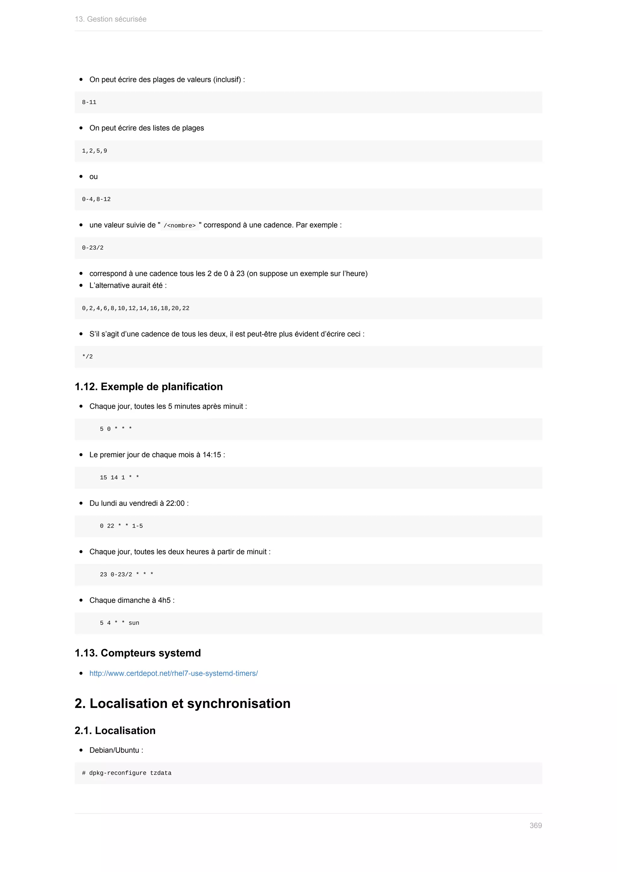 On	peut	écrire	des	plages	de	valeurs	(inclusif)	:
8-11
On	peut	écrire	des	listes	de	plages
1,2,5,9
ou
0-4,8-12
une	valeur	suivie	de	"	
/<nombre>	"	correspond	à	une	cadence.	Par	exemple	:
0-23/2
correspond	à	une	cadence	tous	les	2	de	0	à	23	(on	suppose	un	exemple	sur	l’heure)
L’alternative	aurait	été	:
0,2,4,6,8,10,12,14,16,18,20,22
S’il	s’agit	d’une	cadence	de	tous	les	deux,	il	est	peut-être	plus	évident	d’écrire	ceci	:
*/2
1.12.	Exemple	de	planification
Chaque	jour,	toutes	les	5	minutes	après	minuit	:
					5	0	*	*	*
Le	premier	jour	de	chaque	mois	à	14:15	:
					15	14	1	*	*
Du	lundi	au	vendredi	à	22:00	:
					0	22	*	*	1-5
Chaque	jour,	toutes	les	deux	heures	à	partir	de	minuit	:
					23	0-23/2	*	*	*
Chaque	dimanche	à	4h5	:
					5	4	*	*	sun
1.13.	Compteurs	systemd
http://www.certdepot.net/rhel7-use-systemd-timers/
2.	Localisation	et	synchronisation
2.1.	Localisation
Debian/Ubuntu	:
#	dpkg-reconfigure	tzdata
13.	Gestion	sécurisée
369
 