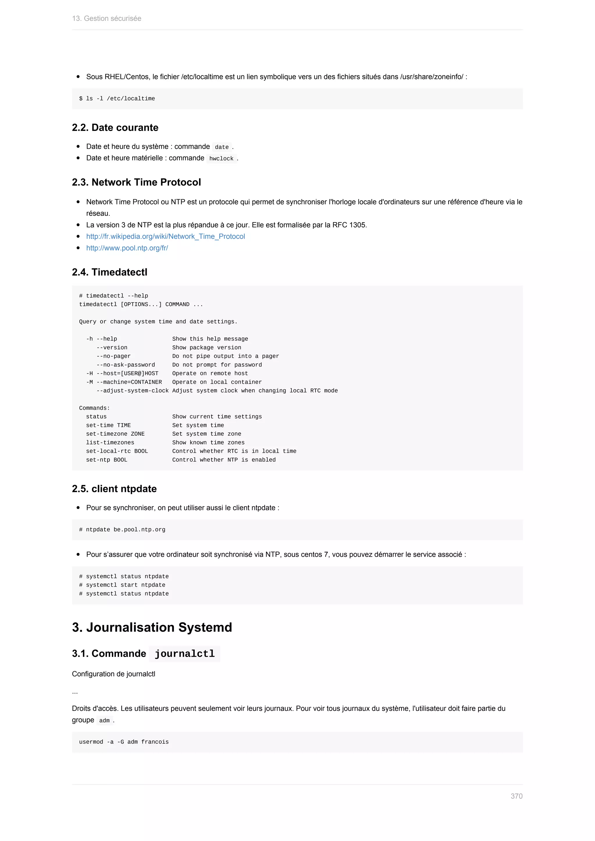 Sous	RHEL/Centos,	le	fichier	/etc/localtime	est	un	lien	symbolique	vers	un	des	fichiers	situés	dans	/usr/share/zoneinfo/	:
$	ls	-l	/etc/localtime
2.2.	Date	courante
Date	et	heure	du	système	:	commande		
date	.
Date	et	heure	matérielle	:	commande		
hwclock	.
2.3.	Network	Time	Protocol
Network	Time	Protocol	ou	NTP	est	un	protocole	qui	permet	de	synchroniser	l'horloge	locale	d'ordinateurs	sur	une	référence	d'heure	via	le
réseau.
La	version	3	de	NTP	est	la	plus	répandue	à	ce	jour.	Elle	est	formalisée	par	la	RFC	1305.
http://fr.wikipedia.org/wiki/Network_Time_Protocol
http://www.pool.ntp.org/fr/
2.4.	Timedatectl
#	timedatectl	--help
timedatectl	[OPTIONS...]	COMMAND	...
Query	or	change	system	time	and	date	settings.
		-h	--help																Show	this	help	message
					--version													Show	package	version
					--no-pager												Do	not	pipe	output	into	a	pager
					--no-ask-password					Do	not	prompt	for	password
		-H	--host=[USER@]HOST				Operate	on	remote	host
		-M	--machine=CONTAINER			Operate	on	local	container
					--adjust-system-clock	Adjust	system	clock	when	changing	local	RTC	mode
Commands:
		status																			Show	current	time	settings
		set-time	TIME												Set	system	time
		set-timezone	ZONE								Set	system	time	zone
		list-timezones											Show	known	time	zones
		set-local-rtc	BOOL							Control	whether	RTC	is	in	local	time
		set-ntp	BOOL													Control	whether	NTP	is	enabled
2.5.	client	ntpdate
Pour	se	synchroniser,	on	peut	utiliser	aussi	le	client	ntpdate	:
#	ntpdate	be.pool.ntp.org
Pour	s’assurer	que	votre	ordinateur	soit	synchronisé	via	NTP,	sous	centos	7,	vous	pouvez	démarrer	le	service	associé	:
#	systemctl	status	ntpdate
#	systemctl	start	ntpdate
#	systemctl	status	ntpdate
3.	Journalisation	Systemd
3.1.	Commande		
journalctl	
Configuration	de	journalctl
...
Droits	d'accès.	Les	utilisateurs	peuvent	seulement	voir	leurs	journaux.	Pour	voir	tous	journaux	du	système,	l'utilisateur	doit	faire	partie	du
groupe		
adm	.
usermod	-a	-G	adm	francois
13.	Gestion	sécurisée
370
 
