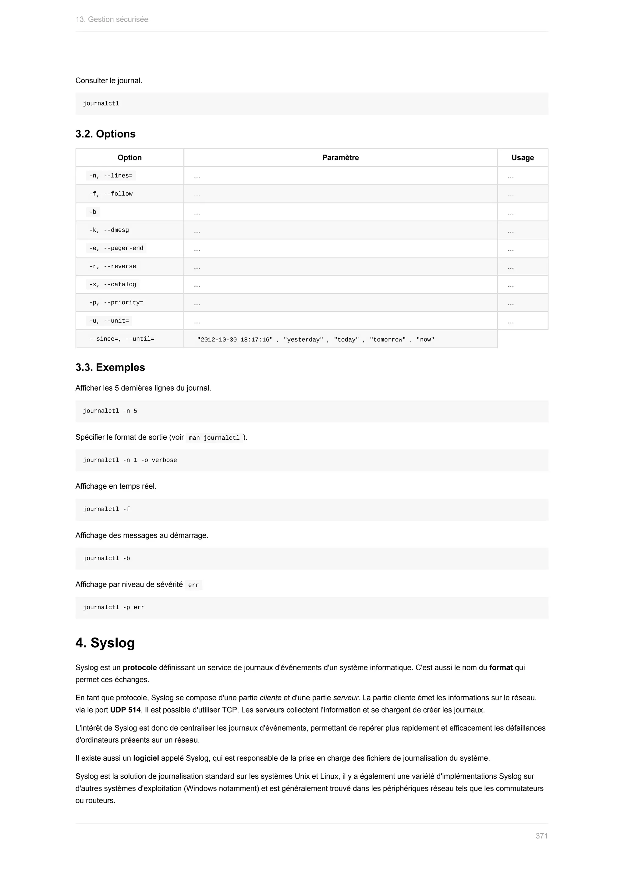Consulter	le	journal.
journalctl
3.2.	Options
Option Paramètre Usage
	
-n,	--lines=	 ... ...
	
-f,	--follow	 ... ...
	
-b	 ... ...
	
-k,	--dmesg	 ... ...
	
-e,	--pager-end	 ... ...
	
-r,	--reverse	 ... ...
	
-x,	--catalog	 ... ...
	
-p,	--priority=	 ... ...
	
-u,	--unit=	 ... ...
	
--since=,	--until=	 	
"2012-10-30	18:17:16"	,		
"yesterday"	,		"today"	,		"tomorrow"	,		"now"	
3.3.	Exemples
Afficher	les	5	dernières	lignes	du	journal.
journalctl	-n	5
Spécifier	le	format	de	sortie	(voir		
man	journalctl	).
journalctl	-n	1	-o	verbose
Affichage	en	temps	réel.
journalctl	-f
Affichage	des	messages	au	démarrage.
journalctl	-b
Affichage	par	niveau	de	sévérité		
err	
journalctl	-p	err
4.	Syslog
Syslog	est	un	protocole	définissant	un	service	de	journaux	d'événements	d'un	système	informatique.	C'est	aussi	le	nom	du	format	qui
permet	ces	échanges.
En	tant	que	protocole,	Syslog	se	compose	d'une	partie	cliente	et	d'une	partie	serveur.	La	partie	cliente	émet	les	informations	sur	le	réseau,
via	le	port	UDP	514.	Il	est	possible	d'utiliser	TCP.	Les	serveurs	collectent	l'information	et	se	chargent	de	créer	les	journaux.
L'intérêt	de	Syslog	est	donc	de	centraliser	les	journaux	d'événements,	permettant	de	repérer	plus	rapidement	et	efficacement	les	défaillances
d'ordinateurs	présents	sur	un	réseau.
Il	existe	aussi	un	logiciel	appelé	Syslog,	qui	est	responsable	de	la	prise	en	charge	des	fichiers	de	journalisation	du	système.
Syslog	est	la	solution	de	journalisation	standard	sur	les	systèmes	Unix	et	Linux,	il	y	a	également	une	variété	d'implémentations	Syslog	sur
d'autres	systèmes	d'exploitation	(Windows	notamment)	et	est	généralement	trouvé	dans	les	périphériques	réseau	tels	que	les	commutateurs
ou	routeurs.
13.	Gestion	sécurisée
371
 