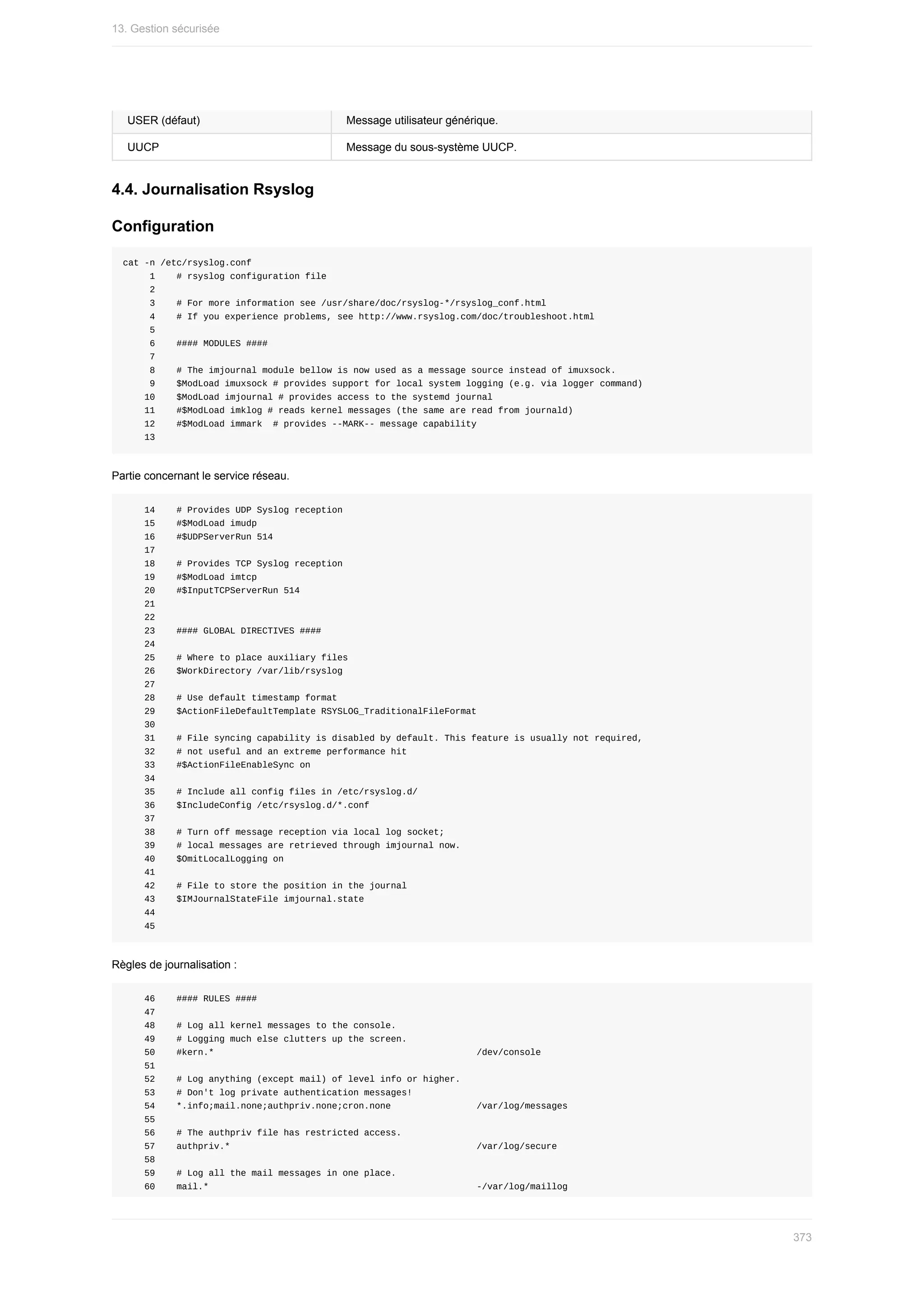 USER	(défaut) Message	utilisateur	générique.
UUCP Message	du	sous-système	UUCP.
4.4.	Journalisation	Rsyslog
Configuration
cat	-n	/etc/rsyslog.conf
					1				#	rsyslog	configuration	file
					2
					3				#	For	more	information	see	/usr/share/doc/rsyslog-*/rsyslog_conf.html
					4				#	If	you	experience	problems,	see	http://www.rsyslog.com/doc/troubleshoot.html
					5
					6				####	MODULES	####
					7
					8				#	The	imjournal	module	bellow	is	now	used	as	a	message	source	instead	of	imuxsock.
					9				$ModLoad	imuxsock	#	provides	support	for	local	system	logging	(e.g.	via	logger	command)
				10				$ModLoad	imjournal	#	provides	access	to	the	systemd	journal
				11				#$ModLoad	imklog	#	reads	kernel	messages	(the	same	are	read	from	journald)
				12				#$ModLoad	immark		#	provides	--MARK--	message	capability
				13
Partie	concernant	le	service	réseau.
				14				#	Provides	UDP	Syslog	reception
				15				#$ModLoad	imudp
				16				#$UDPServerRun	514
				17
				18				#	Provides	TCP	Syslog	reception
				19				#$ModLoad	imtcp
				20				#$InputTCPServerRun	514
				21
				22
				23				####	GLOBAL	DIRECTIVES	####
				24
				25				#	Where	to	place	auxiliary	files
				26				$WorkDirectory	/var/lib/rsyslog
				27
				28				#	Use	default	timestamp	format
				29				$ActionFileDefaultTemplate	RSYSLOG_TraditionalFileFormat
				30
				31				#	File	syncing	capability	is	disabled	by	default.	This	feature	is	usually	not	required,
				32				#	not	useful	and	an	extreme	performance	hit
				33				#$ActionFileEnableSync	on
				34
				35				#	Include	all	config	files	in	/etc/rsyslog.d/
				36				$IncludeConfig	/etc/rsyslog.d/*.conf
				37
				38				#	Turn	off	message	reception	via	local	log	socket;
				39				#	local	messages	are	retrieved	through	imjournal	now.
				40				$OmitLocalLogging	on
				41
				42				#	File	to	store	the	position	in	the	journal
				43				$IMJournalStateFile	imjournal.state
				44
				45
Règles	de	journalisation	:
				46				####	RULES	####
				47
				48				#	Log	all	kernel	messages	to	the	console.
				49				#	Logging	much	else	clutters	up	the	screen.
				50				#kern.*																																																	/dev/console
				51
				52				#	Log	anything	(except	mail)	of	level	info	or	higher.
				53				#	Don't	log	private	authentication	messages!
				54				*.info;mail.none;authpriv.none;cron.none																/var/log/messages
				55
				56				#	The	authpriv	file	has	restricted	access.
				57				authpriv.*																																														/var/log/secure
				58
				59				#	Log	all	the	mail	messages	in	one	place.
				60				mail.*																																																		-/var/log/maillog
13.	Gestion	sécurisée
373
 