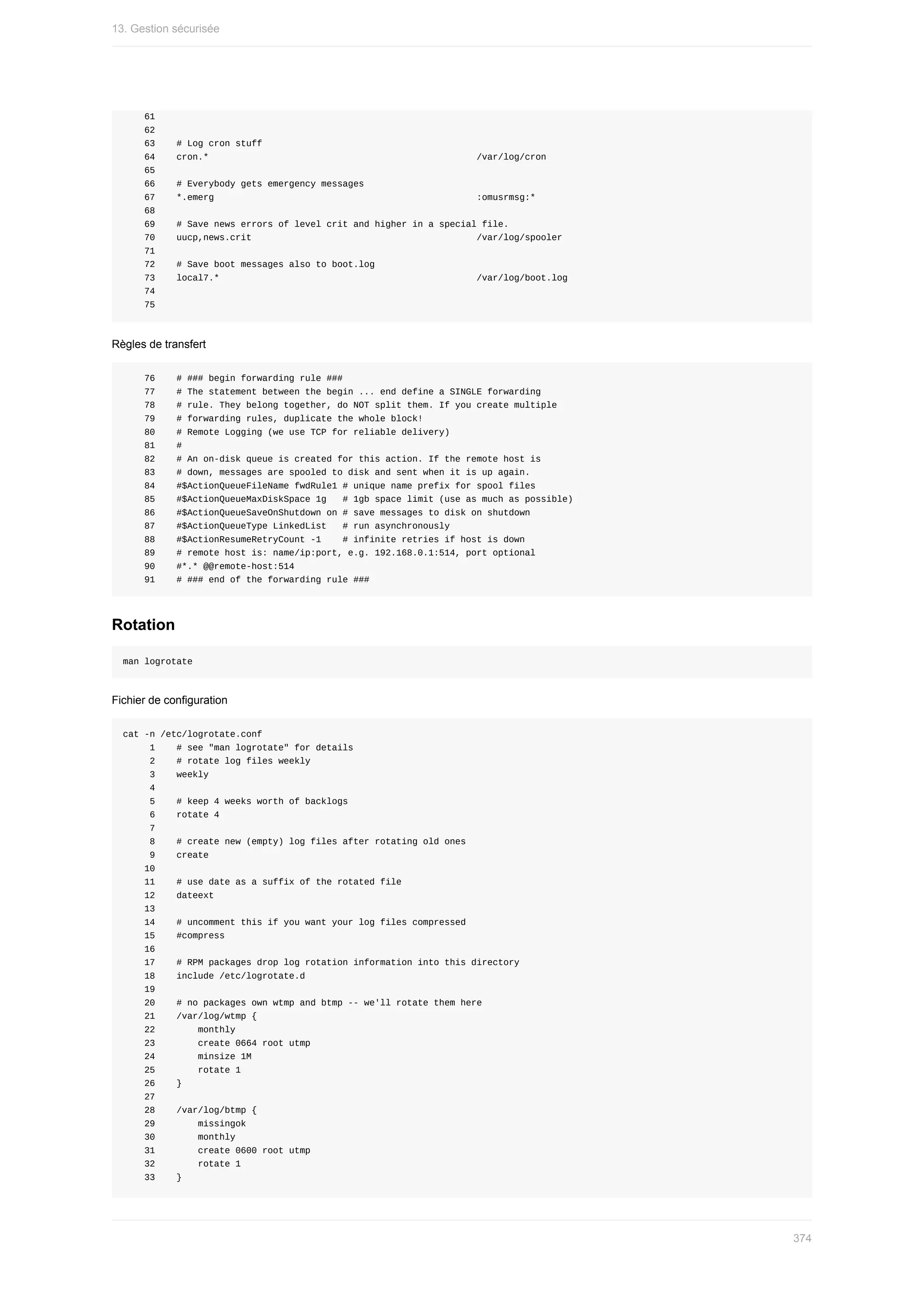 61
				62
				63				#	Log	cron	stuff
				64				cron.*																																																		/var/log/cron
				65
				66				#	Everybody	gets	emergency	messages
				67				*.emerg																																																	:omusrmsg:*
				68
				69				#	Save	news	errors	of	level	crit	and	higher	in	a	special	file.
				70				uucp,news.crit																																										/var/log/spooler
				71
				72				#	Save	boot	messages	also	to	boot.log
				73				local7.*																																																/var/log/boot.log
				74
				75
Règles	de	transfert
				76				#	###	begin	forwarding	rule	###
				77				#	The	statement	between	the	begin	...	end	define	a	SINGLE	forwarding
				78				#	rule.	They	belong	together,	do	NOT	split	them.	If	you	create	multiple
				79				#	forwarding	rules,	duplicate	the	whole	block!
				80				#	Remote	Logging	(we	use	TCP	for	reliable	delivery)
				81				#
				82				#	An	on-disk	queue	is	created	for	this	action.	If	the	remote	host	is
				83				#	down,	messages	are	spooled	to	disk	and	sent	when	it	is	up	again.
				84				#$ActionQueueFileName	fwdRule1	#	unique	name	prefix	for	spool	files
				85				#$ActionQueueMaxDiskSpace	1g			#	1gb	space	limit	(use	as	much	as	possible)
				86				#$ActionQueueSaveOnShutdown	on	#	save	messages	to	disk	on	shutdown
				87				#$ActionQueueType	LinkedList			#	run	asynchronously
				88				#$ActionResumeRetryCount	-1				#	infinite	retries	if	host	is	down
				89				#	remote	host	is:	name/ip:port,	e.g.	192.168.0.1:514,	port	optional
				90				#*.*	@@remote-host:514
				91				#	###	end	of	the	forwarding	rule	###
Rotation
man	logrotate
Fichier	de	configuration
cat	-n	/etc/logrotate.conf
					1				#	see	"man	logrotate"	for	details
					2				#	rotate	log	files	weekly
					3				weekly
					4
					5				#	keep	4	weeks	worth	of	backlogs
					6				rotate	4
					7
					8				#	create	new	(empty)	log	files	after	rotating	old	ones
					9				create
				10
				11				#	use	date	as	a	suffix	of	the	rotated	file
				12				dateext
				13
				14				#	uncomment	this	if	you	want	your	log	files	compressed
				15				#compress
				16
				17				#	RPM	packages	drop	log	rotation	information	into	this	directory
				18				include	/etc/logrotate.d
				19
				20				#	no	packages	own	wtmp	and	btmp	--	we'll	rotate	them	here
				21				/var/log/wtmp	{
				22								monthly
				23								create	0664	root	utmp
				24								minsize	1M
				25								rotate	1
				26				}
				27
				28				/var/log/btmp	{
				29								missingok
				30								monthly
				31								create	0600	root	utmp
				32								rotate	1
				33				}
13.	Gestion	sécurisée
374
 